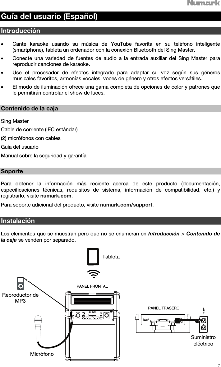   7   Guía del usuario (Español)  Introducción  • Cante karaoke usando su música de YouTube favorita en su teléfono inteligente (smartphone), tableta un ordenador con la conexión Bluetooth del Sing Master.  • Conecte una variedad de fuentes de audio a la entrada auxiliar del Sing Master para reproducir canciones de karaoke. • Use el procesador de efectos integrado para adaptar su voz según sus géneros musicales favoritos, armonías vocales, voces de género y otros efectos versátiles.  • El modo de iluminación ofrece una gama completa de opciones de color y patrones que le permitirán controlar el show de luces.     Contenido de la caja  Sing Master Cable de corriente (IEC estándar) (2) micrófonos con cables  Guía del usuario  Manual sobre la seguridad y garantía   Soporte  Para obtener la información más reciente acerca de este producto (documentación, especificaciones técnicas, requisitos de sistema, información de compatibilidad, etc.) y registrarlo, visite numark.com. Para soporte adicional del producto, visite numark.com/support.    Instalación  Los elementos que se muestran pero que no se enumeran en Introducción &gt; Contenido de la caja se venden por separado.   Tableta Reproductor de MP3 Micrófono Suministro eléctrico PANEL TRASERO PANEL FRONTAL 