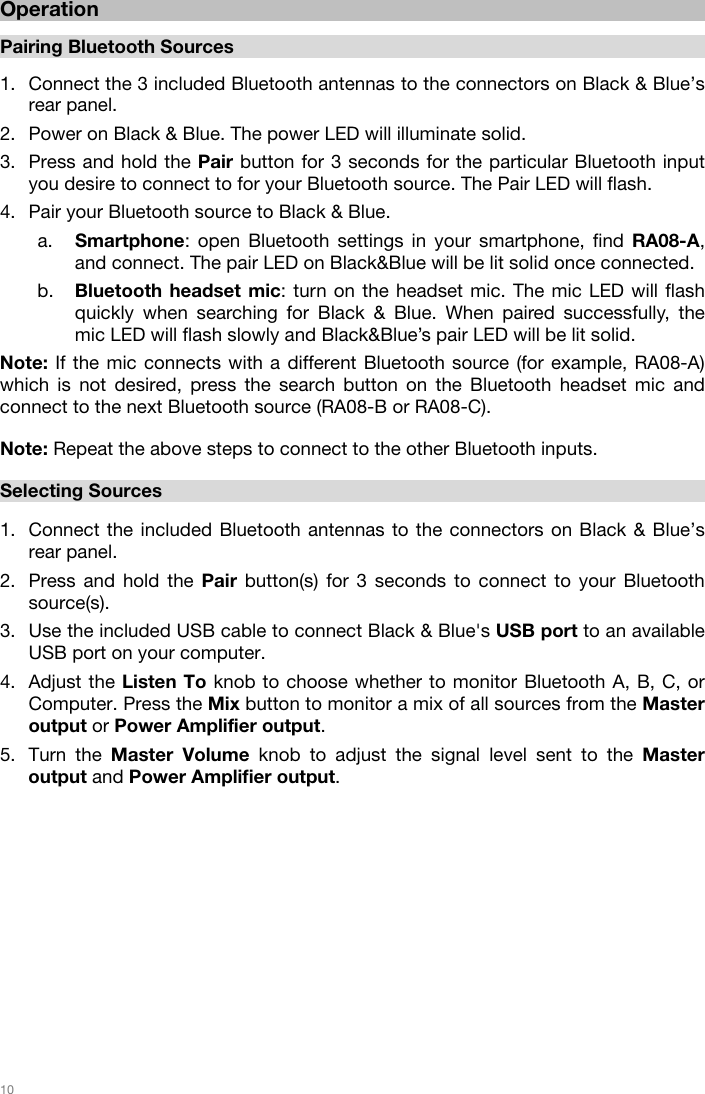   10   Operation  Pairing Bluetooth Sources   1. Connect the 3 included Bluetooth antennas to the connectors on Black &amp; Blue’s rear panel. 2. Power on Black &amp; Blue. The power LED will illuminate solid.  3. Press and hold the Pair button for 3 seconds for the particular Bluetooth input you desire to connect to for your Bluetooth source. The Pair LED will flash. 4. Pair your Bluetooth source to Black &amp; Blue. a. Smartphone: open Bluetooth settings in your smartphone, find RA08-A, and connect. The pair LED on Black&amp;Blue will be lit solid once connected. b. Bluetooth headset mic: turn on the headset mic. The mic LED will flash quickly when searching for Black &amp; Blue. When paired successfully, the mic LED will flash slowly and Black&amp;Blue’s pair LED will be lit solid. Note: If the mic connects with a different Bluetooth source (for example, RA08-A) which is not desired, press the search button on the Bluetooth headset mic and connect to the next Bluetooth source (RA08-B or RA08-C).   Note: Repeat the above steps to connect to the other Bluetooth inputs.     Selecting Sources  1. Connect the included Bluetooth antennas to the connectors on Black &amp; Blue’s rear panel.  2. Press and hold the Pair button(s) for 3 seconds to connect to your Bluetooth source(s).  3. Use the included USB cable to connect Black &amp; Blue&apos;s USB port to an available USB port on your computer.  4. Adjust the Listen To knob to choose whether to monitor Bluetooth A, B, C, or Computer. Press the Mix button to monitor a mix of all sources from the Master output or Power Amplifier output.  5. Turn the Master Volume knob to adjust the signal level sent to the Master output and Power Amplifier output.               