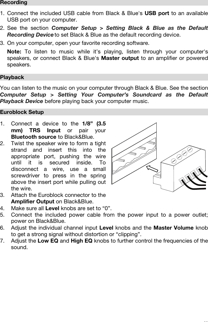   11         Recording   1. Connect the included USB cable from Black &amp; Blue&apos;s USB port to an available USB port on your computer.  2. See the section Computer Setup &gt; Setting Black &amp; Blue as the Default Recording Device to set Black &amp; Blue as the default recording device.  3. On your computer, open your favorite recording software.  Note: To listen to music while it’s playing, listen through your computer&apos;s speakers, or connect Black &amp; Blue&apos;s Master output to an amplifier or powered speakers.   Playback  You can listen to the music on your computer through Black &amp; Blue. See the section Computer Setup &gt; Setting Your Computer’s Soundcard as the Default Playback Device before playing back your computer music.    Euroblock Setup  1. Connect a device to the 1/8” (3.5 mm) TRS Input or pair your Bluetooth source to Black&amp;Blue.   2. Twist the speaker wire to form a tight strand and insert this into the appropriate port, pushing the wire until it is secured inside. To disconnect a wire, use a small screwdriver to press in the spring above the insert port while pulling out the wire.   3. Attach the Euroblock connector to the Amplifier Output on Black&amp;Blue.  4. Make sure all Level knobs are set to “0”.  5. Connect the included power cable from the power input to a power outlet; power on Black&amp;Blue. 6. Adjust the individual channel input Level knobs and the Master Volume knob to get a strong signal without distortion or “clipping”.  7. Adjust the Low EQ and High EQ knobs to further control the frequencies of the sound.              