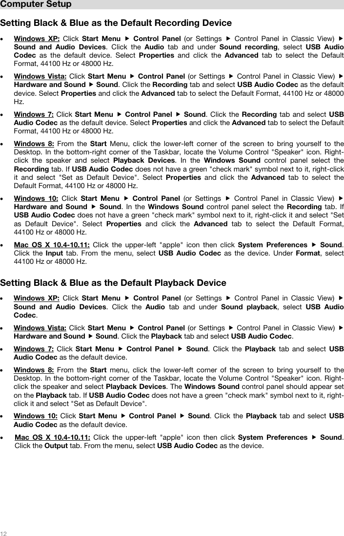   12   Computer Setup  Setting Black &amp; Blue as the Default Recording Device  • Windows XP: Click  Start Menu  Control Panel (or Settings  Control Panel in Classic View)  Sound and Audio Devices. Click the Audio  tab and under Sound recording, select USB Audio Codec as the default device. Select Properties  and click the Advanced tab to select the Default Format, 44100 Hz or 48000 Hz.        • Windows Vista: Click Start Menu  Control Panel (or Settings  Control Panel in Classic View)  Hardware and Sound  Sound. Click the Recording tab and select USB Audio Codec as the default device. Select Properties and click the Advanced tab to select the Default Format, 44100 Hz or 48000 Hz.       • Windows 7: Click Start Menu  Control Panel  Sound. Click the Recording tab and select USB Audio Codec as the default device. Select Properties and click the Advanced tab to select the Default Format, 44100 Hz or 48000 Hz.  • Windows 8: From the Start Menu, click the lower-left corner of the screen to bring yourself to the Desktop. In the bottom-right corner of the Taskbar, locate the Volume Control &quot;Speaker&quot; icon. Right-click the speaker and select Playback Devices. In the Windows Sound control panel select the Recording tab. If USB Audio Codec does not have a green &quot;check mark&quot; symbol next to it, right-click it and select &quot;Set as Default Device&quot;. Select Properties  and click the Advanced tab to select the Default Format, 44100 Hz or 48000 Hz.       • Windows 10: Click  Start Menu  Control Panel (or Settings  Control Panel in Classic View)  Hardware and Sound  Sound. In the Windows Sound control panel select the Recording tab. If USB Audio Codec does not have a green &quot;check mark&quot; symbol next to it, right-click it and select &quot;Set as Default Device&quot;. Select Properties  and click the Advanced tab to select the Default Format,  44100 Hz or 48000 Hz.      • Mac OS X 10.4-10.11: Click the upper-left &quot;apple&quot; icon then click System Preferences  Sound. Click the Input  tab. From the menu, select USB Audio Codec as the device. Under Format, select 44100 Hz or 48000 Hz.    Setting Black &amp; Blue as the Default Playback Device  • Windows XP: Click  Start Menu  Control Panel (or Settings  Control Panel in Classic View)  Sound and Audio Devices. Click the Audio  tab and under Sound playback, select USB Audio Codec.  • Windows Vista: Click Start Menu  Control Panel (or Settings  Control Panel in Classic View)  Hardware and Sound  Sound. Click the Playback tab and select USB Audio Codec. • Windows 7: Click  Start Menu  Control Panel  Sound. Click the Playback  tab and select USB Audio Codec as the default device.  • Windows 8: From the Start  menu, click the lower-left corner of the screen to bring yourself to the Desktop. In the bottom-right corner of the Taskbar, locate the Volume Control &quot;Speaker&quot; icon. Right-click the speaker and select Playback Devices. The Windows Sound control panel should appear set on the Playback tab. If USB Audio Codec does not have a green &quot;check mark&quot; symbol next to it, right-click it and select &quot;Set as Default Device&quot;.  • Windows 10: Click Start Menu  Control Panel  Sound. Click the Playback tab and select USB Audio Codec as the default device. • Mac OS X 10.4-10.11: Click the upper-left &quot;apple&quot; icon then click System Preferences  Sound. Click the Output tab. From the menu, select USB Audio Codec as the device.        