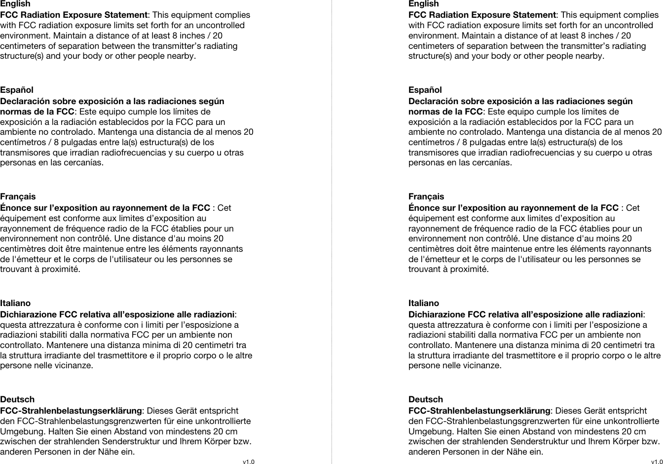  English FCC Radiation Exposure Statement: This equipment complies with FCC radiation exposure limits set forth for an uncontrolled environment. Maintain a distance of at least 8 inches / 20 centimeters of separation between the transmitter’s radiating structure(s) and your body or other people nearby.   Español Declaración sobre exposición a las radiaciones según normas de la FCC: Este equipo cumple los límites de exposición a la radiación establecidos por la FCC para un ambiente no controlado. Mantenga una distancia de al menos 20 centímetros / 8 pulgadas entre la(s) estructura(s) de los transmisores que irradian radiofrecuencias y su cuerpo u otras personas en las cercanías.   Français Énonce sur l’exposition au rayonnement de la FCC : Cet équipement est conforme aux limites d’exposition au rayonnement de fréquence radio de la FCC établies pour un environnement non contrôlé. Une distance d&apos;au moins 20 centimètres doit être maintenue entre les éléments rayonnants de l&apos;émetteur et le corps de l&apos;utilisateur ou les personnes se trouvant à proximité.   Italiano Dichiarazione FCC relativa all’esposizione alle radiazioni: questa attrezzatura è conforme con i limiti per l’esposizione a radiazioni stabiliti dalla normativa FCC per un ambiente non controllato. Mantenere una distanza minima di 20 centimetri tra la struttura irradiante del trasmettitore e il proprio corpo o le altre persone nelle vicinanze.   Deutsch FCC-Strahlenbelastungserklärung: Dieses Gerät entspricht den FCC-Strahlenbelastungsgrenzwerten für eine unkontrollierte Umgebung. Halten Sie einen Abstand von mindestens 20 cm zwischen der strahlenden Senderstruktur und Ihrem Körper bzw. anderen Personen in der Nähe ein. v1.0EnglishFCC Radiation Exposure Statement: This equipment complies with FCC radiation exposure limits set forth for an uncontrolled environment. Maintain a distance of at least 8 inches / 20 centimeters of separation between the transmitter’s radiating structure(s) and your body or other people nearby.   Español Declaración sobre exposición a las radiaciones según normas de la FCC: Este equipo cumple los límites de exposición a la radiación establecidos por la FCC para un ambiente no controlado. Mantenga una distancia de al menos 20 centímetros / 8 pulgadas entre la(s) estructura(s) de los transmisores que irradian radiofrecuencias y su cuerpo u otras personas en las cercanías.   Français Énonce sur l’exposition au rayonnement de la FCC : Cet équipement est conforme aux limites d’exposition au rayonnement de fréquence radio de la FCC établies pour un environnement non contrôlé. Une distance d&apos;au moins 20 centimètres doit être maintenue entre les éléments rayonnants de l&apos;émetteur et le corps de l&apos;utilisateur ou les personnes se trouvant à proximité.   Italiano Dichiarazione FCC relativa all’esposizione alle radiazioni: questa attrezzatura è conforme con i limiti per l’esposizione a radiazioni stabiliti dalla normativa FCC per un ambiente non controllato. Mantenere una distanza minima di 20 centimetri tra la struttura irradiante del trasmettitore e il proprio corpo o le altre persone nelle vicinanze.   Deutsch FCC-Strahlenbelastungserklärung: Dieses Gerät entspricht den FCC-Strahlenbelastungsgrenzwerten für eine unkontrollierte Umgebung. Halten Sie einen Abstand von mindestens 20 cm zwischen der strahlenden Senderstruktur und Ihrem Körper bzw. anderen Personen in der Nähe ein. v1.0