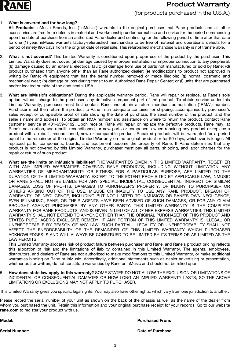   3 Product Warranty  (for products purchased in the U.S.A.)  1. What is covered and for how long?  All Products: inMusic Brands, Inc. (“inMusic”) warrants to the original purchaser that Rane products and all other accessories are free from defects in material and workmanship under normal use and service for the period commencing upon the date of purchase from an authorized Rane dealer and continuing for the following period of time after that date for one (1) year. inMusic warrants factory-refurbished merchandise to be free of material and operational defects for a period of ninety (90) days from the original date of retail sale. This refurbished merchandise warranty is not transferable.  2. What is not covered? This Limited Warranty is conditioned upon proper use of the product by the purchaser. This Limited Warranty does not cover: (a) damage caused by improper installation or improper connection to any peripheral; (b) damage caused by an external electrical fault; (c) damage from use of parts not manufactured or sold by Rane; (d) product purchased from anyone other than an Rane authorized dealer; (e) modifications to product not approved in writing by Rane; (f) equipment that has the serial number removed or made illegible; (g) normal cosmetic and mechanical wear; (h) damage or loss during transit to an Authorized Rane Repair Center; or (i) units that are purchased and/or located outside of the continental USA.  3. What are inMusic’s obligations? During the applicable warranty period, Rane will repair or replace, at Rane’s sole option, without charge to the purchaser, any defective component part of the product. To obtain service under this Limited Warranty, purchaser must first contact Rane and obtain a return merchant authorization (“RMA”) number. Purchaser must then return the product to Rane in an adequate container for shipping, accompanied by purchaser’s sales receipt or comparable proof of sale showing the date of purchase, the serial number of the product, and the seller’s name and address. To obtain an RMA number and assistance on where to return the product, contact Rane customer service at 401-659-8192. Upon receipt, Rane will repair or replace the defective products. Rane may, at Rane’s sole option, use rebuilt, reconditioned, or new parts or components when repairing any product or replace a product with a rebuilt, reconditioned, new or comparable product. Repaired products will be warranted for a period equal to the remainder of the original Limited Warranty on the original product or for 90 days, whichever is longer. All replaced parts, components, boards, and equipment become the property of Rane. If Rane determines that any product is not covered by this Limited Warranty, purchaser must pay all parts, shipping, and labor charges for the repair or return of such product.  4. What are the limits on inMusic’s liabilities? THE WARRANTIES GIVEN IN THIS LIMITED WARRANTY, TOGETHER WITH ANY IMPLIED WARRANTIES COVERING RANE PRODUCTS, INCLUDING WITHOUT LIMITATION ANY WARRANTIES OF MERCHANTABILITY OR FITNESS FOR A PARTICULAR PURPOSE, ARE LIMITED TO THE DURATION OF THIS LIMITED WARRANTY. EXCEPT TO THE EXTENT PROHIBITED BY APPLICABLE LAW, INMUSIC OR RANE SHALL NOT BE LIABLE FOR ANY SPECIAL, INCIDENTAL, CONSEQUENTIAL, INDIRECT OR SIMILAR DAMAGES, LOSS OF PROFITS, DAMAGES TO PURCHASER’S PROPERTY, OR INJURY TO PURCHASER OR OTHERS ARISING OUT OF THE USE, MISUSE OR INABILITY TO USE ANY RANE PRODUCT, BREACH OF WARRANTY, OR NEGLIGENCE, INCLUDING BUT NOT LIMITED TO INMUSIC’S OR RANE’S OWN NEGLIGENCE, EVEN IF INMUSIC, RANE, OR THEIR AGENTS HAVE BEEN ADVISED OF SUCH DAMAGES, OR FOR ANY CLAIM BROUGHT AGAINST PURCHASER BY ANY OTHER PARTY. THIS LIMITED WARRANTY IS THE COMPLETE WARRANTY FOR RANE PRODUCTS, AND IS GIVEN IN LIEU OF ALL OTHER EXPRESS WARRANTIES. THIS LIMITED WARRANTY SHALL NOT EXTEND TO ANYONE OTHER THAN THE ORIGINAL PURCHASER OF THIS PRODUCT AND STATES PURCHASER’S EXCLUSIVE REMEDY. IF ANY PORTION OF THIS LIMITED WARRANTY IS ILLEGAL OR UNENFORCEABLE BY REASON OF ANY LAW, SUCH PARTIAL ILLEGALITY OR UNENFORCEABILTY SHALL NOT AFFECT THE ENFORCEABILITY OF THE REMAINDER OF THIS LIMITED WARRANTY WHICH PURCHASER ACKNOWLEDGES IS AND WILL ALWAYS BE CONSTRUED TO BE LIMITED BY ITS TERMS OR AS LIMITED AS THE LAW PERMITS. This Limited Warranty allocates risk of product failure between purchaser and Rane, and Rane’s product pricing reflects this allocation of risk and the limitations of liability contained in this Limited Warranty. The agents, employees, distributors, and dealers of Rane are not authorized to make modifications to this Limited Warranty, or make additional warranties binding on Rane or inMusic. Accordingly, additional statements such as dealer advertising or presentation, whether oral or written, do not constitute warranties by Rane or inMusic and should not be relied upon.  5. How does state law apply to this warranty? SOME STATES DO NOT ALLOW THE EXCLUSION OR LIMITATIONS OF INCIDENTAL OR CONSEQUENTIAL DAMAGES OR HOW LONG AN IMPLIED WARRANTY LASTS, SO THE ABOVE LIMITATIONS OR EXCLUSIONS MAY NOT APPLY TO PURCHASER.  This Limited Warranty gives you specific legal rights. You may also have other rights, which vary from one jurisdiction to another.  Please record the serial number of your unit as shown on the back of the chassis as well as the name of the dealer from whom you purchased the unit. Retain this information and your original purchase receipt for your records. Go to our website rane.com to register your product with us.  Model:      Purchased From:  Serial Number:     Date of Purchase: 