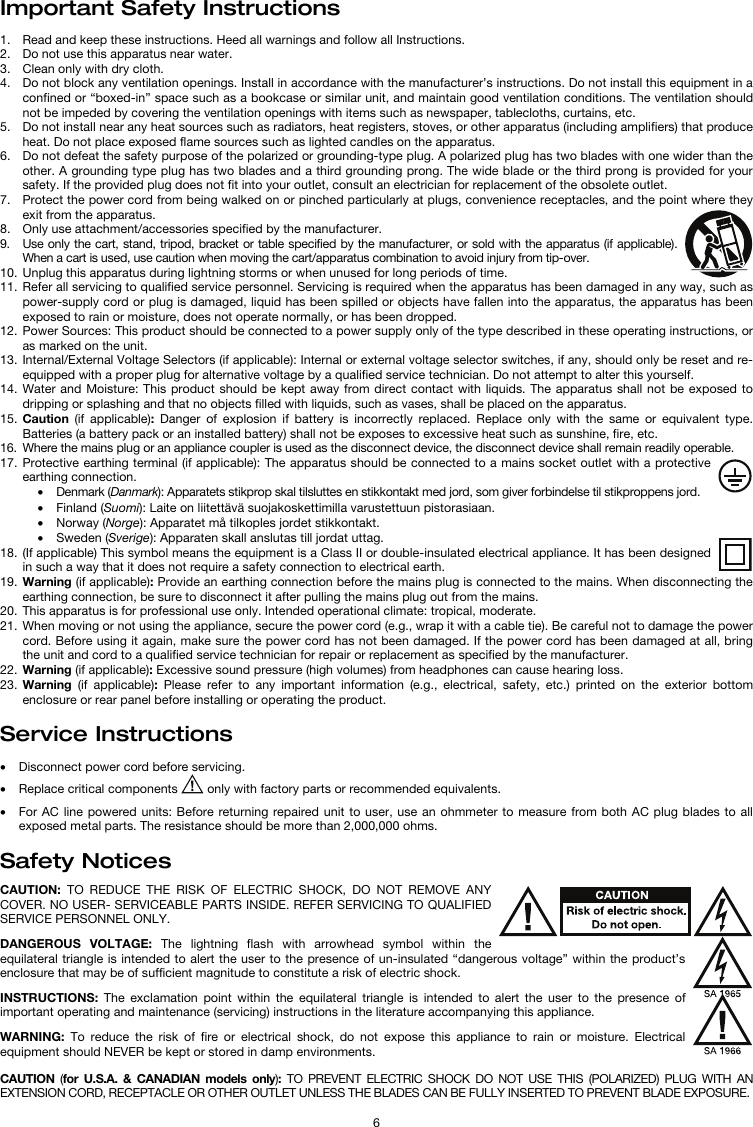   6 Important Safety Instructions  1. Read and keep these instructions. Heed all warnings and follow all Instructions. 2. Do not use this apparatus near water. 3. Clean only with dry cloth. 4. Do not block any ventilation openings. Install in accordance with the manufacturer’s instructions. Do not install this equipment in a confined or “boxed-in” space such as a bookcase or similar unit, and maintain good ventilation conditions. The ventilation should not be impeded by covering the ventilation openings with items such as newspaper, tablecloths, curtains, etc. 5. Do not install near any heat sources such as radiators, heat registers, stoves, or other apparatus (including amplifiers) that produce heat. Do not place exposed flame sources such as lighted candles on the apparatus. 6. Do not defeat the safety purpose of the polarized or grounding-type plug. A polarized plug has two blades with one wider than the other. A grounding type plug has two blades and a third grounding prong. The wide blade or the third prong is provided for your safety. If the provided plug does not fit into your outlet, consult an electrician for replacement of the obsolete outlet.  7. Protect the power cord from being walked on or pinched particularly at plugs, convenience receptacles, and the point where they exit from the apparatus. 8. Only use attachment/accessories specified by the manufacturer. 9. Use only the cart, stand, tripod, bracket or table specified by the manufacturer, or sold with the apparatus (if applicable). When a cart is used, use caution when moving the cart/apparatus combination to avoid injury from tip-over. 10. Unplug this apparatus during lightning storms or when unused for long periods of time. 11. Refer all servicing to qualified service personnel. Servicing is required when the apparatus has been damaged in any way, such as power-supply cord or plug is damaged, liquid has been spilled or objects have fallen into the apparatus, the apparatus has been exposed to rain or moisture, does not operate normally, or has been dropped. 12. Power Sources: This product should be connected to a power supply only of the type described in these operating instructions, or as marked on the unit. 13. Internal/External Voltage Selectors (if applicable): Internal or external voltage selector switches, if any, should only be reset and re-equipped with a proper plug for alternative voltage by a qualified service technician. Do not attempt to alter this yourself. 14. Water and Moisture: This product should be kept away from direct contact with liquids. The apparatus shall not be exposed to dripping or splashing and that no objects filled with liquids, such as vases, shall be placed on the apparatus. 15. Caution (if applicable):  Danger of explosion if battery is incorrectly replaced. Replace only with the same or equivalent type. Batteries (a battery pack or an installed battery) shall not be exposes to excessive heat such as sunshine, fire, etc. 16. Where the mains plug or an appliance coupler is used as the disconnect device, the disconnect device shall remain readily operable. 17. Protective earthing terminal (if applicable): The apparatus should be connected to a mains socket outlet with a protective earthing connection. • Denmark (Danmark): Apparatets stikprop skal tilsluttes en stikkontakt med jord, som giver forbindelse til stikproppens jord. • Finland (Suomi): Laite on liitettävä suojakoskettimilla varustettuun pistorasiaan. • Norway (Norge): Apparatet må tilkoples jordet stikkontakt. • Sweden (Sverige): Apparaten skall anslutas till jordat uttag. 18. (If applicable) This symbol means the equipment is a Class II or double-insulated electrical appliance. It has been designed in such a way that it does not require a safety connection to electrical earth. 19. Warning (if applicable): Provide an earthing connection before the mains plug is connected to the mains. When disconnecting the earthing connection, be sure to disconnect it after pulling the mains plug out from the mains. 20. This apparatus is for professional use only. Intended operational climate: tropical, moderate. 21. When moving or not using the appliance, secure the power cord (e.g., wrap it with a cable tie). Be careful not to damage the power cord. Before using it again, make sure the power cord has not been damaged. If the power cord has been damaged at all, bring the unit and cord to a qualified service technician for repair or replacement as specified by the manufacturer. 22. Warning (if applicable): Excessive sound pressure (high volumes) from headphones can cause hearing loss. 23. Warning (if applicable): Please refer to any important information (e.g., electrical, safety, etc.) printed on the exterior bottom enclosure or rear panel before installing or operating the product.  Service Instructions  • Disconnect power cord before servicing. • Replace critical components   only with factory parts or recommended equivalents.  • For AC line powered units: Before returning repaired unit to user, use an ohmmeter to measure from both AC plug blades to all exposed metal parts. The resistance should be more than 2,000,000 ohms.  Safety Notices  CAUTION: TO REDUCE THE RISK OF ELECTRIC SHOCK, DO NOT REMOVE ANY COVER. NO USER- SERVICEABLE PARTS INSIDE. REFER SERVICING TO QUALIFIED SERVICE PERSONNEL ONLY.  DANGEROUS VOLTAGE: The lightning flash with arrowhead symbol within the equilateral triangle is intended to alert the user to the presence of un-insulated “dangerous voltage” within the product’s enclosure that may be of sufficient magnitude to constitute a risk of electric shock.  INSTRUCTIONS: The exclamation point within the equilateral triangle is intended to alert the user to the presence of important operating and maintenance (servicing) instructions in the literature accompanying this appliance.  WARNING: To reduce the risk of fire or electrical shock, do not expose this appliance to rain or moisture. Electrical equipment should NEVER be kept or stored in damp environments.  CAUTION  (for U.S.A. &amp; CANADIAN models only):  TO PREVENT ELECTRIC SHOCK DO NOT USE THIS (POLARIZED) PLUG WITH AN EXTENSION CORD, RECEPTACLE OR OTHER OUTLET UNLESS THE BLADES CAN BE FULLY INSERTED TO PREVENT BLADE EXPOSURE. 