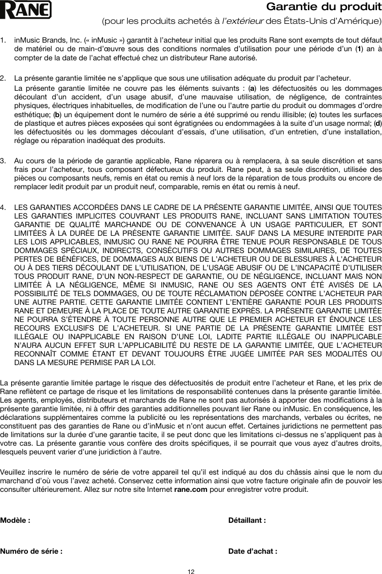   12 Garantie du produit (pour les produits achetés à l’extérieur des États-Unis d’Amérique)  1. inMusic Brands, Inc. (« inMusic ») garantit à l’acheteur initial que les produits Rane sont exempts de tout défaut de matériel ou de main-d’œuvre sous des conditions normales d’utilisation pour une période d’un (1) an à compter de la date de l’achat effectué chez un distributeur Rane autorisé.   2. La présente garantie limitée ne s’applique que sous une utilisation adéquate du produit par l’acheteur.  La présente garantie limitée ne couvre pas les éléments suivants : (a) les défectuosités ou les dommages découlant d’un accident, d’un usage abusif, d’une mauvaise utilisation, de négligence, de contraintes physiques, électriques inhabituelles, de modification de l’une ou l’autre partie du produit ou dommages d’ordre esthétique; (b) un équipement dont le numéro de série a été supprimé ou rendu illisible; (c) toutes les surfaces de plastique et autres pièces exposées qui sont égratignées ou endommagées à la suite d’un usage normal; (d) les défectuosités ou les dommages découlant d’essais, d’une utilisation, d’un entretien, d’une installation, réglage ou réparation inadéquat des produits.   3. Au cours de la période de garantie applicable, Rane réparera ou à remplacera, à sa seule discrétion et sans frais pour l’acheteur, tous composant défectueux du produit. Rane peut, à sa seule discrétion, utilisée des pièces ou composants neufs, remis en état ou remis à neuf lors de la réparation de tous produits ou encore de remplacer ledit produit par un produit neuf, comparable, remis en état ou remis à neuf.   4. LES GARANTIES ACCORDÉES DANS LE CADRE DE LA PRÉSENTE GARANTIE LIMITÉE, AINSI QUE TOUTES LES GARANTIES IMPLICITES COUVRANT LES PRODUITS RANE, INCLUANT SANS LIMITATION TOUTES GARANTIE DE QUALITÉ MARCHANDE OU DE CONVENANCE À UN USAGE PARTICULIER, ET SONT LIMITÉES À LA DURÉE DE LA PRÉSENTE GARANTIE LIMITÉE. SAUF DANS LA MESURE INTERDITE PAR LES LOIS APPLICABLES, INMUSIC OU RANE NE POURRA ÊTRE TENUE POUR RESPONSABLE DE TOUS DOMMAGES SPÉCIAUX, INDIRECTS, CONSÉCUTIFS OU AUTRES DOMMAGES SIMILAIRES, DE TOUTES PERTES DE BÉNÉFICES, DE DOMMAGES AUX BIENS DE L’ACHETEUR OU DE BLESSURES À L’ACHETEUR OU À DES TIERS DÉCOULANT DE L’UTILISATION, DE L’USAGE ABUSIF OU DE L’INCAPACITÉ D’UTILISER TOUS PRODUIT RANE, D’UN NON-RESPECT DE GARANTIE, OU DE NÉGLIGENCE, INCLUANT MAIS NON LIMITÉE À LA NÉGLIGENCE, MÊME SI INMUSIC, RANE OU SES AGENTS ONT ÉTÉ AVISÉS DE LA POSSIBILITÉ DE TELS DOMMAGES, OU DE TOUTE RÉCLAMATION DÉPOSÉE CONTRE L’ACHETEUR PAR UNE AUTRE PARTIE. CETTE GARANTIE LIMITÉE CONTIENT L’ENTIÈRE GARANTIE POUR LES PRODUITS RANE ET DEMEURE À LA PLACE DE TOUTE AUTRE GARANTIE EXPRÈS. LA PRÉSENTE GARANTIE LIMITÉE NE POURRA S’ÉTENDRE À TOUTE PERSONNE AUTRE QUE LE PREMIER ACHETEUR ET ÉNOUNCE LES RECOURS EXCLUSIFS DE L’ACHETEUR. SI UNE PARTIE DE LA PRÉSENTE GARANTIE LIMITÉE EST ILLÉGALE OU INAPPLICABLE EN RAISON D’UNE LOI, LADITE PARTIE ILLÉGALE OU INAPPLICABLE N’AURA AUCUN EFFET SUR L’APPLICABILITÉ DU RESTE DE LA GARANTIE LIMITÉE, QUE L’ACHETEUR RECONNAÎT COMME ÉTANT ET DEVANT TOUJOURS ÊTRE JUGÉE LIMITÉE PAR SES MODALITÉS OU DANS LA MESURE PERMISE PAR LA LOI.  La présente garantie limitée partage le risque des défectuosités de produit entre l’acheteur et Rane, et les prix de Rane reflètent ce partage de risque et les limitations de responsabilité contenues dans la présente garantie limitée. Les agents, employés, distributeurs et marchands de Rane ne sont pas autorisés à apporter des modifications à la présente garantie limitée, ni à offrir des garanties additionnelles pouvant lier Rane ou inMusic. En conséquence, les déclarations supplémentaires comme la publicité ou les représentations des marchands, verbales ou écrites, ne constituent pas des garanties de Rane ou d’inMusic et n’ont aucun effet. Certaines juridictions ne permettent pas de limitations sur la durée d’une garantie tacite, il se peut donc que les limitations ci-dessus ne s’appliquent pas à votre cas. La présente garantie vous confère des droits spécifiques, il se pourrait que vous ayez d’autres droits, lesquels peuvent varier d’une juridiction à l’autre.   Veuillez inscrire le numéro de série de votre appareil tel qu’il est indiqué au dos du châssis ainsi que le nom du marchand d’où vous l’avez acheté. Conservez cette information ainsi que votre facture originale afin de pouvoir les consulter ultérieurement. Allez sur notre site Internet rane.com pour enregistrer votre produit.   Modèle :       Détaillant :    Numéro de série :      Date d’achat :  