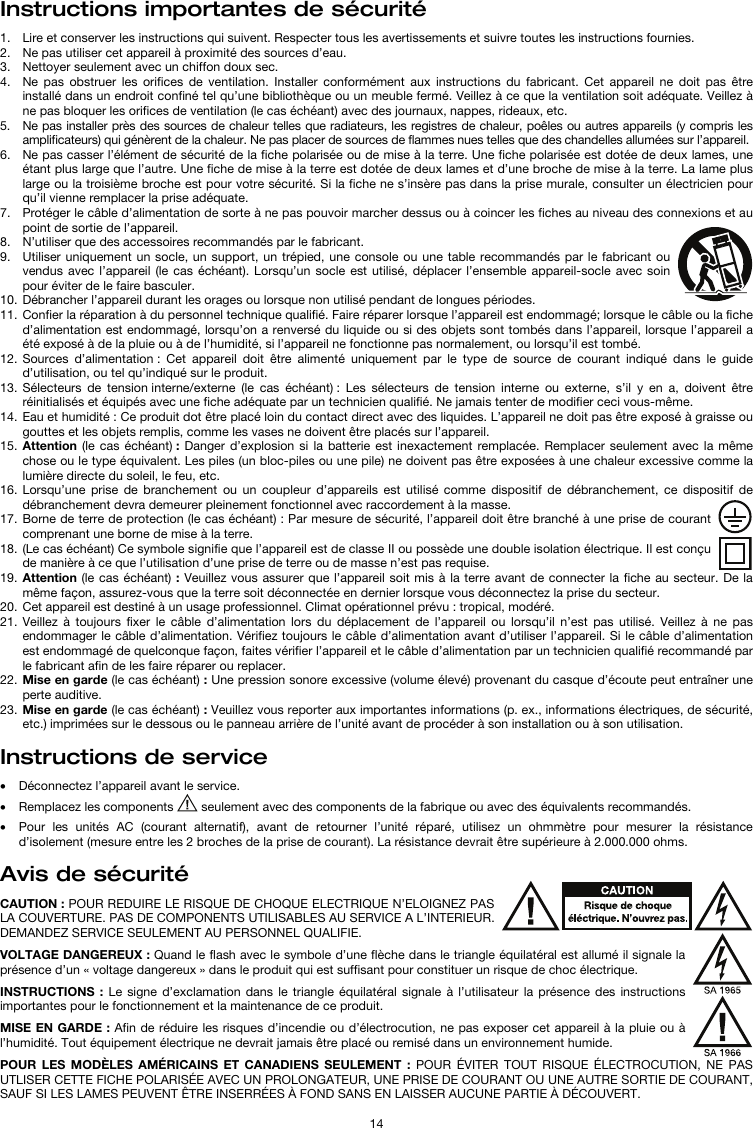   14 Instructions importantes de sécurité  1. Lire et conserver les instructions qui suivent. Respecter tous les avertissements et suivre toutes les instructions fournies. 2. Ne pas utiliser cet appareil à proximité des sources d’eau. 3. Nettoyer seulement avec un chiffon doux sec. 4. Ne pas obstruer les orifices de ventilation. Installer conformément aux instructions du fabricant. Cet appareil ne doit pas être installé dans un endroit confiné tel qu’une bibliothèque ou un meuble fermé. Veillez à ce que la ventilation soit adéquate. Veillez à ne pas bloquer les orifices de ventilation (le cas échéant) avec des journaux, nappes, rideaux, etc. 5. Ne pas installer près des sources de chaleur telles que radiateurs, les registres de chaleur, poêles ou autres appareils (y compris les amplificateurs) qui génèrent de la chaleur. Ne pas placer de sources de flammes nues telles que des chandelles allumées sur l’appareil. 6. Ne pas casser l’élément de sécurité de la fiche polarisée ou de mise à la terre. Une fiche polarisée est dotée de deux lames, une étant plus large que l’autre. Une fiche de mise à la terre est dotée de deux lames et d’une broche de mise à la terre. La lame plus large ou la troisième broche est pour votre sécurité. Si la fiche ne s’insère pas dans la prise murale, consulter un électricien pour qu’il vienne remplacer la prise adéquate.  7. Protéger le câble d’alimentation de sorte à ne pas pouvoir marcher dessus ou à coincer les fiches au niveau des connexions et au point de sortie de l’appareil.  8. N’utiliser que des accessoires recommandés par le fabricant. 9. Utiliser uniquement un socle, un support, un trépied, une console ou une table recommandés par le fabricant ou vendus avec l’appareil (le cas échéant). Lorsqu’un socle est utilisé, déplacer l’ensemble appareil-socle avec soin pour éviter de le faire basculer. 10. Débrancher l’appareil durant les orages ou lorsque non utilisé pendant de longues périodes. 11. Confier la réparation à du personnel technique qualifié. Faire réparer lorsque l’appareil est endommagé; lorsque le câble ou la fiche d’alimentation est endommagé, lorsqu’on a renversé du liquide ou si des objets sont tombés dans l’appareil, lorsque l’appareil a été exposé à de la pluie ou à de l’humidité, si l’appareil ne fonctionne pas normalement, ou lorsqu’il est tombé. 12. Sources d’alimentation : Cet appareil doit être alimenté uniquement par le type de source de courant indiqué dans le guide d’utilisation, ou tel qu’indiqué sur le produit. 13. Sélecteurs de tension interne/externe (le cas échéant) : Les sélecteurs de tension interne ou externe, s’il y en a, doivent être réinitialisés et équipés avec une fiche adéquate par un technicien qualifié. Ne jamais tenter de modifier ceci vous-même. 14. Eau et humidité : Ce produit dot être placé loin du contact direct avec des liquides. L’appareil ne doit pas être exposé à graisse ou gouttes et les objets remplis, comme les vases ne doivent être placés sur l’appareil. 15. Attention (le cas échéant) : Danger d’explosion si la batterie est inexactement remplacée. Remplacer seulement avec la même chose ou le type équivalent. Les piles (un bloc-piles ou une pile) ne doivent pas être exposées à une chaleur excessive comme la lumière directe du soleil, le feu, etc. 16. Lorsqu’une prise de branchement ou un coupleur d’appareils est utilisé comme dispositif de débranchement, ce dispositif de débranchement devra demeurer pleinement fonctionnel avec raccordement à la masse. 17. Borne de terre de protection (le cas échéant) : Par mesure de sécurité, l’appareil doit être branché à une prise de courant comprenant une borne de mise à la terre. 18. (Le cas échéant) Ce symbole signifie que l’appareil est de classe II ou possède une double isolation électrique. Il est conçu de manière à ce que l’utilisation d’une prise de terre ou de masse n’est pas requise. 19. Attention (le cas échéant) : Veuillez vous assurer que l’appareil soit mis à la terre avant de connecter la fiche au secteur. De la même façon, assurez-vous que la terre soit déconnectée en dernier lorsque vous déconnectez la prise du secteur. 20. Cet appareil est destiné à un usage professionnel. Climat opérationnel prévu : tropical, modéré. 21. Veillez à toujours fixer le câble d’alimentation lors du déplacement de l’appareil ou lorsqu’il n’est pas utilisé. Veillez à ne pas endommager le câble d’alimentation. Vérifiez toujours le câble d’alimentation avant d’utiliser l’appareil. Si le câble d’alimentation est endommagé de quelconque façon, faites vérifier l’appareil et le câble d’alimentation par un technicien qualifié recommandé par le fabricant afin de les faire réparer ou replacer. 22. Mise en garde (le cas échéant) : Une pression sonore excessive (volume élevé) provenant du casque d’écoute peut entraîner une perte auditive. 23. Mise en garde (le cas échéant) : Veuillez vous reporter aux importantes informations (p. ex., informations électriques, de sécurité, etc.) imprimées sur le dessous ou le panneau arrière de l’unité avant de procéder à son installation ou à son utilisation.  Instructions de service   • Déconnectez l’appareil avant le service. • Remplacez les components   seulement avec des components de la fabrique ou avec des équivalents recommandés.  • Pour les unités AC (courant alternatif), avant de retourner l’unité réparé, utilisez un ohmmètre pour mesurer la résistance d’isolement (mesure entre les 2 broches de la prise de courant). La résistance devrait être supérieure à 2.000.000 ohms.  Avis de sécurité  CAUTION : POUR REDUIRE LE RISQUE DE CHOQUE ELECTRIQUE N’ELOIGNEZ PAS LA COUVERTURE. PAS DE COMPONENTS UTILISABLES AU SERVICE A L’INTERIEUR. DEMANDEZ SERVICE SEULEMENT AU PERSONNEL QUALIFIE.  VOLTAGE DANGEREUX : Quand le flash avec le symbole d’une flèche dans le triangle équilatéral est allumé il signale la présence d’un « voltage dangereux » dans le produit qui est suffisant pour constituer un risque de choc électrique.  INSTRUCTIONS : Le signe d’exclamation dans le triangle équilatéral signale à l’utilisateur la présence des instructions importantes pour le fonctionnement et la maintenance de ce produit.  MISE EN GARDE : Afin de réduire les risques d’incendie ou d’électrocution, ne pas exposer cet appareil à la pluie ou à l’humidité. Tout équipement électrique ne devrait jamais être placé ou remisé dans un environnement humide.  POUR LES MODÈLES AMÉRICAINS ET CANADIENS SEULEMENT : POUR ÉVITER TOUT RISQUE ÉLECTROCUTION, NE PAS UTLISER CETTE FICHE POLARISÉE AVEC UN PROLONGATEUR, UNE PRISE DE COURANT OU UNE AUTRE SORTIE DE COURANT, SAUF SI LES LAMES PEUVENT ÊTRE INSERRÉES À FOND SANS EN LAISSER AUCUNE PARTIE À DÉCOUVERT. 