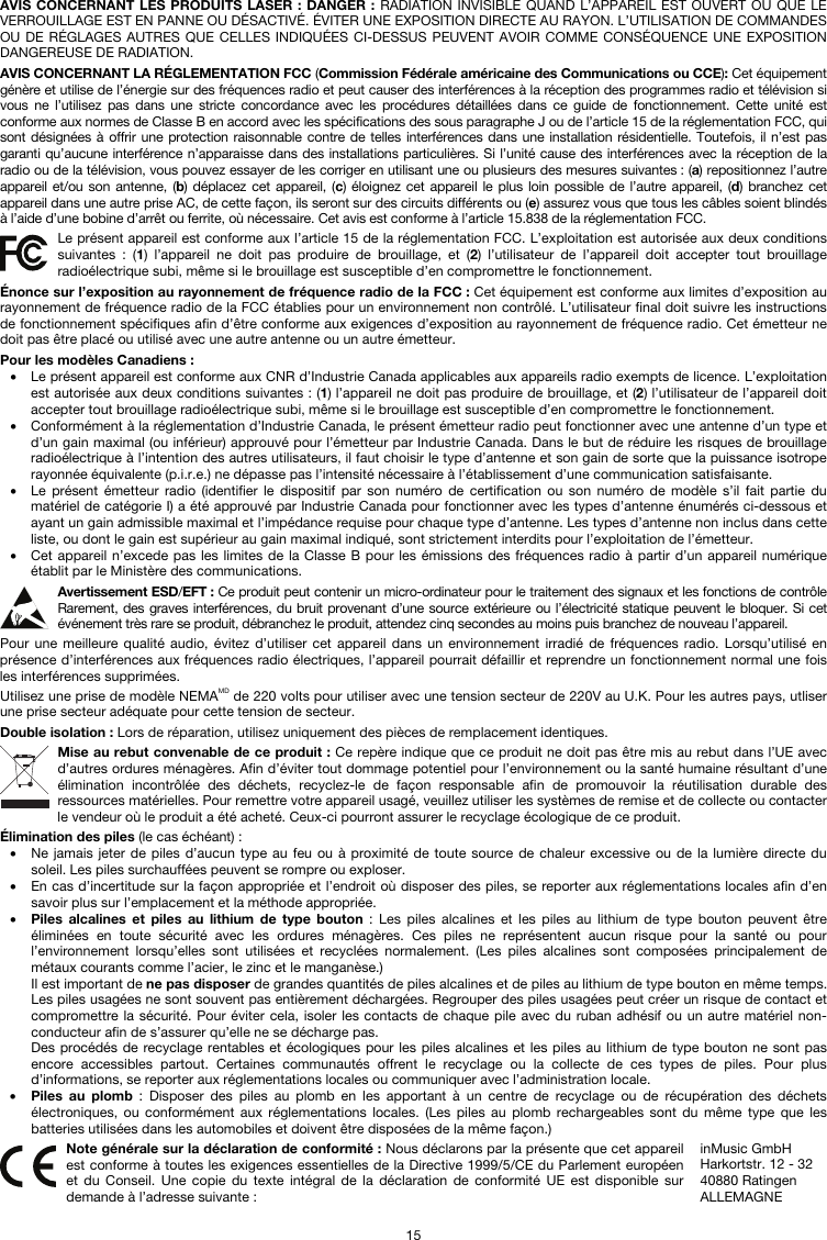   15 AVIS CONCERNANT LES PRODUITS LASER : DANGER : RADIATION INVISIBLE QUAND L’APPAREIL EST OUVERT OU QUE LE VERROUILLAGE EST EN PANNE OU DÉSACTIVÉ. ÉVITER UNE EXPOSITION DIRECTE AU RAYON. L’UTILISATION DE COMMANDES OU DE RÉGLAGES AUTRES QUE CELLES INDIQUÉES CI-DESSUS PEUVENT AVOIR COMME CONSÉQUENCE UNE EXPOSITION DANGEREUSE DE RADIATION.  AVIS CONCERNANT LA RÉGLEMENTATION FCC (Commission Fédérale américaine des Communications ou CCE): Cet équipement génère et utilise de l’énergie sur des fréquences radio et peut causer des interférences à la réception des programmes radio et télévision si vous ne l’utilisez pas dans une stricte concordance avec les procédures détaillées dans ce guide de fonctionnement. Cette unité est conforme aux normes de Classe B en accord avec les spécifications des sous paragraphe J ou de l’article 15 de la réglementation FCC, qui sont désignées à offrir une protection raisonnable contre de telles interférences dans une installation résidentielle. Toutefois, il n’est pas garanti qu’aucune interférence n’apparaisse dans des installations particulières. Si l’unité cause des interférences avec la réception de la radio ou de la télévision, vous pouvez essayer de les corriger en utilisant une ou plusieurs des mesures suivantes : (a) repositionnez l’autre appareil et/ou son antenne, (b) déplacez cet appareil, (c) éloignez cet appareil le plus loin possible de l’autre appareil, (d) branchez cet appareil dans une autre prise AC, de cette façon, ils seront sur des circuits différents ou (e) assurez vous que tous les câbles soient blindés à l’aide d’une bobine d’arrêt ou ferrite, où nécessaire. Cet avis est conforme à l’article 15.838 de la réglementation FCC.  Le présent appareil est conforme aux l’article 15 de la réglementation FCC. L’exploitation est autorisée aux deux conditions suivantes : (1) l’appareil ne doit pas produire de brouillage, et (2) l’utilisateur de l’appareil doit accepter tout brouillage radioélectrique subi, même si le brouillage est susceptible d’en compromettre le fonctionnement.  Énonce sur l’exposition au rayonnement de fréquence radio de la FCC : Cet équipement est conforme aux limites d’exposition au rayonnement de fréquence radio de la FCC établies pour un environnement non contrôlé. L’utilisateur final doit suivre les instructions de fonctionnement spécifiques afin d’être conforme aux exigences d’exposition au rayonnement de fréquence radio. Cet émetteur ne doit pas être placé ou utilisé avec une autre antenne ou un autre émetteur.  Pour les modèles Canadiens : • Le présent appareil est conforme aux CNR d’Industrie Canada applicables aux appareils radio exempts de licence. L’exploitation est autorisée aux deux conditions suivantes : (1) l’appareil ne doit pas produire de brouillage, et (2) l’utilisateur de l’appareil doit accepter tout brouillage radioélectrique subi, même si le brouillage est susceptible d’en compromettre le fonctionnement. • Conformément à la réglementation d’Industrie Canada, le présent émetteur radio peut fonctionner avec une antenne d’un type et d’un gain maximal (ou inférieur) approuvé pour l’émetteur par Industrie Canada. Dans le but de réduire les risques de brouillage radioélectrique à l’intention des autres utilisateurs, il faut choisir le type d’antenne et son gain de sorte que la puissance isotrope rayonnée équivalente (p.i.r.e.) ne dépasse pas l’intensité nécessaire à l’établissement d’une communication satisfaisante. • Le présent émetteur radio (identifier le dispositif par son numéro de certification ou son numéro de modèle s’il fait partie du matériel de catégorie I) a été approuvé par Industrie Canada pour fonctionner avec les types d’antenne énumérés ci-dessous et ayant un gain admissible maximal et l’impédance requise pour chaque type d’antenne. Les types d’antenne non inclus dans cette liste, ou dont le gain est supérieur au gain maximal indiqué, sont strictement interdits pour l’exploitation de l’émetteur. • Cet appareil n’excede pas les limites de la Classe B pour les émissions des fréquences radio à partir d’un appareil numérique établit par le Ministère des communications.  Avertissement ESD/EFT : Ce produit peut contenir un micro-ordinateur pour le traitement des signaux et les fonctions de contrôle Rarement, des graves interférences, du bruit provenant d’une source extérieure ou l’électricité statique peuvent le bloquer. Si cet événement très rare se produit, débranchez le produit, attendez cinq secondes au moins puis branchez de nouveau l’appareil.  Pour une meilleure qualité audio, évitez d’utiliser cet appareil dans un environnement irradié de fréquences radio. Lorsqu’utilisé en présence d’interférences aux fréquences radio électriques, l’appareil pourrait défaillir et reprendre un fonctionnement normal une fois les interférences supprimées.  Utilisez une prise de modèle NEMAMD de 220 volts pour utiliser avec une tension secteur de 220V au U.K. Pour les autres pays, utliser une prise secteur adéquate pour cette tension de secteur.  Double isolation : Lors de réparation, utilisez uniquement des pièces de remplacement identiques.  Mise au rebut convenable de ce produit : Ce repère indique que ce produit ne doit pas être mis au rebut dans l’UE avec d’autres ordures ménagères. Afin d’éviter tout dommage potentiel pour l’environnement ou la santé humaine résultant d’une élimination incontrôlée des déchets, recyclez-le de façon responsable afin de promouvoir la réutilisation durable des ressources matérielles. Pour remettre votre appareil usagé, veuillez utiliser les systèmes de remise et de collecte ou contacter le vendeur où le produit a été acheté. Ceux-ci pourront assurer le recyclage écologique de ce produit.  Élimination des piles (le cas échéant) : • Ne jamais jeter de piles d’aucun type au feu ou à proximité de toute source de chaleur excessive ou de la lumière directe du soleil. Les piles surchauffées peuvent se rompre ou exploser. • En cas d’incertitude sur la façon appropriée et l’endroit où disposer des piles, se reporter aux réglementations locales afin d’en savoir plus sur l’emplacement et la méthode appropriée. • Piles alcalines et piles au lithium de type bouton : Les piles alcalines et les piles au lithium de type bouton peuvent être éliminées en toute sécurité avec les ordures ménagères. Ces piles ne représentent aucun risque pour la santé ou pour l’environnement lorsqu’elles sont utilisées et recyclées normalement. (Les piles alcalines sont composées principalement de métaux courants comme l’acier, le zinc et le manganèse.) Il est important de ne pas disposer de grandes quantités de piles alcalines et de piles au lithium de type bouton en même temps. Les piles usagées ne sont souvent pas entièrement déchargées. Regrouper des piles usagées peut créer un risque de contact et compromettre la sécurité. Pour éviter cela, isoler les contacts de chaque pile avec du ruban adhésif ou un autre matériel non-conducteur afin de s’assurer qu’elle ne se décharge pas. Des procédés de recyclage rentables et écologiques pour les piles alcalines et les piles au lithium de type bouton ne sont pas encore accessibles partout. Certaines communautés offrent le recyclage ou la collecte de ces types de piles. Pour plus d’informations, se reporter aux réglementations locales ou communiquer avec l’administration locale. • Piles au plomb : Disposer des piles au plomb en les apportant à un centre de recyclage ou de récupération des déchets électroniques, ou conformément aux réglementations locales. (Les piles au plomb rechargeables sont du même type que les batteries utilisées dans les automobiles et doivent être disposées de la même façon.)   Note générale sur la déclaration de conformité : Nous déclarons par la présente que cet appareil est conforme à toutes les exigences essentielles de la Directive 1999/5/CE du Parlement européen et du Conseil. Une copie du texte intégral de la déclaration de conformité UE est disponible sur demande à l’adresse suivante : inMusic GmbH Harkortstr. 12 - 32 40880 Ratingen ALLEMAGNE 