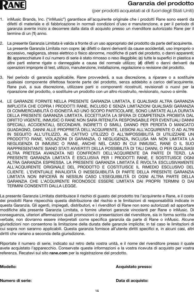   16 Garanzia del prodotto (per prodotti acquistati al di fuori degli Stati Uniti)  1. inMusic Brands, Inc. (“inMusic”) garantisce all’acquirente originale che i prodotti Rane sono esenti da difetti di materiale e di fabbricazione in normali condizioni d’uso e manutenzione, e per il periodo di garanzia avente inizio a decorrere dalla data di acquisto presso un rivenditore autorizzato Rane per il termine di un (1) anno.   2. La presente Garanzia Limitata è valida a fronte di un uso appropriato del prodotto da parte dell’acquirente.  La presente Garanzia Limitata non copre: (a) difetti o danni derivanti da cause accidentali, uso improprio o eccessivo, negligenza, stress elettrico o fisico abnorme, modifiche di parti del prodotto, o danni apparenti; (b) apparecchiature il cui numero di serie è stato rimosso o reso illeggibile; (c) tutte le superfici in plastica e altre parti esterne rigate o danneggiate a causa del normale utilizzo; (d) difetti o danni derivanti da operazioni improprie di test, utilizzo, manutenzione, installazione, regolazione o revisione del prodotto.  3. Nel periodo di garanzia applicabile, Rane provvederà, a sua discrezione, a riparare o a sostituire qualsiasi componente difettosa facente parte del prodotto, senza addebito a carico dell’acquirente. Rane può, a sua discrezione, utilizzare parti o componenti ricostruiti, revisionati o nuovi per la riparazione del prodotto, o sostituire un prodotto con un altro ricostruito, revisionato, nuovo o simile.  4. LE GARANZIE FORNITE NELLA PRESENTE GARANZIA LIMITATA, E QUALSIASI ALTRA GARANZIA IMPLICITA CHE COPRA I PRODOTTI RANE, INCLUSO E SENZA LIMITAZIONI QUALSIASI GARANZIA DI COMMERCIABILITÀ O IDONEITÀ AD UNO SCOPO PARTICOLARE, SONO LIMITATE ALLA DURATA DELLA PRESENTE GARANZIA LIMITATA. ECCETTUATA LA SFERA DI COMPETENZA PROIBITA DAL DIRITTO VIGENTE, INMUSIC O RANE NON SARÀ RITENUTA RESPONSABILE PER EVENTUALI DANNI SPECIALI, ACCIDENTALI, SECONDARI, INDIRETTI O SIMILI, DANNO PER PERDITA O MANCATO GUADAGNO, DANNI ALLE PROPRIETÀ DELL’ACQUIRENTE, LESIONI ALL’ACQUIRENTE O AD ALTRI IN SEGUITO ALL’UTILIZZO, AL CATTIVO UTILIZZO O ALL’IMPOSSIBILITÀ DI UTILIZZARE UN PRODOTTO RANE, VIOLAZIONI DI GARANZIA, O NEGLIGENZA, INCLUSA MA NON LIMITATA LA NEGLIGENZA DI INMUSIC O RANE, ANCHE NEL CASO IN CUI INMUSIC, RANE O IL SUO RAPPRESENTANTE SIANO STATI AVVERTITI DELLA POSSIBILITÀ DI TALI DANNI, O PER QUALSIASI ALTRA PRETESA AVANZATA NEI CONFRONTI DELL’ACQUIRENTE DA PARTE DI TERZI. LA PRESENTE GARANZIA LIMITATA È ESCLUSIVA PER I PRODOTTI RANE, E SOSTITUISCE OGNI ALTRA GARANZIA ESPRESSA. LA PRESENTE GARANZIA LIMITATA È RIVOLTA ESCLUSIVAMENTE ALL’ACQUIRENTE ORIGINALE DEL PRODOTTO E COSTITUISCE IL RIMEDIO ESCLUSIVO DEL CLIENTE. L’EVENTUALE INVALIDITÀ O INESEGUIBILITÀ DI PARTE DELLA PRESENTE GARANZIA LIMITATA NON INFICERÀ IN NESSUN CASO L’ESEGUIBILITÀ DI OGNI ALTRA PARTE DELLA GARANZIA CHE L’ACQUIRENTE RICONOSCE ESSERE LIMITATA DAI PROPRI TERMINI O DAI TERMINI CONSENTITI DALLA LEGGE.  La presente Garanzia Limitata distribuisce il rischio di guasto del prodotto tra l’acquirente e Rane, e il costo dei prodotti Rane rispecchia questa distribuzione del rischio e le limitazioni di responsabilità indicate in questa Garanzia. Gli agenti, impiegati, distributori, e i rivenditori di Rane non sono autorizzati ad apportare modifiche alla presente Garanzia Limitata, o fornire ulteriori garanzie vincolanti per Rane o inMusic. Di conseguenza, ulteriori affermazioni quali promozioni o presentazioni del rivenditore, sia in forma scritta che verbale, non dovranno essere interpretati come specifica garanzia da parte di Rane o inMusic. Alcune giurisdizioni non consentono la limitazione della durata delle garanzie implicite; in tal caso le limitazioni di cui sopra non saranno applicabili. Questa garanzia fornisce all’utente diritti specifici e, in alcuni casi, altri diritti che variano a seconda della giurisdizione.  Riportate il numero di serie, indicato sul retro della vostra unità, e il nome del rivenditore presso il quale avete acquistato l’apparecchio. Conservate queste informazioni e la vostra ricevuta di acquisto per vostra referenza. Recatevi sul sito rane.com per la registrazione del prodotto.   Modello:      Acquistato presso:   Numero di serie:      Data di acquisto: 