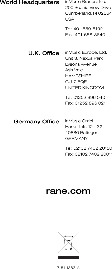         rane.com             7-51-1383-A World Headquarters inMusic Brands, Inc. 200 Scenic View Drive Cumberland, RI 02864  USA  Tel: 401-659-8192 Fax: 401-658-3640  U.K. Office inMusic Europe, Ltd. Unit 3, Nexus Park Lysons Avenue Ash Vale HAMPSHIRE GU12 5QE UNITED KINGDOM  Tel: 01252 896 040 Fax: 01252 896 021  GermanyOffice inMusic GmbH Harkortstr. 12 - 32 40880 Ratingen GERMANY  Tel: 02102 7402 20150 Fax: 02102 7402 20011 