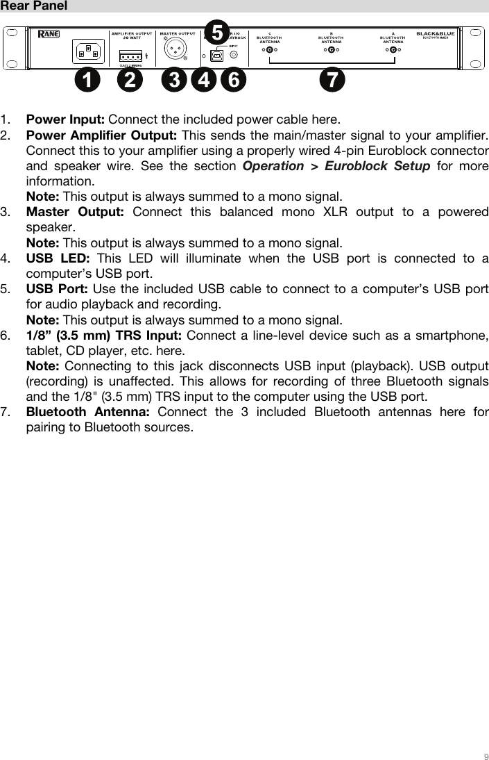   9   Rear Panel  1. Power Input: Connect the included power cable here. 2. Power Amplifier Output: This sends the main/master signal to your amplifier. Connect this to your amplifier using a properly wired 4-pin Euroblock connector and speaker wire. See the section Operation &gt; Euroblock Setup for more information. Note: This output is always summed to a mono signal. 3. Master Output: Connect this balanced mono XLR output to a powered speaker. Note: This output is always summed to a mono signal. 4. USB LED: This LED will illuminate when the USB port is connected to a computer’s USB port. 5. USB Port: Use the included USB cable to connect to a computer’s USB port for audio playback and recording. Note: This output is always summed to a mono signal. 6. 1/8” (3.5 mm) TRS Input: Connect a line-level device such as a smartphone, tablet, CD player, etc. here.  Note: Connecting to this jack disconnects USB input (playback). USB output (recording) is unaffected. This allows for recording of three Bluetooth signals and the 1/8&quot; (3.5 mm) TRS input to the computer using the USB port. 7. Bluetooth Antenna: Connect the 3 included Bluetooth antennas here for pairing to Bluetooth sources.    912341234123456781011 1213141 2 3 456 7
