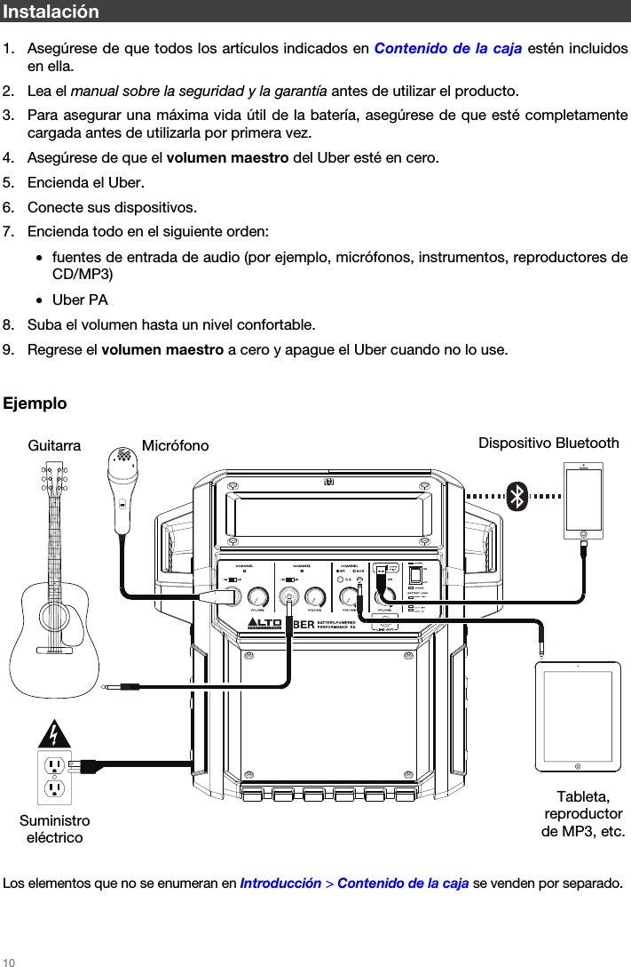   10   Instalación  1. Asegúrese de que todos los artículos indicados en Contenido de la caja estén incluidos en ella. 2. Lea el manual sobre la seguridad y la garantía antes de utilizar el producto. 3. Para asegurar una máxima vida útil de la batería, asegúrese de que esté completamente cargada antes de utilizarla por primera vez. 4. Asegúrese de que el volumen maestro del Uber esté en cero. 5. Encienda el Uber. 6. Conecte sus dispositivos. 7. Encienda todo en el siguiente orden: • fuentes de entrada de audio (por ejemplo, micrófonos, instrumentos, reproductores de CD/MP3) • Uber PA 8. Suba el volumen hasta un nivel confortable. 9. Regrese el volumen maestro a cero y apague el Uber cuando no lo use.   Ejemplo        Los elementos que no se enumeran en Introducción &gt; Contenido de la caja se venden por separado.   Dispositivo Bluetooth Micrófono Tableta, reproductor de MP3, etc. Guitarra Suministro eléctrico 