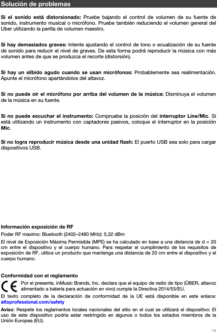   13   Solución de problemas  Si el sonido está distorsionado: Pruebe bajando el control de volumen de su fuente de sonido, instrumento musical o micrófono. Pruebe también reduciendo el volumen general del Uber utilizando la perilla de volumen maestro.  Si hay demasiados graves: Intente ajustando el control de tono o ecualización de su fuente de sonido para reducir el nivel de graves. De esta forma podrá reproducir la música con más volumen antes de que se produzca el recorte (distorsión).  Si hay un silbido agudo cuando se usan micrófonos: Probablemente sea realimentación. Apunte el micrófono apartándolos del altavoz.  Si no puede oír el micrófono por arriba del volumen de la música: Disminuya el volumen de la música en su fuente.  Si no puede escuchar el instrumento: Compruebe la posición del interruptor Line/Mic. Si está utilizando un instrumento con captadores pasivos, coloque el interruptor en la posición Mic.  Si no logra reproducir música desde una unidad flash: El puerto USB sea solo para cargar dispositivos USB.            Información exposición de RF Poder RF maximo: Bluetooth (2402–2480 MHz): 5,32 dBm El nivel de Exposición Máxima Permisible (MPE) se ha calculado en base a una distancia de d = 20 cm entre el dispositivo y el cuerpo humano. Para respetar el cumplimiento de los requisitos de exposición de RF, utilice un producto que mantenga una distancia de 20 cm entre el dispositivo y el cuerpo humano.   Conformidad con el reglamento Por el presente, inMusic Brands, Inc. declara que el equipo de radio de tipo (ÜBER, altavoz alimentado a batería para actuación en vivo) cumple la Directiva 2014/53/EU. El texto completo de la declaración de conformidad de la UE está disponible en este enlace: altoprofessional.com/safety Aviso: Respete los reglamentos locales nacionales del sitio en el cual se utilizará el dispositivo: El uso de este dispositivo podría estar restringido en algunos o todos los estados miembros de la Unión Europea (EU). 