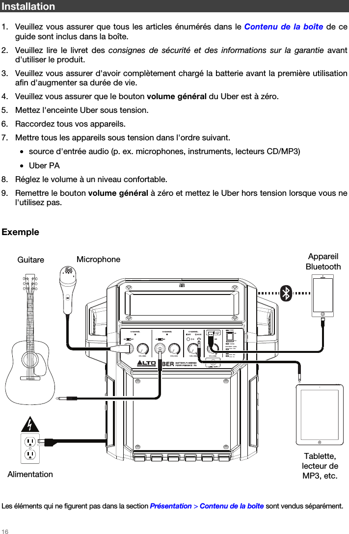   16   Installation  1. Veuillez vous assurer que tous les articles énumérés dans le Contenu de la boîte de ce guide sont inclus dans la boîte. 2. Veuillez lire le livret des consignes de sécurité et des informations sur la garantie avant d&apos;utiliser le produit. 3. Veuillez vous assurer d&apos;avoir complètement chargé la batterie avant la première utilisation afin d&apos;augmenter sa durée de vie. 4. Veuillez vous assurer que le bouton volume général du Uber est à zéro. 5. Mettez l&apos;enceinte Uber sous tension. 6. Raccordez tous vos appareils. 7. Mettre tous les appareils sous tension dans l&apos;ordre suivant. • source d&apos;entrée audio (p. ex. microphones, instruments, lecteurs CD/MP3) • Uber PA 8. Réglez le volume à un niveau confortable. 9. Remettre le bouton volume général à zéro et mettez le Uber hors tension lorsque vous ne l&apos;utilisez pas.   Exemple         Les éléments qui ne figurent pas dans la section Présentation &gt; Contenu de la boîte sont vendus séparément.  Appareil Bluetooth Microphone Tablette, lecteur de MP3, etc. Guitare Alimentation 