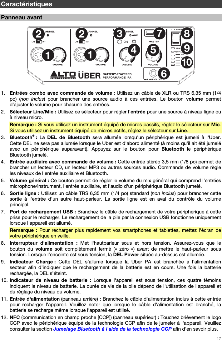   17   Caractéristiques  Panneau avant  1253467891210  1. Entrées combo avec commande de volume : Utilisez un câble de XLR ou TRS 6,35 mm (1/4 po) (non inclus) pour brancher une source audio à ces entrées. Le bouton volume  permet d&apos;ajuster le volume pour chacune des entrées. 2. Sélecteur Line/Mic : Utilisez ce sélecteur pour régler l&apos;entrée pour une source à niveau ligne ou à niveau micro. Remarque : Si vous utilisez un instrument équipé de micros passifs, réglez le sélecteur sur Mic. Si vous utilisez un instrument équipé de micros actifs, réglez le sélecteur sur Line. 3. Bluetooth® : La  DEL de Bluetooth sera allumée lorsqu&apos;un périphérique est jumelé à l&apos;Uber. Cette DEL ne sera pas allumée lorsque le Uber est d&apos;abord alimenté (à moins qu&apos;il ait été jumelé avec un périphérique auparavant). Appuyez sur le bouton pour Bluetooth le périphérique Bluetooth jumelé. 4. Entrée auxiliaire avec commande de volume : Cette entrée stéréo 3,5 mm (1/8 po) permet de brancher un lecteur CD, un lecteur MP3 ou autres sources audio. Commande de volume règle les niveaux de l&apos;entrée auxiliaire et Bluetooth. 5. Volume général : Ce bouton permet de régler le volume du mix général qui comprend l&apos;entrées microphone/instrument, l&apos;entrée auxiliaire, et l&apos;audio d&apos;un périphérique Bluetooth jumelé. 6. Sortie ligne : Utilisez un câble TRS 6,35 mm (1/4 po) standard (non inclus) pour brancher cette sortie à l&apos;entrée d&apos;un autre haut-parleur. La sortie ligne est en aval du contrôle du volume principal. 7. Port de rechargement USB : Branchez le câble de rechargement de votre périphérique à cette prise pour le recharger. Le rechargement de la pile par la connexion USB fonctionne uniquement lorsque l&apos;appareil est allumé. Remarque : Pour recharger plus rapidement vos smartphones et tablettes, mettez l&apos;écran de votre périphérique en veille. 8. Interrupteur d&apos;alimentation : Met l&apos;hautparleur sous et hors tension. Assurez-vous que le bouton du volume  soit complètement fermé (« zéro ») avant de mettre le haut-parleur sous tension. Lorsque l’enceinte est sous tension, la DEL Power située au-dessus est allumée. 9. Indicateur Charge : Cette DEL s’allume lorsque la Uber PA est branchée à l’alimentation secteur afin d’indiquer que le rechargement de la batterie est en cours. Une fois la batterie rechargée, la DEL s’éteint. 10. Indicateur de niveau de batterie : Lorsque l&apos;appareil est sous tension, ces quatre témoins indiquent le niveau de batterie. La durée de vie de la pile dépend de l&apos;utilisation de l&apos;appareil et du réglage du niveau du volume. 11. Entrée d&apos;alimentation (panneau arrière) : Branchez le câble d&apos;alimentation inclus à cette entrée pour recharger l&apos;appareil. Veuillez noter que lorsque le câble d&apos;alimentation est branché, la batterie se recharge même lorsque l&apos;appareil est utilisé. 12. NFC (communication en champ proche [CCP]) (panneau supérieur) : Touchez brièvement le logo CCP avec le périphérique équipé de la technologie CCP afin de le jumeler à l&apos;appareil. Veuillez consulter la section Jumelage Bluetooth à l&apos;aide de la technologie CCP afin d&apos;en savoir plus. 