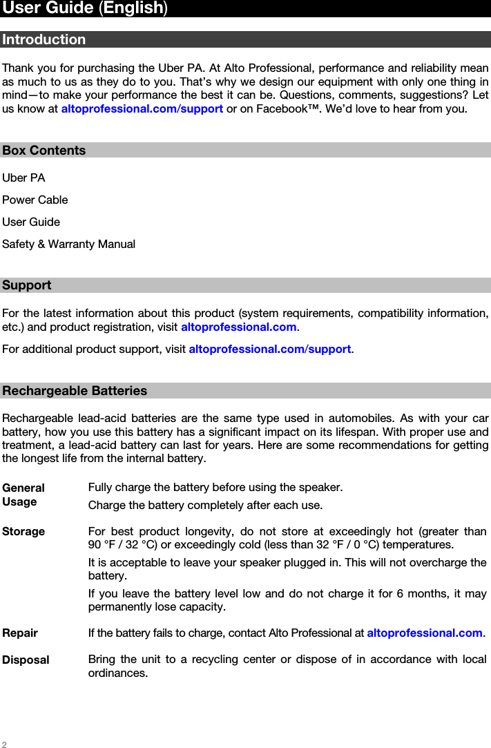   2   User Guide (English)  Introduction  Thank you for purchasing the Uber PA. At Alto Professional, performance and reliability mean as much to us as they do to you. That’s why we design our equipment with only one thing in mind—to make your performance the best it can be. Questions, comments, suggestions? Let us know at altoprofessional.com/support or on Facebook™. We’d love to hear from you.   Box Contents  Uber PA Power Cable User Guide Safety &amp; Warranty Manual   Support  For the latest information about this product (system requirements, compatibility information, etc.) and product registration, visit altoprofessional.com. For additional product support, visit altoprofessional.com/support.   Rechargeable Batteries  Rechargeable lead-acid batteries are the same type used in automobiles. As with your car battery, how you use this battery has a significant impact on its lifespan. With proper use and treatment, a lead-acid battery can last for years. Here are some recommendations for getting the longest life from the internal battery.  General Usage Fully charge the battery before using the speaker. Charge the battery completely after each use. Storage  For best product longevity, do not store at exceedingly hot (greater than  90 °F / 32 °C) or exceedingly cold (less than 32 °F / 0 °C) temperatures. It is acceptable to leave your speaker plugged in. This will not overcharge the battery. If you leave the battery level low and do not charge it for 6 months, it may permanently lose capacity. Repair  If the battery fails to charge, contact Alto Professional at altoprofessional.com. Disposal  Bring the unit to a recycling center or dispose of in accordance with local ordinances.  