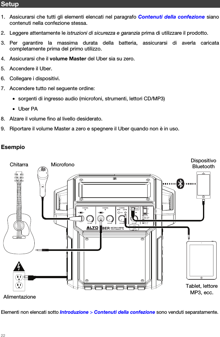   22   Setup  1. Assicurarsi che tutti gli elementi elencati nel paragrafo Contenuti della confezione siano contenuti nella confezione stessa. 2. Leggere attentamente le istruzioni di sicurezza e garanzia prima di utilizzare il prodotto. 3. Per garantire la massima durata della batteria, assicurarsi di averla caricata completamente prima del primo utilizzo. 4. Assicurarsi che il volume Master del Uber sia su zero. 5. Accendere il Uber. 6. Collegare i dispositivi. 7. Accendere tutto nel seguente ordine: • sorgenti di ingresso audio (microfoni, strumenti, lettori CD/MP3) • Uber PA 8. Alzare il volume fino al livello desiderato. 9. Riportare il volume Master a zero e spegnere il Uber quando non è in uso.   Esempio       Elementi non elencati sotto Introduzione &gt; Contenuti della confezione sono venduti separatamente.  Dispositivo Bluetooth Microfono Tablet, lettore MP3, ecc. Chitarra Alimentazione 