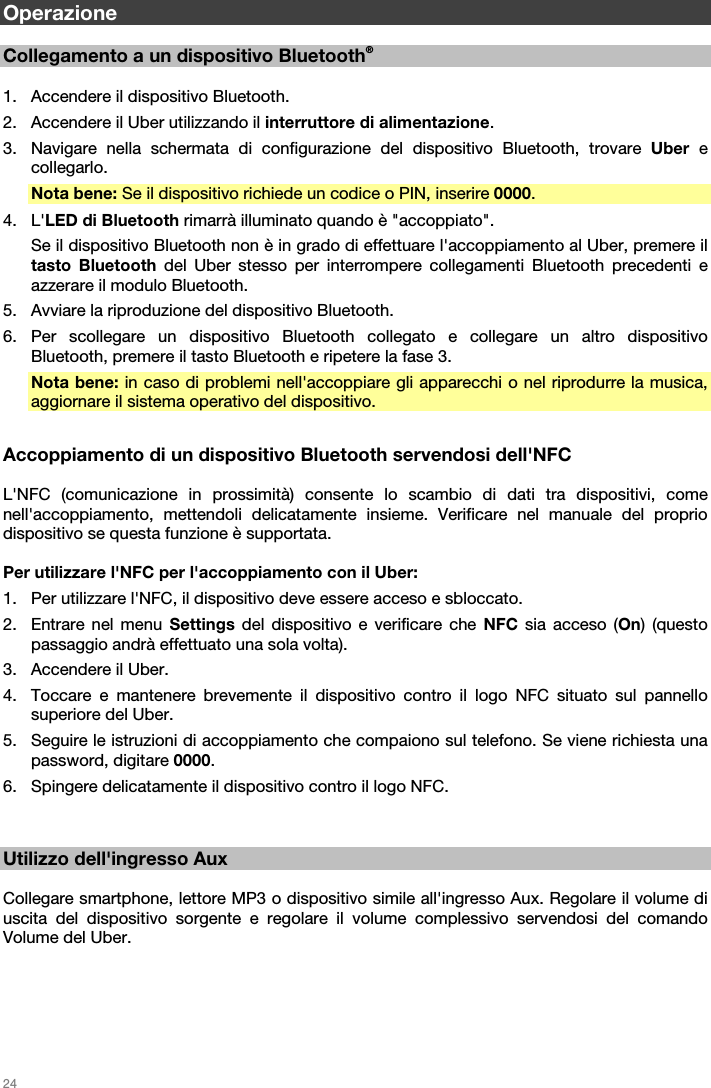   24   Operazione  Collegamento a un dispositivo Bluetooth®  1. Accendere il dispositivo Bluetooth. 2. Accendere il Uber utilizzando il interruttore di alimentazione. 3. Navigare nella schermata di configurazione del dispositivo Bluetooth, trovare Uber e collegarlo. Nota bene: Se il dispositivo richiede un codice o PIN, inserire 0000. 4. L&apos;LED di Bluetooth rimarrà illuminato quando è &quot;accoppiato&quot;. Se il dispositivo Bluetooth non è in grado di effettuare l&apos;accoppiamento al Uber, premere il tasto Bluetooth del Uber stesso per interrompere collegamenti Bluetooth precedenti e azzerare il modulo Bluetooth. 5. Avviare la riproduzione del dispositivo Bluetooth. 6. Per scollegare un dispositivo Bluetooth collegato e collegare un altro dispositivo Bluetooth, premere il tasto Bluetooth e ripetere la fase 3. Nota bene: in caso di problemi nell&apos;accoppiare gli apparecchi o nel riprodurre la musica, aggiornare il sistema operativo del dispositivo.  Accoppiamento di un dispositivo Bluetooth servendosi dell&apos;NFC  L&apos;NFC (comunicazione in prossimità) consente lo scambio di dati tra dispositivi, come nell&apos;accoppiamento, mettendoli delicatamente insieme. Verificare nel manuale del proprio dispositivo se questa funzione è supportata.  Per utilizzare l&apos;NFC per l&apos;accoppiamento con il Uber: 1. Per utilizzare l&apos;NFC, il dispositivo deve essere acceso e sbloccato. 2. Entrare nel menu Settings del dispositivo e verificare che NFC sia acceso (On) (questo passaggio andrà effettuato una sola volta). 3. Accendere il Uber. 4. Toccare e mantenere brevemente il dispositivo contro il logo NFC situato sul pannello superiore del Uber. 5. Seguire le istruzioni di accoppiamento che compaiono sul telefono. Se viene richiesta una password, digitare 0000. 6. Spingere delicatamente il dispositivo contro il logo NFC.   Utilizzo dell&apos;ingresso Aux  Collegare smartphone, lettore MP3 o dispositivo simile all&apos;ingresso Aux. Regolare il volume di uscita del dispositivo sorgente e regolare il volume complessivo servendosi del comando Volume del Uber.  