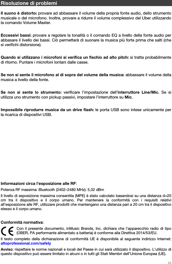   25   Risoluzione di problemi  Il suono è distorto: provare ad abbassare il volume della propria fonte audio, dello strumento musicale o del microfono. Inoltre, provare a ridurre il volume complessivo del Uber utilizzando la comando Volume Master.  Eccessivi bassi: provare a regolare la tonalità o il comando EQ a livello della fonte audio per abbasare il livello dei bassi. Ciò permetterà di suonare la musica più forte prima che salti (che si verifichi distorsione).  Quando si utilizzano i microfoni si verifica un fischio ad alto pitch: si tratta probabilmente di ritorno. Puntare i microfoni lontani dalle casse.  Se non si sente il microfono al di sopra del volume della musica: abbassare il volume della musica a livello della fonte.  Se non si sente lo strumento: verificare l’impostazione dell’interruttore Line/Mic. Se si utilizza uno strumento con pickup passivi, impostare l’interruttore su Mic.  Impossibile riprodurre musica da un drive flash: le porta USB sono intese unicamente per la ricarica di dispositivi USB.              Informazioni circa l’esposizione alle RF: Potenza RF massima: Bluetooth (2402–2480 MHz): 5,32 dBm Il livello di esposizione massima consentita (MPE) è stato calcolato basandosi su una distanza d=20 cm tra il dispositivo e il corpo umano. Per mantenere la conformità con i requisiti relativi all’esposizione alle RF, utilizzare prodotti che mantengano una distanza pari a 20 cm tra il dispositivo stesso e il corpo umano.   Conformità normativa: Con il presente documento, inMusic Brands, Inc. dichiara che l’apparecchio radio di tipo (ÜBER, PA performante alimentato a batteria) è conforme alla Direttiva 2014/53/EU.  Il testo completo della dichiarazione di conformità UE è disponibile al seguente indirizzo Internet: altoprofessional.com/safety Avviso: rispettare le norme nazionali e locali del Paese in cui sarà utilizzato il dispositivo. L’utilizzo di questo dispositivo può essere limitato in alcuni o in tutti gli Stati Membri dell’Unione Europea (UE). 