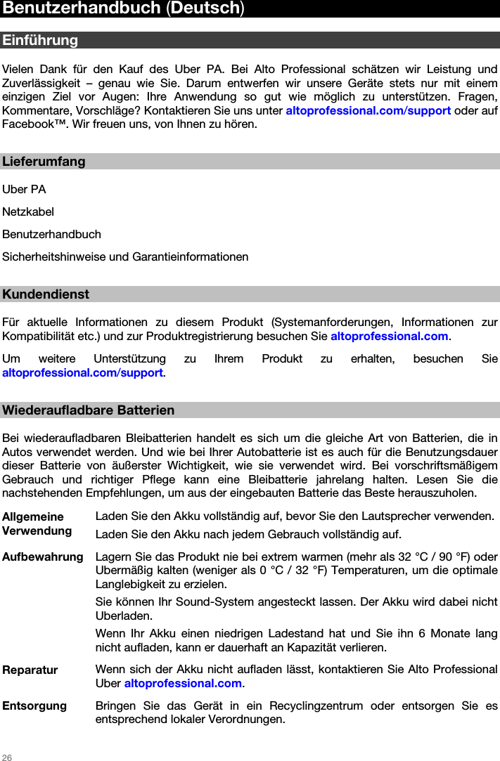   26   Benutzerhandbuch (Deutsch)  Einführung  Vielen Dank für den Kauf des Uber PA. Bei Alto Professional schätzen wir Leistung und Zuverlässigkeit – genau wie Sie. Darum entwerfen wir unsere Geräte stets nur mit einem einzigen Ziel vor Augen: Ihre Anwendung so gut wie möglich zu unterstützen. Fragen, Kommentare, Vorschläge? Kontaktieren Sie uns unter altoprofessional.com/support oder auf Facebook™. Wir freuen uns, von Ihnen zu hören.  Lieferumfang  Uber PA Netzkabel Benutzerhandbuch Sicherheitshinweise und Garantieinformationen  Kundendienst  Für aktuelle Informationen zu diesem Produkt (Systemanforderungen, Informationen zur Kompatibilität etc.) und zur Produktregistrierung besuchen Sie altoprofessional.com. Um weitere Unterstützung zu Ihrem Produkt zu erhalten, besuchen Sie altoprofessional.com/support.  Wiederaufladbare Batterien  Bei wiederaufladbaren Bleibatterien handelt es sich um die gleiche Art von Batterien, die in Autos verwendet werden. Und wie bei Ihrer Autobatterie ist es auch für die Benutzungsdauer dieser Batterie von äußerster Wichtigkeit, wie sie verwendet wird. Bei vorschriftsmäßigem Gebrauch und richtiger Pflege kann eine Bleibatterie jahrelang halten. Lesen Sie die nachstehenden Empfehlungen, um aus der eingebauten Batterie das Beste herauszuholen. Allgemeine Verwendung Laden Sie den Akku vollständig auf, bevor Sie den Lautsprecher verwenden. Laden Sie den Akku nach jedem Gebrauch vollständig auf. Aufbewahrung  Lagern Sie das Produkt nie bei extrem warmen (mehr als 32 °C / 90 °F) oder Ubermäßig kalten (weniger als 0 °C / 32 °F) Temperaturen, um die optimale Langlebigkeit zu erzielen. Sie können Ihr Sound-System angesteckt lassen. Der Akku wird dabei nicht Uberladen. Wenn Ihr Akku einen niedrigen Ladestand hat und Sie ihn 6 Monate lang nicht aufladen, kann er dauerhaft an Kapazität verlieren. Reparatur  Wenn sich der Akku nicht aufladen lässt, kontaktieren Sie Alto Professional Uber altoprofessional.com. Entsorgung  Bringen Sie das Gerät in ein Recyclingzentrum oder entsorgen Sie es entsprechend lokaler Verordnungen. 