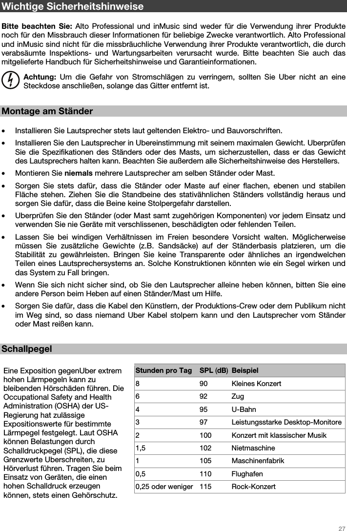   27   Wichtige Sicherheitshinweise  Bitte beachten Sie: Alto Professional und inMusic sind weder für die Verwendung ihrer Produkte noch für den Missbrauch dieser Informationen für beliebige Zwecke verantwortlich. Alto Professional und inMusic sind nicht für die missbräuchliche Verwendung ihrer Produkte verantwortlich, die durch verabsäumte Inspektions- und Wartungsarbeiten verursacht wurde. Bitte beachten Sie auch das mitgelieferte Handbuch für Sicherheitshinweise und Garantieinformationen. Achtung: Um die Gefahr von Stromschlägen zu verringern, sollten Sie Uber nicht an eine Steckdose anschließen, solange das Gitter entfernt ist.  Montage am Ständer  • Installieren Sie Lautsprecher stets laut geltenden Elektro- und Bauvorschriften.  • Installieren Sie den Lautsprecher in Ubereinstimmung mit seinem maximalen Gewicht. Uberprüfen Sie die Spezifikationen des Ständers oder des Masts, um sicherzustellen, dass er das Gewicht des Lautsprechers halten kann. Beachten Sie außerdem alle Sicherheitshinweise des Herstellers. • Montieren Sie niemals mehrere Lautsprecher am selben Ständer oder Mast. • Sorgen Sie stets dafür, dass die Ständer oder Maste auf einer flachen, ebenen und stabilen Fläche stehen. Ziehen Sie die Standbeine des stativähnlichen Ständers vollständig heraus und sorgen Sie dafür, dass die Beine keine Stolpergefahr darstellen. • Uberprüfen Sie den Ständer (oder Mast samt zugehörigen Komponenten) vor jedem Einsatz und verwenden Sie nie Geräte mit verschlissenen, beschädigten oder fehlenden Teilen. • Lassen Sie bei windigen Verhältnissen im Freien besondere Vorsicht walten. Möglicherweise müssen Sie zusätzliche Gewichte (z.B. Sandsäcke) auf der Ständerbasis platzieren, um die Stabilität zu gewährleisten. Bringen Sie keine Transparente oder ähnliches an irgendwelchen Teilen eines Lautsprechersystems an. Solche Konstruktionen könnten wie ein Segel wirken und das System zu Fall bringen. • Wenn Sie sich nicht sicher sind, ob Sie den Lautsprecher alleine heben können, bitten Sie eine andere Person beim Heben auf einen Ständer/Mast um Hilfe. • Sorgen Sie dafür, dass die Kabel den Künstlern, der Produktions-Crew oder dem Publikum nicht im Weg sind, so dass niemand Uber Kabel stolpern kann und den Lautsprecher vom Ständer oder Mast reißen kann.  Schallpegel  Eine Exposition gegenUber extrem hohen Lärmpegeln kann zu bleibenden Hörschäden führen. Die Occupational Safety and Health Administration (OSHA) der US-Regierung hat zulässige Expositionswerte für bestimmte Lärmpegel festgelegt. Laut OSHA können Belastungen durch Schalldruckpegel (SPL), die diese Grenzwerte Uberschreiten, zu Hörverlust führen. Tragen Sie beim Einsatz von Geräten, die einen hohen Schalldruck erzeugen können, stets einen Gehörschutz. Stunden pro Tag SPL (dB)Beispiel8 90 Kleines Konzert 6 92 Zug 4 95 U-Bahn 3 97 Leistungsstarke Desktop-Monitore 2  100  Konzert mit klassischer Musik 1,5 102 Nietmaschine 1 105 Maschinenfabrik 0,5 110 Flughafen 0,25 oder weniger  115  Rock-Konzert    