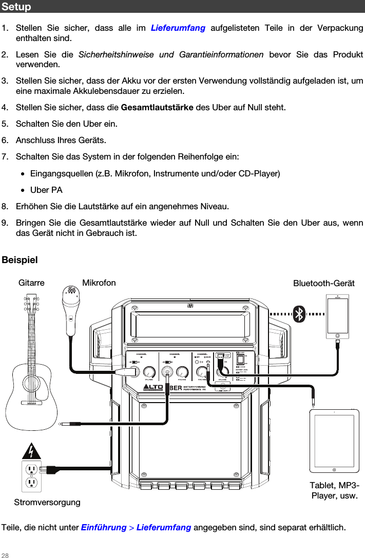   28   Setup  1. Stellen Sie sicher, dass alle im Lieferumfang aufgelisteten Teile in der Verpackung enthalten sind. 2. Lesen Sie die Sicherheitshinweise und Garantieinformationen bevor Sie das Produkt verwenden. 3. Stellen Sie sicher, dass der Akku vor der ersten Verwendung vollständig aufgeladen ist, um eine maximale Akkulebensdauer zu erzielen. 4. Stellen Sie sicher, dass die Gesamtlautstärke des Uber auf Null steht. 5. Schalten Sie den Uber ein. 6. Anschluss Ihres Geräts. 7. Schalten Sie das System in der folgenden Reihenfolge ein: • Eingangsquellen (z.B. Mikrofon, Instrumente und/oder CD-Player) • Uber PA 8. Erhöhen Sie die Lautstärke auf ein angenehmes Niveau. 9. Bringen Sie die Gesamtlautstärke wieder auf Null und Schalten Sie den Uber aus, wenn das Gerät nicht in Gebrauch ist.  Beispiel       Teile, die nicht unter Einführung &gt; Lieferumfang angegeben sind, sind separat erhältlich. Bluetooth-Gerät Mikrofon Tablet, MP3-Player, usw. Gitarre Stromversorgung 