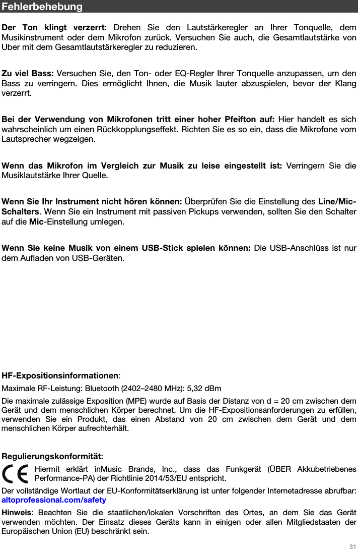   31   Fehlerbehebung  Der Ton klingt verzerrt: Drehen Sie den Lautstärkeregler an Ihrer Tonquelle, dem Musikinstrument oder dem Mikrofon zurück. Versuchen Sie auch, die Gesamtlautstärke von Uber mit dem Gesamtlautstärkeregler zu reduzieren.  Zu viel Bass: Versuchen Sie, den Ton- oder EQ-Regler Ihrer Tonquelle anzupassen, um den Bass zu verringern. Dies ermöglicht Ihnen, die Musik lauter abzuspielen, bevor der Klang verzerrt.  Bei der Verwendung von Mikrofonen tritt einer hoher Pfeifton auf: Hier handelt es sich wahrscheinlich um einen Rückkopplungseffekt. Richten Sie es so ein, dass die Mikrofone vom Lautsprecher wegzeigen.  Wenn das Mikrofon im Vergleich zur Musik zu leise eingestellt ist: Verringern Sie die Musiklautstärke Ihrer Quelle.  Wenn Sie Ihr Instrument nicht hören können: Überprüfen Sie die Einstellung des Line/Mic-Schalters. Wenn Sie ein Instrument mit passiven Pickups verwenden, sollten Sie den Schalter auf die Mic-Einstellung umlegen.  Wenn Sie keine Musik von einem USB-Stick spielen können: Die USB-Anschlüss ist nur dem Aufladen von USB-Geräten.            HF-Expositionsinformationen: Maximale RF-Leistung: Bluetooth (2402–2480 MHz): 5,32 dBm Die maximale zulässige Exposition (MPE) wurde auf Basis der Distanz von d = 20 cm zwischen dem Gerät und dem menschlichen Körper berechnet. Um die HF-Expositionsanforderungen zu erfüllen, verwenden Sie ein Produkt, das einen Abstand von 20 cm zwischen dem Gerät und dem menschlichen Körper aufrechterhält.   Regulierungskonformität: Hiermit erklärt inMusic Brands, Inc., dass das Funkgerät (ÜBER Akkubetriebenes Performance-PA) der Richtlinie 2014/53/EU entspricht.  Der vollständige Wortlaut der EU-Konformitätserklärung ist unter folgender Internetadresse abrufbar: altoprofessional.com/safety Hinweis: Beachten Sie die staatlichen/lokalen Vorschriften des Ortes, an dem Sie das Gerät verwenden möchten. Der Einsatz dieses Geräts kann in einigen oder allen Mitgliedstaaten der Europäischen Union (EU) beschränkt sein. 