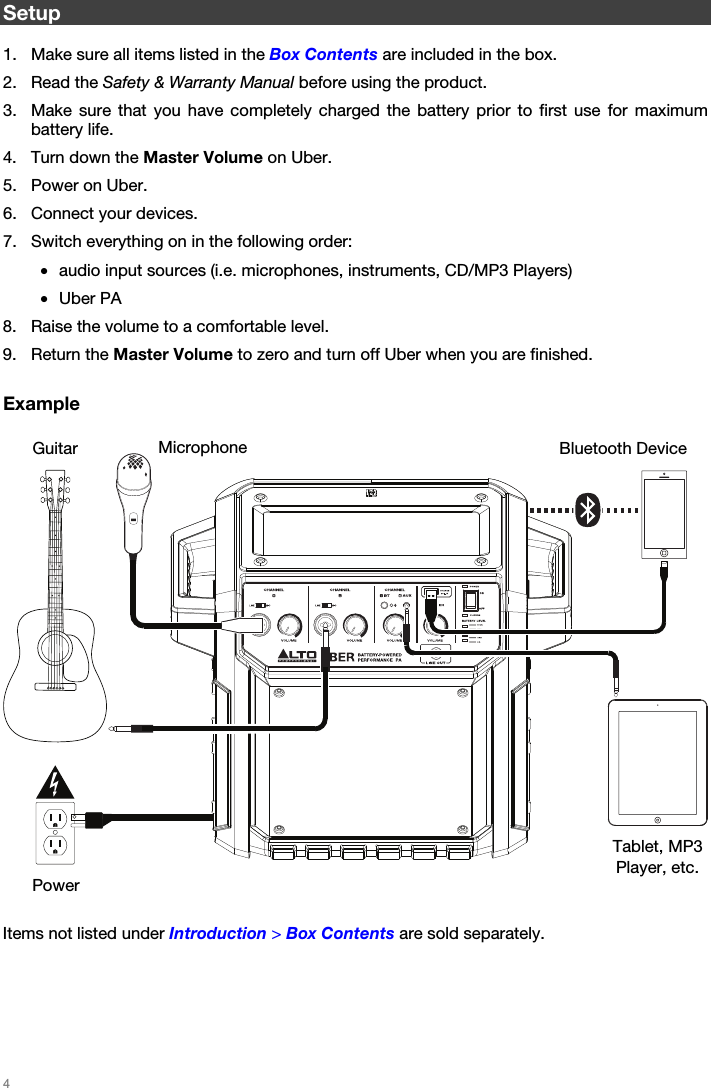   4   Setup  1. Make sure all items listed in the Box Contents are included in the box. 2. Read the Safety &amp; Warranty Manual before using the product. 3. Make sure that you have completely charged the battery prior to first use for maximum battery life. 4. Turn down the Master Volume on Uber. 5. Power on Uber. 6. Connect your devices. 7. Switch everything on in the following order: • audio input sources (i.e. microphones, instruments, CD/MP3 Players) • Uber PA 8. Raise the volume to a comfortable level. 9. Return the Master Volume to zero and turn off Uber when you are finished.  Example       Items not listed under Introduction &gt; Box Contents are sold separately.    Bluetooth Device Microphone Tablet, MP3 Player, etc. Guitar Power 