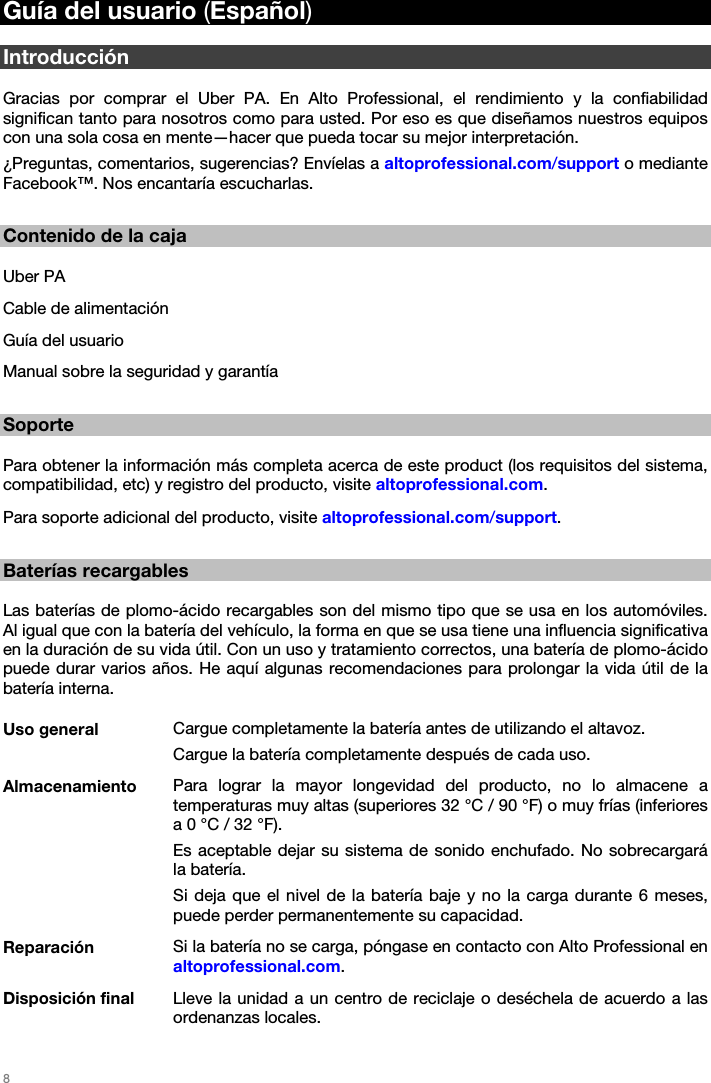   8   Guía del usuario (Español)  Introducción  Gracias por comprar el Uber PA. En Alto Professional, el rendimiento y la confiabilidad significan tanto para nosotros como para usted. Por eso es que diseñamos nuestros equipos con una sola cosa en mente—hacer que pueda tocar su mejor interpretación.  ¿Preguntas, comentarios, sugerencias? Envíelas a altoprofessional.com/support o mediante Facebook™. Nos encantaría escucharlas.  Contenido de la caja  Uber PA Cable de alimentación Guía del usuario Manual sobre la seguridad y garantía  Soporte  Para obtener la información más completa acerca de este product (los requisitos del sistema, compatibilidad, etc) y registro del producto, visite altoprofessional.com.  Para soporte adicional del producto, visite altoprofessional.com/support.  Baterías recargables  Las baterías de plomo-ácido recargables son del mismo tipo que se usa en los automóviles. Al igual que con la batería del vehículo, la forma en que se usa tiene una influencia significativa en la duración de su vida útil. Con un uso y tratamiento correctos, una batería de plomo-ácido puede durar varios años. He aquí algunas recomendaciones para prolongar la vida útil de la batería interna.  Uso general  Cargue completamente la batería antes de utilizando el altavoz. Cargue la batería completamente después de cada uso. Almacenamiento  Para lograr la mayor longevidad del producto, no lo almacene a temperaturas muy altas (superiores 32 °C / 90 °F) o muy frías (inferiores a 0 °C / 32 °F). Es aceptable dejar su sistema de sonido enchufado. No sobrecargará la batería. Si deja que el nivel de la batería baje y no la carga durante 6 meses, puede perder permanentemente su capacidad. Reparación  Si la batería no se carga, póngase en contacto con Alto Professional en altoprofessional.com. Disposición final  Lleve la unidad a un centro de reciclaje o deséchela de acuerdo a las ordenanzas locales. 