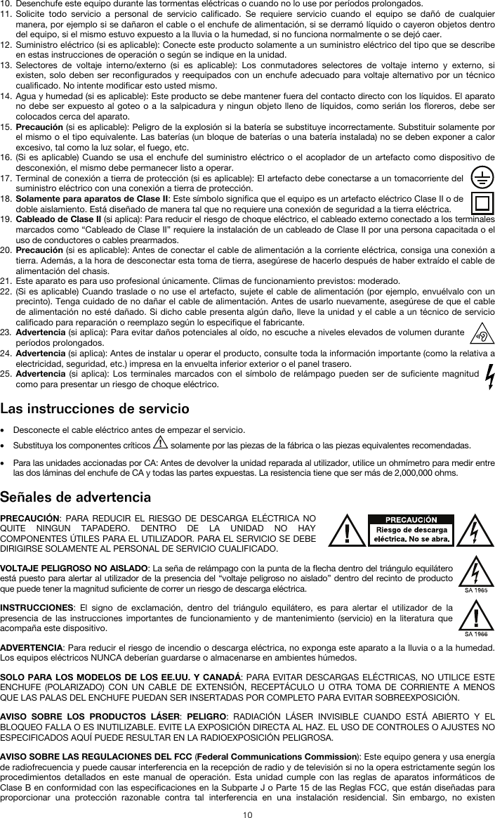   10 10. Desenchufe este equipo durante las tormentas eléctricas o cuando no lo use por períodos prolongados. 11. Solicite todo servicio a personal de servicio calificado. Se requiere servicio cuando el equipo se dañó de cualquier manera, por ejemplo si se dañaron el cable o el enchufe de alimentación, si se derramó líquido o cayeron objetos dentro del equipo, si el mismo estuvo expuesto a la lluvia o la humedad, si no funciona normalmente o se dejó caer. 12. Suministro eléctrico (si es aplicable): Conecte este producto solamente a un suministro eléctrico del tipo que se describe en estas instrucciones de operación o según se indique en la unidad. 13. Selectores de voltaje interno/externo (si es aplicable): Los conmutadores selectores de voltaje interno y externo, si existen, solo deben ser reconfigurados y reequipados con un enchufe adecuado para voltaje alternativo por un técnico cualificado. No intente modificar esto usted mismo. 14. Agua y humedad (si es aplicable): Este producto se debe mantener fuera del contacto directo con los líquidos. El aparato no debe ser expuesto al goteo o a la salpicadura y ningun objeto lleno de líquidos, como serián los floreros, debe ser colocados cerca del aparato. 15. Precaución (si es aplicable): Peligro de la explosión si la batería se substituye incorrectamente. Substituir solamente por el mismo o el tipo equivalente. Las baterías (un bloque de baterías o una batería instalada) no se deben exponer a calor excesivo, tal como la luz solar, el fuego, etc. 16. (Si es aplicable) Cuando se usa el enchufe del suministro eléctrico o el acoplador de un artefacto como dispositivo de desconexión, el mismo debe permanecer listo a operar. 17. Terminal de conexión a tierra de protección (si es aplicable): El artefacto debe conectarse a un tomacorriente del suministro eléctrico con una conexión a tierra de protección. 18. Solamente para aparatos de Clase II: Este símbolo significa que el equipo es un artefacto eléctrico Clase II o de doble aislamiento. Está diseñado de manera tal que no requiere una conexión de seguridad a la tierra eléctrica. 19. Cableado de Clase II (si aplica): Para reducir el riesgo de choque eléctrico, el cableado externo conectado a los terminales marcados como “Cableado de Clase II” requiere la instalación de un cableado de Clase II por una persona capacitada o el uso de conductores o cables prearmados. 20. Precaución (si es aplicable): Antes de conectar el cable de alimentación a la corriente eléctrica, consiga una conexión a tierra. Además, a la hora de desconectar esta toma de tierra, asegúrese de hacerlo después de haber extraído el cable de alimentación del chasis. 21. Este aparato es para uso profesional únicamente. Climas de funcionamiento previstos: moderado. 22. (Si es aplicable) Cuando traslade o no use el artefacto, sujete el cable de alimentación (por ejemplo, envuélvalo con un precinto). Tenga cuidado de no dañar el cable de alimentación. Antes de usarlo nuevamente, asegúrese de que el cable de alimentación no esté dañado. Si dicho cable presenta algún daño, lleve la unidad y el cable a un técnico de servicio calificado para reparación o reemplazo según lo especifique el fabricante. 23. Advertencia (si aplica): Para evitar daños potenciales al oído, no escuche a niveles elevados de volumen durante períodos prolongados. 24. Advertencia (si aplica): Antes de instalar u operar el producto, consulte toda la información importante (como la relativa a electricidad, seguridad, etc.) impresa en la envuelta inferior exterior o el panel trasero. 25. Advertencia (si aplica): Los terminales marcados con el símbolo de relámpago pueden ser de suficiente magnitud como para presentar un riesgo de choque eléctrico.  Las instrucciones de servicio  • Desconecte el cable eléctrico antes de empezar el servicio.  • Substituya los componentes críticos   solamente por las piezas de la fábrica o las piezas equivalentes recomendadas.  • Para las unidades accionadas por CA: Antes de devolver la unidad reparada al utilizador, utilice un ohmímetro para medir entre las dos láminas del enchufe de CA y todas las partes expuestas. La resistencia tiene que ser más de 2,000,000 ohms.  Señales de advertencia  PRECAUCIÓN: PARA REDUCIR EL RIESGO DE DESCARGA ELÉCTRICA NO QUITE NINGUN TAPADERO. DENTRO DE LA UNIDAD NO HAY COMPONENTES ÚTILES PARA EL UTILIZADOR. PARA EL SERVICIO SE DEBE DIRIGIRSE SOLAMENTE AL PERSONAL DE SERVICIO CUALIFICADO. VOLTAJE PELIGROSO NO AISLADO: La seña de relámpago con la punta de la flecha dentro del triángulo equilátero está puesto para alertar al utilizador de la presencia del “voltaje peligroso no aislado” dentro del recinto de producto que puede tener la magnitud suficiente de correr un riesgo de descarga eléctrica. INSTRUCCIONES: El signo de exclamación, dentro del triángulo equilátero, es para alertar el utilizador de la presencia de las instrucciones importantes de funcionamiento y de mantenimiento (servicio) en la literatura que acompaña este dispositivo. ADVERTENCIA: Para reducir el riesgo de incendio o descarga eléctrica, no exponga este aparato a la lluvia o a la humedad. Los equipos eléctricos NUNCA deberían guardarse o almacenarse en ambientes húmedos. SOLO PARA LOS MODELOS DE LOS EE.UU. Y CANADÁ: PARA EVITAR DESCARGAS ELÉCTRICAS, NO UTILICE ESTE ENCHUFE (POLARIZADO) CON UN CABLE DE EXTENSIÓN, RECEPTÁCULO U OTRA TOMA DE CORRIENTE A MENOS QUE LAS PALAS DEL ENCHUFE PUEDAN SER INSERTADAS POR COMPLETO PARA EVITAR SOBREEXPOSICIÓN. AVISO SOBRE LOS PRODUCTOS LÁSER: PELIGRO: RADIACIÓN LÁSER INVISIBLE CUANDO ESTÁ ABIERTO Y EL BLOQUEO FALLA O ES INUTILIZABLE. EVITE LA EXPOSICIÓN DIRECTA AL HAZ. EL USO DE CONTROLES O AJUSTES NO ESPECIFICADOS AQUÍ PUEDE RESULTAR EN LA RADIOEXPOSICIÓN PELIGROSA. AVISO SOBRE LAS REGULACIONES DEL FCC (Federal Communications Commission): Este equipo genera y usa energía de radiofrecuencia y puede causar interferencia en la recepción de radio y de televisión si no la opera estrictamente según los procedimientos detallados en este manual de operación. Esta unidad cumple con las reglas de aparatos informáticos de Clase B en conformidad con las especificaciones en la Subparte J o Parte 15 de las Reglas FCC, que están diseñadas para proporcionar una protección razonable contra tal interferencia en una instalación residencial. Sin embargo, no existen 