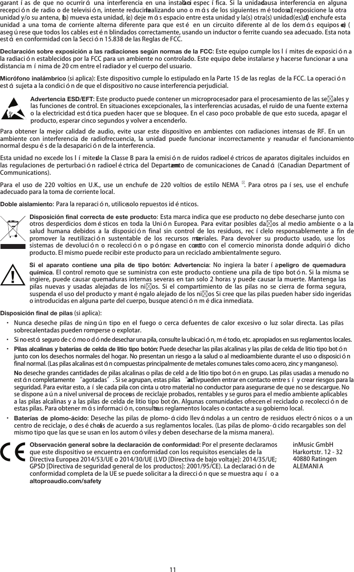   11 garantías  de  que  no  ocurrirá  una  interferencia  en  una  instalación  específica.  Si la  unidad causa  interferencia  en  alguna recepción de radio o de televisión, intente reducirla realizando uno o más de los siguientes métodos: (a) reposicione la otra unidad y/o su antena, (b) mueva esta unidad, (c) deje más espacio entre esta unidad y la(s) otra(s) unidad(es), (d) enchufe esta unidad  a  una  toma  de  corriente  alterna  diferente  para  que  esté  en  un  circuito  diferente  al  de los  demás  equipos  o  (e) asegúrese que todos los cables estén blindados correctamente, usando un inductor o ferrite cuando sea adecuado. Esta nota está en conformidad con la Sección 15.838 de las Reglas de FCC. Declaración sobre exposición a las radiaciones según normas de la FCC: Este equipo cumple los límites de exposición a la radiación establecidos por la FCC para un ambiente no controlado. Este equipo debe instalarse y hacerse funcionar a una distancia mínima de 20 cm entre el radiador y el cuerpo del usuario. Micrófono inalámbrico (si aplica): Este dispositivo cumple lo estipulado en la Parte 15 de las reglas  de la FCC. La operación está sujeta a la condición de que el dispositivo no cause interferencia perjudicial. Advertencia ESD/EFT: Este producto puede contener un microprocesador para el procesamiento de las seales y las funciones de control. En situaciones excepcionales, la s interferencias acusadas, el ruido de una fuente externa o la electricidad estática pueden hacer que se bloquee. En el caso poco probable de que esto suceda, apagar el producto, esperar cinco segundos y volver a encenderlo. Para  obtener  la  mejor calidad  de  audio,  evite  usar  este dispositivo  en  ambientes  con  radiaciones intensas  de RF.  En  un ambiente  con  interferencia  de  radiofrecuencia,  la  unidad  puede  funcionar  incorrectamente  y  reanudar  el  funcionamiento normal después de la desaparición de la interferencia. Esta unidad no excede los límites de la Classe B para la emisión de ruidos radioeléctricos de aparatos digitales incluidos en las regulaciones  de  perturbación radioeléctrica del  Departamento de comunicaciones de  Canadá (Canadian Department of Communications). Para  el uso  de  220  voltios  en U.K.,  use  un  enchufe  de  220  voltios  de  estilo  NEMA.  Para  otros  países,  use  el  enchufe adecuado para la toma de corriente local. Doble aislamiento: Para la reparación, utilice solo repuestos idénticos. Disposición final correcta de este producto: Esta marca indica que ese producto no debe desecharse junto con otros  desperdicios  domésticos  en  toda  la  Unión  Europea.  Para  evitar  posibles  daos  al  medio  ambiente  o  a  la salud  humana  debidos  a  la  disposición  final  sin  control  de  los  residuos,  recíclelo  responsablemente  a  fin  de promover  la  reutilización  sustentable  de  los  recursos  materiales.  Para  devolver  su  producto  usado,  use  los sistemas  de  devolución  o  recolección o  póngase en  contacto  con  el  comercio  minorista  donde  adquirió dicho producto. El mismo puede recibir este producto para un reciclado ambientalmente seguro. Si el aparato contiene  una  pila de tipo botón:  Advertencia:  No  ingiera  la  batería—peligro  de  quemadura química. El control remoto que se suministra con este producto contiene una pila de tipo botón. Si la misma se ingiere, puede causar quemaduras internas severas en tan solo 2 horas y puede causar la muerte. Mantenga las pilas  nuevas  y  usadas  alejadas  de  los  nios. Si  el  compartimiento  de  las  pilas  no  se  cierra  de  forma  segura, suspenda el uso del producto y manténgalo alejado de los nios Si cree que las pilas pueden haber sido ingeridas o introducidas en alguna parte del cuerpo, busque atención médica inmediata. Disposición final de pilas (si aplica): · Nunca  deseche  pilas de  ningún tipo  en el  fuego o cerca  de  fuentes  de  calor  excesivo  o  luz  solar directa.  Las  pilas sobrecalentadas pueden romperse o explotar. · Si no está seguro de cómo o dónde desechar una pila, consulte la ubicación, método, etc. apropiados en sus reglamentos locales. · Pilas alcalinas y baterías de celda de litio tipo botón: Puede desechar las pilas alcalinas y las pilas de celda de litio tipo botón junto con los desechos normales del hogar. No presentan un riesgo a la salud o al medioambiente durante el uso o disposición final normal. (Las pilas alcalinas están compuestas principalmente de metales comunes tales como acero, zinc y manganeso). No deseche grandes cantidades de pilas alcalinas o pilas de celd a de litio tipo botón en grupo. Las pilas usadas a menudo no están completamente “agotadas”. Si se agrupan, estas pilas “activas” pueden entrar en contacto entre sí y crear riesgos para la seguridad. Para evitar esto, aísle cada pila con cinta u otro material no conductor para asegurarse de que no se descargue. No se dispone aún a nivel universal de procesos de reciclaje probados, rentables y se guros para el medio ambiente aplicables a las pilas alcalinas y a las pilas de celda de litio tipo botón. Algunas comunidades ofrecen el reciclado o recolección de estas pilas. Para obtener más información, consulte sus reglamentos locales o contacte a su gobierno local. · Baterías de plomo-ácido: Deseche las pilas de  plomo-ácido llevándolas a un centro de residuos electrónicos o a un centro de reciclaje, o deséchelas de acuerdo a sus reglamentos locales. (Las pilas de plomo-ácido recargables son del mismo tipo que las que se usan en los automóviles y deben desecharse de la misma manera).  Observación general sobre la declaración de conformidad: Por el presente declaramos que este dispositivo se encuentra en conformidad con los requisitos esenciales de la Directiva Europea 2014/53/UE o 2014/30/UE (LVD [Directiva de bajo voltaje]: 2014/35/UE; GPSD [Directiva de seguridad general de los productos]: 2001/95/CE). La declaración de conformidad completa de la UE se puede solicitar a la dirección que se muestra aquí o a altoproaudio.com/safety inMusic GmbH Harkortstr. 12 - 32 40880 Ratingen ALEMANIA 