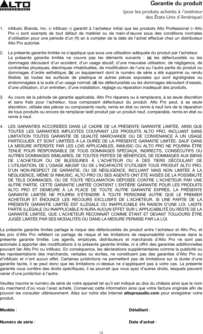   12 Garantie du produit (pour les produits achetés à l’extérieur des États-Unis d’Amérique)  1. inMusic Brands, Inc. (« inMusic ») garantit à l’acheteur initial que les produits Alto Professional (« Alto Pro ») sont exempts de tout défaut de matériel ou de main-d’œuvre sous des conditions normales d’utilisation pour une période d’un (1) an à compter de la date de l’achat effectué chez un distributeur Alto Pro autorisé.   2. La présente garantie limitée ne s’applique que sous une utilisation adéquate du produit par l’acheteur.  La présente garantie limitée ne couvre pas les éléments suivants : (a) les défectuosités ou les dommages découlant d’un accident, d’un usage abusif, d’une mauvaise utilisation, de négligence, de contraintes physiques, électriques inhabituelles, de modification de l’une ou l’autre partie du produit ou dommages d’ordre esthétique; (b) un équipement dont le numéro de série a été supprimé ou rendu illisible; (c) toutes les surfaces de plastique et autres pièces exposées qui sont égratignées ou endommagées à la suite d’un usage normal; (d) les défectuosités ou les dommages découlant d’essais, d’une utilisation, d’un entretien, d’une installation, réglage ou réparation inadéquat des produits.   3. Au cours de la période de garantie applicable, Alto Pro réparera ou à remplacera, à sa seule discrétion et sans frais pour l’acheteur, tous composant défectueux du produit. Alto Pro peut, à sa seule discrétion, utilisée des pièces ou composants neufs, remis en état ou remis à neuf lors de la réparation de tous produits ou encore de remplacer ledit produit par un produit neuf, comparable, remis en état ou remis à neuf.   4. LES GARANTIES ACCORDÉES DANS LE CADRE DE LA PRÉSENTE GARANTIE LIMITÉE, AINSI QUE TOUTES LES GARANTIES IMPLICITES COUVRANT LES PRODUITS ALTO PRO, INCLUANT SANS LIMITATION TOUTES GARANTIE DE QUALITÉ MARCHANDE OU DE CONVENANCE À UN USAGE PARTICULIER, ET SONT LIMITÉES À LA DURÉE DE LA PRÉSENTE GARANTIE LIMITÉE. SAUF DANS LA MESURE INTERDITE PAR LES LOIS APPLICABLES, INMUSIC OU ALTO PRO NE POURRA ÊTRE TENUE POUR RESPONSABLE DE TOUS DOMMAGES SPÉCIAUX, INDIRECTS, CONSÉCUTIFS OU AUTRES DOMMAGES SIMILAIRES, DE TOUTES PERTES DE BÉNÉFICES, DE DOMMAGES AUX BIENS DE L’ACHETEUR OU DE BLESSURES À L’ACHETEUR OU À DES TIERS DÉCOULANT DE L’UTILISATION, DE L’USAGE ABUSIF OU DE L’INCAPACITÉ D’UTILISER TOUS PRODUIT ALTO PRO, D’UN NON-RESPECT DE GARANTIE, OU DE NÉGLIGENCE, INCLUANT MAIS NON LIMITÉE À LA NÉGLIGENCE, MÊME SI INMUSIC, ALTO PRO OU SES AGENTS ONT ÉTÉ AVISÉS DE LA POSSIBILITÉ DE TELS DOMMAGES, OU DE TOUTE RÉCLAMATION DÉPOSÉE CONTRE L’ACHETEUR PAR UNE AUTRE PARTIE. CETTE GARANTIE LIMITÉE CONTIENT L’ENTIÈRE GARANTIE POUR LES PRODUITS ALTO PRO ET DEMEURE À LA PLACE DE TOUTE AUTRE GARANTIE EXPRÈS. LA PRÉSENTE GARANTIE LIMITÉE NE POURRA S’ÉTENDRE À TOUTE PERSONNE AUTRE QUE LE PREMIER ACHETEUR ET ÉNOUNCE LES RECOURS EXCLUSIFS DE L’ACHETEUR. SI UNE PARTIE DE LA PRÉSENTE GARANTIE LIMITÉE EST ILLÉGALE OU INAPPLICABLE EN RAISON D’UNE LOI, LADITE PARTIE ILLÉGALE OU INAPPLICABLE N’AURA AUCUN EFFET SUR L’APPLICABILITÉ DU RESTE DE LA GARANTIE LIMITÉE, QUE L’ACHETEUR RECONNAÎT COMME ÉTANT ET DEVANT TOUJOURS ÊTRE JUGÉE LIMITÉE PAR SES MODALITÉS OU DANS LA MESURE PERMISE PAR LA LOI.  La présente garantie limitée partage le risque des défectuosités de produit entre l’acheteur et Alto Pro, et les prix d’Alto Pro reflètent ce partage de risque et les limitations de responsabilité contenues dans la présente garantie limitée. Les agents, employés, distributeurs et marchands d’Alto Pro ne sont pas autorisés à apporter des modifications à la présente garantie limitée, ni à offrir des garanties additionnelles pouvant lier Alto Pro ou inMusic. En conséquence, les déclarations supplémentaires comme la publicité ou les représentations des marchands, verbales ou écrites, ne constituent pas des garanties d’Alto Pro ou d’inMusic et n’ont aucun effet. Certaines juridictions ne permettent pas de limitations sur la durée d’une garantie tacite, il se peut donc que les limitations ci-dessus ne s’appliquent pas à votre cas. La présente garantie vous confère des droits spécifiques, il se pourrait que vous ayez d’autres droits, lesquels peuvent varier d’une juridiction à l’autre.  Veuillez inscrire le numéro de série de votre appareil tel qu’il est indiqué au dos du châssis ainsi que le nom du marchand d’où vous l’avez acheté. Conservez cette information ainsi que votre facture originale afin de pouvoir les consulter ultérieurement. Allez sur notre site Internet altoproaudio.com pour enregistrer votre produit.   Modèle :       Détaillant :    Numéro de série :      Date d’achat :  