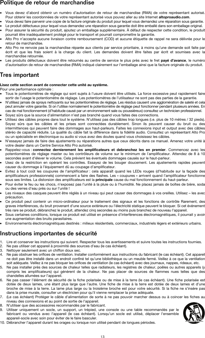   13 Politique de retour de marchandise  • Vous devez d’abord obtenir un numéro d’autorisation de retour de marchandise (RMA) de votre représentant autorisé. Pour obtenir les coordonnées de votre représentant autorisé vous pouvez aller au site Internet altoproaudio.com. • Vous devez faire parvenir une copie de la facture originale du produit pour lequel vous demandez une réparation sous garantie. • Le produit défectueux pour lequel vous demandez une réparation sous garantie doit être emballé dans son emballage original.  • Pour assurer la sécurité du produit, ajoutez un emballage supplémentaire. À défaut de respecter cette condition, le produit pourrait être inadéquatement protégé pour le transport et pourrait compromettre la garantie.  • Alto Pro n’accepte aucune livraison contre remboursement (COD) et aucune étiquette de rappel ne sera délivrée pour le retour de marchandise.  • Alto Pro ne renvoie pas la marchandise réparée aux clients par service prioritaire, à moins qu’une demande soit faite par écrit et que les frais soient à la charge du client. Les demandes doivent être faites par écrit et soumises avec la marchandise retournée. • Les produits défectueux doivent être retournés au centre de service le plus près avec le fret payé d’avance, le numéro d’autorisation de retour de marchandise (RMA) indiqué clairement sur l’emballage ainsi que la facture originale du produit.   Tres important  Lisez cette section avant de connecter cette unité au système. Pour une performance optimale : • Tous le potentiomètres de réglage qui sont sujets à l’usure doivent être utilisés. La force excessive peut rapidement faire sortir de l’usage le potentiomètre de réglage. Les potentiomètres de l’utilisateur ne sont pas des parties de la garantie.  • N’utilisez jamais de sprays nettoyants sur les potentiomètres de réglage. Les résidus causent une agglomération de saleté et cela peut annuler votre garantie. Si on l’utilise normalement le potentiomètre de réglage peut fonctionner pendant plusieurs années. En cas de mal fonctionnement (d’habitude causé par un environnement sale ou poussiéreux) consultez un technicien professionnel. • Soyez sûrs que la source d’alimentation n’est pas branché quand vous faites des connections. • Utilisez des câbles propres dans tout le système. N’utilisez pas des câbles trop longues (i.e. plus de 10 mètres / 32 pieds). Soyez sûrs que les câbles et les prises sont connectées durablement. Sinon ils peuvent causer du bruit ou des intermittences qui peuvent faire des dommages aux haut-parleurs. Faites les connexions input et output avec des câbles stéréo de capacité réduite. La qualité du câble fait la différence dans la fidélité audio. Consultez un représentant Alto Pro ou un spécialiste en électronique ou audio si vous avez des doutes quand vous choisissez les câbles.  • N’essayez jamais de faire des ajustements ou réparations autres que ceux décrits dans ce manuel. Amenez votre unité à votre dealer dans un Centre Service Alto Pro autorisé. • Rappelez-vous : connectez dernierement les amplificateurs et debranchez les en premier. Commencez avec les potentiomètres de réglage master ou les contrôleurs de volume sur le minimum de l`amplificateur. Attendez de 8 à 10 secondes avant d’élever le volume. Cela prévient les éventuels dommages causés sur le haut-parleur. • Usez de la restriction en opérant les contrôles. Essayez de les bouger doucement. Les ajustements rapides peuvent causer du dommage à l’équipement dû au coupage d’amplificateur. • Evitez à tout coût les coupures de l’amplificateur : cela apparaît quand les LEDs rouges (d’habitude sur la façade des amplificateurs professionnels) commencent a faire des flashes. Les « coupures » arrivent quand l’amplificateur fonctionne sous ses limites. La distorsion des amplificateurs est la principale cause du mal fonctionnement du haut-parleur. • Pour éviter le feu ou les chocs, n’exposez pas l’unité à la pluie ou à l’humidité. Ne placez jamais de boîtes de bière, soda ou des verres d’eau près ou sur l’unité ! • Les niveaux des casques peuvent être réglés à un niveau qui peut causer des dommages à vos oreilles. Utilisez – les avec précaution. • Ce produit peut contenir un micro-ordinateur pour le traitement des signaux et les fonctions de contrôle Rarement, des graves interférences, du bruit provenant d’une source extérieure ou l’électricité statique peuvent le bloquer. Si cet événement très rare se produit, débranchez le produit, attendez cinq secondes au moins puis branchez de nouveau l’appareil. • Sous certaines conditions, lorsque ce produit est utilisé en présence d’interférences électromagnétiques, il pourrait y avoir une augmentation des bruits parasitaires. • Environnements électromagnétiques destinés : milieux résidentiels, commerciaux, industriels légers et extérieurs urbains.  Instructions importantes de sécurité  1. Lire et conserver les instructions qui suivent. Respecter tous les avertissements et suivre toutes les instructions fournies. 2. Ne pas utiliser cet appareil à proximité des sources d’eau (le cas échéant). 3. Nettoyer seulement avec un chiffon doux sec. 4. Ne pas obstruer les orifices de ventilation. Installer conformément aux instructions du fabricant (le cas échéant). Cet appareil ne doit pas être installé dans un endroit confiné tel qu’une bibliothèque ou un meuble fermé. Veillez à ce que la ventilation soit adéquate. Veillez à ne pas bloquer les orifices de ventilation (le cas échéant) avec des journaux, nappes, rideaux, etc. 5. Ne pas installer près des sources de chaleur telles que radiateurs, les registres de chaleur, poêles ou autres appareils (y compris les amplificateurs) qui génèrent de la chaleur. Ne pas placer de sources de flammes nues telles que des chandelles allumées sur l’appareil. 6. Ne pas casser l’élément de sécurité de la fiche polarisée ou de mise à la terre (le cas échéant). Une fiche polarisée est dotée de deux lames, une étant plus large que l’autre. Une fiche de mise à la terre est dotée de deux lames et d’une broche de mise à la terre. La lame plus large ou la troisième broche est pour votre sécurité. Si la fiche ne s’insère pas dans la prise murale, consulter un électricien pour qu’il vienne remplacer la prise adéquate.  7. (Le cas échéant) Protéger le câble d’alimentation de sorte à ne pas pouvoir marcher dessus ou à coincer les fiches au niveau des connexions et au point de sortie de l’appareil.  8. N’utiliser que des accessoires recommandés par le fabricant. 9. Utiliser uniquement un socle, un support, un trépied, une console ou une table recommandés par le fabricant ou vendus avec l’appareil (le cas échéant). Lorsqu’un socle est utilisé, déplacer l’ensemble appareil-socle avec soin pour éviter de le faire basculer. 10. Débrancher l’appareil durant les orages ou lorsque non utilisé pendant de longues périodes. 