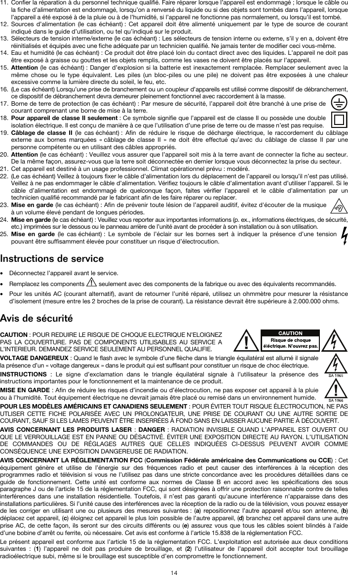   14 11. Confier la réparation à du personnel technique qualifié. Faire réparer lorsque l’appareil est endommagé ; lorsque le câble ou la fiche d’alimentation est endommagé, lorsqu’on a renversé du liquide ou si des objets sont tombés dans l’appareil, lorsque l’appareil a été exposé à de la pluie ou à de l’humidité, si l’appareil ne fonctionne pas normalement, ou lorsqu’il est tombé. 12. Sources d’alimentation (le cas échéant) : Cet appareil doit être alimenté uniquement par le type de source de courant indiqué dans le guide d’utilisation, ou tel qu’indiqué sur le produit. 13. Sélecteurs de tension interne/externe (le cas échéant) : Les sélecteurs de tension interne ou externe, s’il y en a, doivent être réinitialisés et équipés avec une fiche adéquate par un technicien qualifié. Ne jamais tenter de modifier ceci vous-même. 14. Eau et humidité (le cas échéant) : Ce produit dot être placé loin du contact direct avec des liquides. L’appareil ne doit pas être exposé à graisse ou gouttes et les objets remplis, comme les vases ne doivent être placés sur l’appareil. 15. Attention (le cas échéant) : Danger d’explosion si la batterie est inexactement remplacée. Remplacer seulement avec la même chose ou le type équivalent. Les piles (un bloc-piles ou une pile) ne doivent pas être exposées à une chaleur excessive comme la lumière directe du soleil, le feu, etc. 16. (Le cas échéant) Lorsqu’une prise de branchement ou un coupleur d’appareils est utilisé comme dispositif de débranchement, ce dispositif de débranchement devra demeurer pleinement fonctionnel avec raccordement à la masse. 17. Borne de terre de protection (le cas échéant) : Par mesure de sécurité, l’appareil doit être branché à une prise de courant comprenant une borne de mise à la terre. 18. Pour appareil de classe II seulement : Ce symbole signifie que l’appareil est de classe II ou possède une double isolation électrique. Il est conçu de manière à ce que l’utilisation d’une prise de terre ou de masse n’est pas requise. 19. Câblage de classe II (le cas échéant) : Afin de réduire le risque de décharge électrique, le raccordement du câblage externe aux bornes marquées « câblage de classe II » ne doit être effectué qu’avec du câblage de classe II par une personne compétente ou en utilisant des câbles appropriés. 20. Attention (le cas échéant) : Veuillez vous assurer que l’appareil soit mis à la terre avant de connecter la fiche au secteur. De la même façon, assurez-vous que la terre soit déconnectée en dernier lorsque vous déconnectez la prise du secteur. 21. Cet appareil est destiné à un usage professionnel. Climat opérationnel prévu : modéré. 22. (Le cas échéant) Veillez à toujours fixer le câble d’alimentation lors du déplacement de l’appareil ou lorsqu’il n’est pas utilisé. Veillez à ne pas endommager le câble d’alimentation. Vérifiez toujours le câble d’alimentation avant d’utiliser l’appareil. Si le câble d’alimentation est endommagé de quelconque façon, faites vérifier l’appareil et le câble d’alimentation par un technicien qualifié recommandé par le fabricant afin de les faire réparer ou replacer. 23. Mise en garde (le cas échéant) : Afin de prévenir toute lésion de l’appareil auditif, évitez d&apos;écouter de la musique à un volume élevé pendant de longues périodes. 24. Mise en garde (le cas échéant) : Veuillez vous reporter aux importantes informations (p. ex., informations électriques, de sécurité, etc.) imprimées sur le dessous ou le panneau arrière de l’unité avant de procéder à son installation ou à son utilisation. 25. Mise en garde (le cas échéant) : Le symbole de l’éclair sur les bornes sert à indiquer la présence d’une tension pouvant être suffisamment élevée pour constituer un risque d’électrocution.  Instructions de service   • Déconnectez l’appareil avant le service. • Remplacez les components   seulement avec des components de la fabrique ou avec des équivalents recommandés.  • Pour les unités AC (courant alternatif), avant de retourner l’unité réparé, utilisez un ohmmètre pour mesurer la résistance d’isolement (mesure entre les 2 broches de la prise de courant). La résistance devrait être supérieure à 2.000.000 ohms.  Avis de sécurité  CAUTION : POUR REDUIRE LE RISQUE DE CHOQUE ELECTRIQUE N’ELOIGNEZ PAS LA COUVERTURE. PAS DE COMPONENTS UTILISABLES AU SERVICE A L’INTERIEUR. DEMANDEZ SERVICE SEULEMENT AU PERSONNEL QUALIFIE. VOLTAGE DANGEREUX : Quand le flash avec le symbole d’une flèche dans le triangle équilatéral est allumé il signale la présence d’un « voltage dangereux » dans le produit qui est suffisant pour constituer un risque de choc électrique. INSTRUCTIONS  : Le signe d’exclamation dans le triangle équilatéral signale à l’utilisateur la présence des instructions importantes pour le fonctionnement et la maintenance de ce produit. MISE EN GARDE : Afin de réduire les risques d’incendie ou d’électrocution, ne pas exposer cet appareil à la pluie ou à l’humidité. Tout équipement électrique ne devrait jamais être placé ou remisé dans un environnement humide. POUR LES MODÈLES AMÉRICAINS ET CANADIENS SEULEMENT : POUR ÉVITER TOUT RISQUE ÉLECTROCUTION, NE PAS UTLISER CETTE FICHE POLARISÉE AVEC UN PROLONGATEUR, UNE PRISE DE COURANT OU UNE AUTRE SORTIE DE COURANT, SAUF SI LES LAMES PEUVENT ÊTRE INSERRÉES À FOND SANS EN LAISSER AUCUNE PARTIE À DÉCOUVERT. AVIS CONCERNANT LES PRODUITS LASER : DANGER : RADIATION INVISIBLE QUAND L’APPAREIL EST OUVERT OU QUE LE VERROUILLAGE EST EN PANNE OU DÉSACTIVÉ. ÉVITER UNE EXPOSITION DIRECTE AU RAYON. L’UTILISATION DE COMMANDES OU DE RÉGLAGES AUTRES QUE CELLES INDIQUÉES CI-DESSUS PEUVENT AVOIR COMME CONSÉQUENCE UNE EXPOSITION DANGEREUSE DE RADIATION. AVIS CONCERNANT LA RÉGLEMENTATION FCC (Commission Fédérale américaine des Communications ou CCE) : Cet équipement génère et utilise de l’énergie sur des fréquences radio et peut causer des interférences à la réception des programmes radio et télévision si vous ne l’utilisez pas dans une stricte concordance avec les procédures détaillées dans ce guide de fonctionnement. Cette unité est conforme aux normes de Classe B en accord avec les spécifications des sous paragraphe J ou de l’article 15 de la réglementation FCC, qui sont désignées à offrir une protection raisonnable contre de telles interférences dans une installation résidentielle. Toutefois, il n’est pas garanti qu’aucune interférence n’apparaisse dans des installations particulières. Si l’unité cause des interférences avec la réception de la radio ou de la télévision, vous pouvez essayer de les corriger en utilisant une ou plusieurs des mesures suivantes : (a) repositionnez l’autre appareil et/ou son antenne, (b) déplacez cet appareil, (c) éloignez cet appareil le plus loin possible de l’autre appareil, (d) branchez cet appareil dans une autre prise AC, de cette façon, ils seront sur des circuits différents ou (e) assurez vous que tous les câbles soient blindés à l’aide d’une bobine d’arrêt ou ferrite, où nécessaire. Cet avis est conforme à l’article 15.838 de la réglementation FCC. Le présent appareil est conforme aux l’article 15 de la réglementation FCC. L’exploitation est autorisée aux deux conditions suivantes : (1) l’appareil ne doit pas produire de brouillage, et (2) l’utilisateur de l’appareil doit accepter tout brouillage radioélectrique subi, même si le brouillage est susceptible d’en compromettre le fonctionnement. 