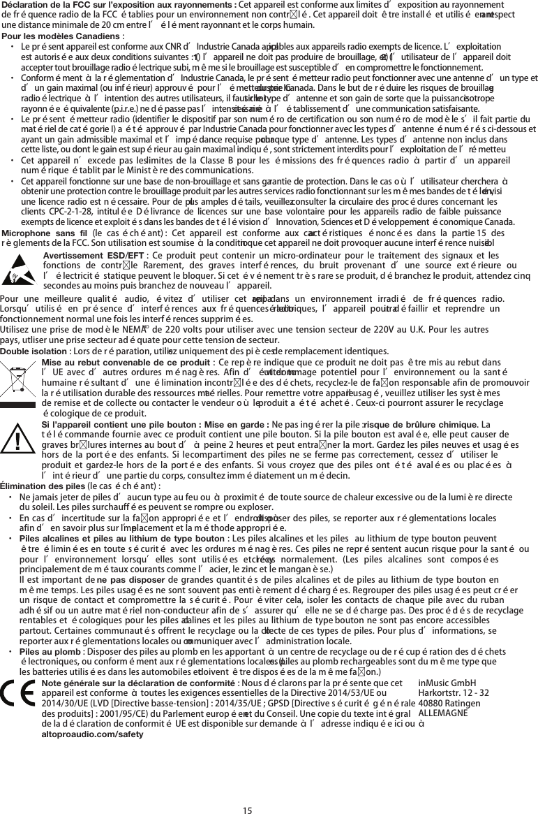   15 Déclaration de la FCC sur l’exposition aux rayonnements : Cet appareil est conforme aux limites d’exposition au rayonnement de fréquence radio de la FCC établies pour un environnement non contrlé. Cet appareil doit être installé et utilisé en respectant une distance minimale de 20 cm entre l’élément rayonnant et le corps humain. Pour les modèles Canadiens : · Le présent appareil est conforme aux CNR d’Industrie Canada applicables aux appareils radio exempts de licence. L’exploitation est autorisée aux deux conditions suivantes : (1) l’appareil ne doit pas produire de brouillage, et (2) l’utilisateur de l’appareil doit accepter tout brouillage radioélectrique subi, même si le brouillage est susceptible d’en compromettre le fonctionnement. · Conformément à la réglementation d’Industrie Canada, le présent émetteur radio peut fonctionner avec une antenne d’un type et d’un gain maximal (ou inférieur) approuvé pour l’émetteur par Industrie Canada. Dans le but de réduire les risques de brouillage radioélectrique à l’intention des autres utilisateurs, il faut choisir le type d’antenne et son gain de sorte que la puissance isotrope rayonnée équivalente (p.i.r.e.) ne dépasse pas l’intensité nécessaire à l’établissement d’une communication satisfaisante. · Le présent émetteur radio (identifier le dispositif par son numéro de certification ou son numéro de modèle s’il fait partie du matériel de catégorie I) a été approuvé par Industrie Canada pour fonctionner avec les types d’antenne énumérés ci-dessous et ayant un gain admissible maximal et l’impédance requise pour chaque type d’antenne. Les types d’antenne non inclus dans cette liste, ou dont le gain est supérieur au gain maximal indiqué, sont strictement interdits pour l’exploitation de l’émetteur. · Cet  appareil n’excede  pas  les limites  de la Classe  B pour  les  émissions  des  fréquences radio  à  partir d’un  appareil numérique établit par le Ministère des communications. · Cet appareil fonctionne sur une base de non-brouillage et sans garantie de protection. Dans le cas où l’utilisateur cherchera à obtenir une protection contre le brouillage produit par les autres services radio fonctionnant sur les mêmes bandes de télévision, une licence radio est nécessaire. Pour de plus amples détails, veuillez consulter la circulaire des  procédures concernant les clients  CPC-2-1-28,  intitulée  Délivrance  de  licences  sur  une  base  volontaire  pour  les  appareils  radio  de  faible  puissance exempts de licence et exploités dans les bandes de télévision d’Innovation, Sciences et Développement économique Canada. Microphone  sans fil  (le cas échéant) :  Cet  appareil est  conforme  aux caractéristiques énoncées  dans la  partie 15  des règlements de la FCC. Son utilisation est soumise à la condition que cet appareil ne doit provoquer aucune interférence nuisible. Avertissement  ESD/EFT :  Ce  produit  peut  contenir  un  micro-ordinateur  pour  le  traitement  des  signaux  et  les fonctions  de  contrle  Rarement,  des  graves  interférences, du bruit  provenant  d’une  source  extérieure  ou l’électricité statique peuvent le bloquer. Si cet événement très rare se produit, débranchez le produit, attendez cinq secondes au moins puis branchez de nouveau l’appareil. Pour  une  meilleure  qualité  audio,  évitez  d’utiliser  cet  appareil  dans  un  environnement  irradié  de  fréquences  radio. Lorsqu’utilisé  en  présence  d’interférences  aux  fréquences  radio électriques,  l’appareil  pourrait  défaillir  et  reprendre  un fonctionnement normal une fois les interférences supprimées. Utilisez une  prise de modèle  NEMAMD de  220 volts  pour  utiliser avec une  tension secteur de 220V au U.K. Pour les autres pays, utliser une prise secteur adéquate pour cette tension de secteur. Double isolation : Lors de réparation, utilisez uniquement des pièces de remplacement identiques. Mise au rebut convenable de ce produit : Ce repère indique que ce produit ne doit pas être mis au rebut dans l’UE  avec  d’autres  ordures  ménagères.  Afin  d’éviter  tout  dommage  potentiel  pour  l’environnement  ou la  santé humaine résultant d’une élimination incontrlée des déchets, recyclez-le de faon responsable afin de promouvoir la réutilisation durable des ressources matérielles. Pour remettre votre appareil usagé, veuillez utiliser les systèmes de remise et de collecte ou contacter le vendeur où le produit a été acheté. Ceux-ci pourront assurer le recyclage écologique de ce produit. Si l’appareil contient une pile bouton : Mise en garde : Ne pas ingérer la pile : risque de brûlure chimique. La télécommande fournie avec ce produit contient une pile bouton. Si la pile bouton est avalée, elle peut causer de graves brlures internes au bout d’à peine 2 heures et peut entraner la mort. Gardez les piles neuves et usagées hors  de  la  portée  des enfants.  Si le  compartiment  des piles  ne se  ferme pas correctement,  cessez d’utiliser le produit et  gardez-le  hors  de  la  portée  des enfants.  Si  vous  croyez  que  des  piles  ont été  avalées  ou  placées  à l’intérieur d’une partie du corps, consultez immédiatement un médecin. Élimination des piles (le cas échéant) : · Ne jamais jeter de piles d’aucun type au feu ou à proximité de toute source de chaleur excessive ou de la lumière directe du soleil. Les piles surchauffées peuvent se rompre ou exploser. · En cas d’incertitude sur la faon appropriée et l’endroit où disposer des piles, se reporter aux réglementations locales afin d’en savoir plus sur l’emplacement et la méthode appropriée. · Piles alcalines et piles au lithium de type bouton : Les piles alcalines et les piles  au lithium de type bouton peuvent être éliminées en toute sécurité avec les ordures ménagères. Ces piles ne représentent aucun risque pour la santé ou pour  l’environnement lorsqu’elles  sont  utilisées  et  recyclées  normalement.  (Les  piles alcalines  sont  composées principalement de métaux courants comme l’acier, le zinc et le manganèse.) Il est  important de ne pas disposer  de grandes  quantités de  piles alcalines et  de piles  au lithium  de type  bouton en même temps. Les piles usagées ne sont souvent pas entièrement déchargées. Regrouper des piles usagées peut créer un risque  de contact et  compromettre  la  sécurité. Pour  éviter  cela,  isoler les  contacts  de  chaque  pile  avec du  ruban adhésif ou un autre matériel non-conducteur afin de s’assurer qu’elle ne se décharge pas. Des procédés de recyclage rentables et écologiques pour les piles alcalines et les piles au lithium de type bouton ne sont pas encore accessibles partout. Certaines communautés offrent le recyclage ou la collecte de ces types de piles. Pour plus d’informations, se reporter aux réglementations locales ou communiquer avec l’administration locale. · Piles au plomb : Disposer des piles au plomb en les apportant à un centre de recyclage ou de récupération des déchets électroniques, ou conformément aux réglementations locales. (Les piles au plomb rechargeables sont du même type que les batteries utilisées dans les automobiles et doivent être disposées de la même faon.)  Note générale sur la déclaration de conformité : Nous déclarons par la présente que cet appareil est conforme à toutes les exigences essentielles de la Directive 2014/53/UE ou 2014/30/UE (LVD [Directive basse-tension] : 2014/35/UE ; GPSD [Directive sécurité générale des produits] : 2001/95/CE) du Parlement européen et du Conseil. Une copie du texte intégral de la déclaration de conformité UE est disponible sur demande à l’adresse indiquée ici ou à altoproaudio.com/safety inMusic GmbH Harkortstr. 12 - 32 40880 Ratingen ALLEMAGNE 