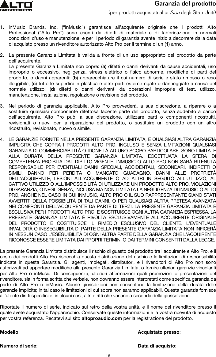   16 Garanzia del prodotto (per prodotti acquistati al di fuori degli Stati Uniti)   1. inMusic Brands, Inc. (“inMusic”) garantisce all’acquirente originale che i prodotti Alto Professional (“Alto Pro”) sono esenti da difetti di materiale e di fabbricazione in normali condizioni d’uso e manutenzione, e per il periodo di garanzia avente inizio a decorrere dalla data di acquisto presso un rivenditore autorizzato Alto Pro per il termine di un (1) anno.   2. La presente Garanzia Limitata è valida a fronte di un uso appropriato del prodotto da parte dell’acquirente.  La presente Garanzia Limitata non copre: (a) difetti o danni derivanti da cause accidentali, uso improprio o eccessivo, negligenza, stress elettrico o fisico abnorme, modifiche di parti del prodotto, o danni apparenti; (b) apparecchiature il cui numero di serie è stato rimosso o reso illeggibile; (c) tutte le superfici in plastica e altre parti esterne rigate o danneggiate a causa del normale utilizzo; (d) difetti o danni derivanti da operazioni improprie di test, utilizzo, manutenzione, installazione, regolazione o revisione del prodotto.  3. Nel periodo di garanzia applicabile, Alto Pro provvederà, a sua discrezione, a riparare o a sostituire qualsiasi componente difettosa facente parte del prodotto, senza addebito a carico dell’acquirente. Alto Pro può, a sua discrezione, utilizzare parti o componenti ricostruiti, revisionati o nuovi per la riparazione del prodotto, o sostituire un prodotto con un altro ricostruito, revisionato, nuovo o simile.  4. LE GARANZIE FORNITE NELLA PRESENTE GARANZIA LIMITATA, E QUALSIASI ALTRA GARANZIA IMPLICITA CHE COPRA I PRODOTTI ALTO PRO, INCLUSO E SENZA LIMITAZIONI QUALSIASI GARANZIA DI COMMERCIABILITÀ O IDONEITÀ AD UNO SCOPO PARTICOLARE, SONO LIMITATE ALLA DURATA DELLA PRESENTE GARANZIA LIMITATA. ECCETTUATA LA SFERA DI COMPETENZA PROIBITA DAL DIRITTO VIGENTE, INMUSIC O ALTO PRO NON SARÀ RITENUTA RESPONSABILE PER EVENTUALI DANNI SPECIALI, ACCIDENTALI, SECONDARI, INDIRETTI O SIMILI, DANNO PER PERDITA O MANCATO GUADAGNO, DANNI ALLE PROPRIETÀ DELL’ACQUIRENTE, LESIONI ALL’ACQUIRENTE O AD ALTRI IN SEGUITO ALL’UTILIZZO, AL CATTIVO UTILIZZO O ALL’IMPOSSIBILITÀ DI UTILIZZARE UN PRODOTTO ALTO PRO, VIOLAZIONI DI GARANZIA, O NEGLIGENZA, INCLUSA MA NON LIMITATA LA NEGLIGENZA DI INMUSIC O ALTO PRO, ANCHE NEL CASO IN CUI INMUSIC, ALTO PRO O IL SUO RAPPRESENTANTE SIANO STATI AVVERTITI DELLA POSSIBILITÀ DI TALI DANNI, O PER QUALSIASI ALTRA PRETESA AVANZATA NEI CONFRONTI DELL’ACQUIRENTE DA PARTE DI TERZI. LA PRESENTE GARANZIA LIMITATA È ESCLUSIVA PER I PRODOTTI ALTO PRO, E SOSTITUISCE OGNI ALTRA GARANZIA ESPRESSA. LA PRESENTE GARANZIA LIMITATA È RIVOLTA ESCLUSIVAMENTE ALL’ACQUIRENTE ORIGINALE DEL PRODOTTO E COSTITUISCE IL RIMEDIO ESCLUSIVO DEL CLIENTE. L’EVENTUALE INVALIDITÀ O INESEGUIBILITÀ DI PARTE DELLA PRESENTE GARANZIA LIMITATA NON INFICERÀ IN NESSUN CASO L’ESEGUIBILITÀ DI OGNI ALTRA PARTE DELLA GARANZIA CHE L’ACQUIRENTE RICONOSCE ESSERE LIMITATA DAI PROPRI TERMINI O DAI TERMINI CONSENTITI DALLA LEGGE.  La presente Garanzia Limitata distribuisce il rischio di guasto del prodotto tra l’acquirente e Alto Pro, e il costo dei prodotti Alto Pro rispecchia questa distribuzione del rischio e le limitazioni di responsabilità indicate in questa Garanzia. Gli agenti, impiegati, distributori, e i rivenditori di Alto Pro non sono autorizzati ad apportare modifiche alla presente Garanzia Limitata, o fornire ulteriori garanzie vincolanti per Alto Pro o inMusic. Di conseguenza, ulteriori affermazioni quali promozioni o presentazioni del rivenditore, sia in forma scritta che verbale, non dovranno essere interpretati come specifica garanzia da parte di Alto Pro o inMusic. Alcune giurisdizioni non consentono la limitazione della durata delle garanzie implicite; in tal caso le limitazioni di cui sopra non saranno applicabili. Questa garanzia fornisce all’utente diritti specifici e, in alcuni casi, altri diritti che variano a seconda della giurisdizione.  Riportate il numero di serie, indicato sul retro della vostra unità, e il nome del rivenditore presso il quale avete acquistato l’apparecchio. Conservate queste informazioni e la vostra ricevuta di acquisto per vostra referenza. Recatevi sul sito altoproaudio.com per la registrazione del prodotto.   Modello:      Acquistato presso:   Numero di serie:      Data di acquisto: 