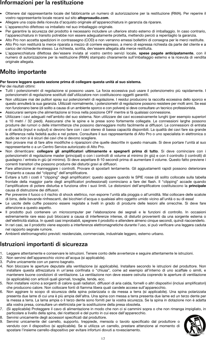   17 Informazioni per la restituzione  • Ottenere dal rappresentante locale del fabbricante un numero di autorizzazione per la restituzione (RMA). Per reperire il vostro rappresentante locale recarsi sul sito altoproaudio.com.  • Allegare una copia della ricevuta d’acquisto originale all’apparecchiatura in garanzia da riparare. • L’apparecchio difettoso va imballato nel suo imballaggio originale.  • Per garantire la sicurezza del prodotto è necessario includere un ulteriore strato esterno di imballaggio. In caso contrario, l’apparecchiatura in transito potrebbe non essere adeguatamente protetta, mettendo perciò a repentaglio la garanzia.  • Alto Pro non accetta spedizioni in contrassegno (COD) e non verranno emessi bollettini di consegna per le merci restituite.  • Alto Pro non restituirà la merce riparata a mezzo di corriere espresso, a meno di espressa richiesta da parte del cliente e a carico del richiedente stesso. La richiesta, scritta, dev’essere allegata alla merce restituita. • L’apparecchiatura difettosa dev’essere inviata al vostro centro servizi locale, spese pagate anticipatamente, con il numero di autorizzazione per la restituzione (RMA) stampato chiaramente sull’imballaggio esterno e la ricevuta di vendita originale allegata.  Molto importante  Per favore leggere questa sezione prima di collegare questa unità al suo sistema. Per dei risultati ottimi: • Tutti i potenziometri di regolazione si possono usare. La forza eccessiva può usare il potenziometro più rapidamente. I potenziometri di regolazione sostituiti dall’utilizzatore non costituiscono oggetti garantiti.  • Non utilizzare mai dei pulitori spray sui potenziometri di regolazione. I residui producono la raccolta eccessiva dello sporco e questo annullerà la sua garanzia. Utilizzati normalmente, i potenziometri di regolazione possono resistere per molti anni. Se essi non funzionano bene (di solito a causa di un ambiente sporco e con polvere) si deve consultare un tecnico professionista. • Assicurarsi sempre che alimentazione si trova nella posizione OFF mentre si fà qualsiasi connessione. • Utilizzare i cavi adeguati nell’ambito del suo sistema. Non utilizzare dei cavi eccessivamente lunghi (per esempio superiori a 10 metri / 32 piedi). Assicurarsi che le spine e le prese sono fortemente collegate. Le connessioni larghe possono produrre dei rumori o delle intermittenze che possono danneggiare molto facilmente ai diffusori. Le connessioni di entrata e di uscita (input e output) si devono fare con i cavi stereo di bassa capacità disponibili. La qualità dei cavi fare sia grande la differenza nella fedeltà audio e nel potere. Consultare il suo rappresentante di Alto Pro o uno specialista in elettronica o audio se non si è sicuri dei cavi che si devono scegliere. • Non provare mai di fare altre modifiche o riparazioni che quelle descritte in questo manuale. Si deve portare l’unità al suo rappresentante o a un Centro Service autorizzato di Alto Pro. • Non dimenticare: collegare gli amplificatori ultimamente e spegnerli prima di tutto. Si deve cominciare con i potenziometri di regolazione master (principali) o con i controlli di volume al minimo (in giù) e con il controllo (i controlli) di guadagno / entrata in giù (al minimo). Si deve aspettare 8-10 secondi prima di aumentare il volume. Questo fatto previene i correnti transitori che possono produrre dei disturbi gravi ai diffusori. • Fare attenzione al manneggiare i controlli. Provare di spostarli lentamente. Gli aggiustamenti rapidi possono deteriorare l`impianto a causa del “clipping” dell’amplificatore. • Evitare a tutti i costi il “clipping” degli amplificatori: questo appare quando le SPIE rosse (di solito collocate sulla tabella frontale della maggior parte degli amplificatori professionali) cominciano a fare dei flash. Il “clipping” accade quando l’amplificatore di potere disturba e funziona oltre i suoi limiti. Le distorsioni dell’amplificatore costituiscono la principale causa di distruzione dei diffusori. • Per prevenire il fuoco o il rischio di shock elettrico, non esporre l’unità alla pioggia o all’umidità. Mai collocare delle scatole di birra, delle bevande rinfrescanti, dei bicchieri d’acqua o qualsiasi altro oggetto umido vicino all’unità o su di essa! • Le uscite delle cuffie possono essere regolate a livelli in grado di produrre delle lesioni alle orrecchie. Si deve fare attenzione a questo aspetto. • Il prodotto può contenere un microcomputer per l’elaborazione dei segnali e le funzioni di controllo. In occasioni estremamente rare esso può bloccarsi a causa di interferenze intense, di disturbi provenienti da una sorgente esterna o dell’elettricità statica. In questi casi improbabili, spegnere il prodotto e attendere almeno cinque secondi, quindi riaccenderlo. • In rari casi, se il prodotto viene esposto a interferenze elettromagnetiche durante l’uso, si può verificare una leggera caduta nel rapporto segnale rumore.  • Ambienti elettromagnetici previsti: residenziale, commerciale, industriale leggero, esterno urbano.  Istruzioni importanti di sicurezza  1. Leggere attentamente e conservare le istruzioni. Tenere conto delle avvertenze e seguire attentamente le istruzioni. 2. Non servirsi dell’apparecchio vicino all’acqua (si applicabile). 3. Pulire unicamente con un panno bagnato. 4. Non bloccare le aperture deputate alla ventilazione (si applicabile). Installare secondo le istruzioni del produttore. Non installare questa attrezzatura in un’area confinata o “chiusa”, come ad esempio all’interno di uno scaffale o simili, e mantenere buone condizioni di ventilazione. La ventilazione non deve essere ostruita coprendo le aperture di ventilazione (si applicabile) con articoli quali giornali, tovaglie, tende, ecc. 5. Non installare vicino a sorgenti di calore quali radiatori, diffusori di aria calda, fornelli o altri dispositivi (inclusi amplificatori) che producono calore. Non collocare fonti di fiamma libera quali candele accese sull’apparecchio. 6. Non aggirare lo scopo di sicurezza della spina polarizzata o da messa a terra (si applicabile). Una spina polarizzata presenta due lame di cui una è più ampia dell’altra. Una spina con messa a terra presenta due lame ed un terzo dente per la messa a terra. La lama ampia o il terzo dente sono forniti per la vostra sicurezza. Se la spina in dotazione non è adatta alla vostra presa, consultare un elettricista per la sostituzione della presa obsoleta.  7. (Si applicabile) Proteggere il cavo di alimentazione in modo che non ci si cammini sopra o che non rimanga impigliato, in particolare a livello della spina, dei ricettacoli e del punto in cui esce dall’apparecchio. 8. Servirsi unicamente degli accessori specificati dal produttore. 9. Servirsi unicamente del carrello, supporto, treppiede, mensola o tavolo specificato dal produttore o venduto con il dispositivo (si applicabile). Se si utilizza un carrello, prestare attenzione al momento di spostare l’insieme carrello-dispositivo per evitare infortuni dovuti a rovesciamento. 