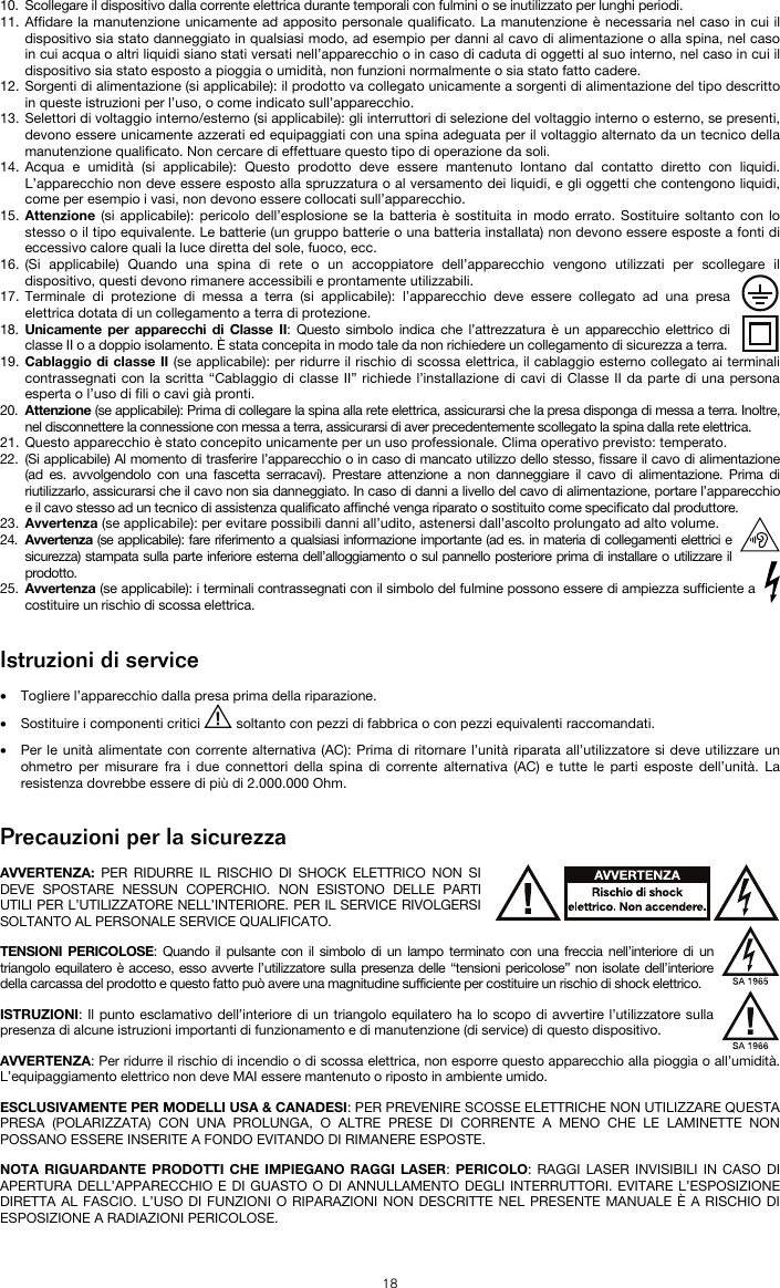   18 10. Scollegare il dispositivo dalla corrente elettrica durante temporali con fulmini o se inutilizzato per lunghi periodi. 11. Affidare la manutenzione unicamente ad apposito personale qualificato. La manutenzione è necessaria nel caso in cui il dispositivo sia stato danneggiato in qualsiasi modo, ad esempio per danni al cavo di alimentazione o alla spina, nel caso in cui acqua o altri liquidi siano stati versati nell’apparecchio o in caso di caduta di oggetti al suo interno, nel caso in cui il dispositivo sia stato esposto a pioggia o umidità, non funzioni normalmente o sia stato fatto cadere. 12. Sorgenti di alimentazione (si applicabile): il prodotto va collegato unicamente a sorgenti di alimentazione del tipo descritto in queste istruzioni per l’uso, o come indicato sull’apparecchio. 13. Selettori di voltaggio interno/esterno (si applicabile): gli interruttori di selezione del voltaggio interno o esterno, se presenti, devono essere unicamente azzerati ed equipaggiati con una spina adeguata per il voltaggio alternato da un tecnico della manutenzione qualificato. Non cercare di effettuare questo tipo di operazione da soli. 14. Acqua e umidità (si applicabile): Questo prodotto deve essere mantenuto lontano dal contatto diretto con liquidi. L’apparecchio non deve essere esposto alla spruzzatura o al versamento dei liquidi, e gli oggetti che contengono liquidi, come per esempio i vasi, non devono essere collocati sull’apparecchio. 15. Attenzione (si applicabile): pericolo dell’esplosione se la batteria è sostituita in modo errato. Sostituire soltanto con lo stesso o il tipo equivalente. Le batterie (un gruppo batterie o una batteria installata) non devono essere esposte a fonti di eccessivo calore quali la luce diretta del sole, fuoco, ecc. 16. (Si applicabile) Quando una spina di rete o un accoppiatore dell’apparecchio vengono utilizzati per scollegare il dispositivo, questi devono rimanere accessibili e prontamente utilizzabili. 17. Terminale di protezione di messa a terra (si applicabile): l’apparecchio deve essere collegato ad una presa elettrica dotata di un collegamento a terra di protezione. 18. Unicamente per apparecchi di Classe II: Questo simbolo indica che l’attrezzatura è un apparecchio elettrico di classe II o a doppio isolamento. È stata concepita in modo tale da non richiedere un collegamento di sicurezza a terra. 19. Cablaggio di classe II (se applicabile): per ridurre il rischio di scossa elettrica, il cablaggio esterno collegato ai terminali contrassegnati con la scritta “Cablaggio di classe II” richiede l’installazione di cavi di Classe II da parte di una persona esperta o l’uso di fili o cavi già pronti. 20. Attenzione (se applicabile): Prima di collegare la spina alla rete elettrica, assicurarsi che la presa disponga di messa a terra. Inoltre, nel disconnettere la connessione con messa a terra, assicurarsi di aver precedentemente scollegato la spina dalla rete elettrica. 21. Questo apparecchio è stato concepito unicamente per un uso professionale. Clima operativo previsto: temperato. 22. (Si applicabile) Al momento di trasferire l’apparecchio o in caso di mancato utilizzo dello stesso, fissare il cavo di alimentazione (ad es. avvolgendolo con una fascetta serracavi). Prestare attenzione a non danneggiare il cavo di alimentazione. Prima di riutilizzarlo, assicurarsi che il cavo non sia danneggiato. In caso di danni a livello del cavo di alimentazione, portare l’apparecchio e il cavo stesso ad un tecnico di assistenza qualificato affinché venga riparato o sostituito come specificato dal produttore. 23. Avvertenza (se applicabile): per evitare possibili danni all’udito, astenersi dall’ascolto prolungato ad alto volume. 24. Avvertenza (se applicabile): fare riferimento a qualsiasi informazione importante (ad es. in materia di collegamenti elettrici e sicurezza) stampata sulla parte inferiore esterna dell’alloggiamento o sul pannello posteriore prima di installare o utilizzare il prodotto. 25. Avvertenza (se applicabile): i terminali contrassegnati con il simbolo del fulmine possono essere di ampiezza sufficiente a costituire un rischio di scossa elettrica.   Istruzioni di service  • Togliere l’apparecchio dalla presa prima della riparazione.  • Sostituire i componenti critici   soltanto con pezzi di fabbrica o con pezzi equivalenti raccomandati.  • Per le unità alimentate con corrente alternativa (AC): Prima di ritornare l’unità riparata all’utilizzatore si deve utilizzare un ohmetro per misurare fra i due connettori della spina di corrente alternativa (AC) e tutte le parti esposte dell’unità. La resistenza dovrebbe essere di più di 2.000.000 Ohm.   Precauzioni per la sicurezza  AVVERTENZA: PER RIDURRE IL RISCHIO DI SHOCK ELETTRICO NON SI DEVE SPOSTARE NESSUN COPERCHIO. NON ESISTONO DELLE PARTI UTILI PER L’UTILIZZATORE NELL’INTERIORE. PER IL SERVICE RIVOLGERSI SOLTANTO AL PERSONALE SERVICE QUALIFICATO. TENSIONI PERICOLOSE: Quando il pulsante con il simbolo di un lampo terminato con una freccia nell’interiore di un triangolo equilatero è acceso, esso avverte l’utilizzatore sulla presenza delle “tensioni pericolose” non isolate dell’interiore della carcassa del prodotto e questo fatto può avere una magnitudine sufficiente per costituire un rischio di shock elettrico. ISTRUZIONI: Il punto esclamativo dell’interiore di un triangolo equilatero ha lo scopo di avvertire l’utilizzatore sulla presenza di alcune istruzioni importanti di funzionamento e di manutenzione (di service) di questo dispositivo. AVVERTENZA: Per ridurre il rischio di incendio o di scossa elettrica, non esporre questo apparecchio alla pioggia o all’umidità. L’equipaggiamento elettrico non deve MAI essere mantenuto o riposto in ambiente umido. ESCLUSIVAMENTE PER MODELLI USA &amp; CANADESI: PER PREVENIRE SCOSSE ELETTRICHE NON UTILIZZARE QUESTA PRESA (POLARIZZATA) CON UNA PROLUNGA, O ALTRE PRESE DI CORRENTE A MENO CHE LE LAMINETTE NON POSSANO ESSERE INSERITE A FONDO EVITANDO DI RIMANERE ESPOSTE. NOTA RIGUARDANTE PRODOTTI CHE IMPIEGANO RAGGI LASER: PERICOLO: RAGGI LASER INVISIBILI IN CASO DI APERTURA DELL’APPARECCHIO E DI GUASTO O DI ANNULLAMENTO DEGLI INTERRUTTORI. EVITARE L’ESPOSIZIONE DIRETTA AL FASCIO. L’USO DI FUNZIONI O RIPARAZIONI NON DESCRITTE NEL PRESENTE MANUALE È A RISCHIO DI ESPOSIZIONE A RADIAZIONI PERICOLOSE. 