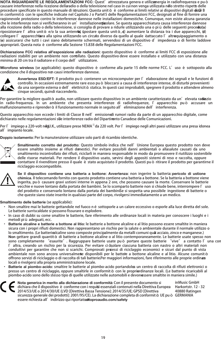   19 NOTA RIGUARDANTE LE REGOLAMENTAZIONI FCC: Quest’attrezzatura genera e utilizza energia in radiofrequenza e può causare interferenze nella ricezione della radio o della televisione nel caso in cui non venga utilizzata nello stretto rispetto delle procedure specificate in questo manuale di istruzioni. Questa unità è conforme ai limiti relativi ai dispositivi digitali di Classe B in conformità con le specifiche indicate nel Capitolo J o Parte 15 delle Regolamentazioni FCC, designati al fine di fornire una ragionevole protezione contro le interferenze dannose nelle installazioni domestiche. Comunque, non esiste alcuna garanzia che le interferenze non si verificheranno in un’installazione particolare. Se questa apparecchiatura causa interferenze dannose alla ricezione della radio o della televisione, si consiglia di provare a ridurle utilizzando una o più delle seguenti procedure: (a) riposizionare  l’altra  unità e/o  la sua  antenna,  (b) spostare  questa unità,  (c)  aumentare  la distanza  tra  i  due  apparecchi, (d) collegare l’apparecchiatura alla spina utilizzando un circuito diverso da quello al quale è attaccato l’altro equipaggiamento o (e)  assicurarsi  che  tutti  i  cavi siano  debitamente  schermati,  servendosi di  un  dispositivo d’impedenza  o  di  ferrite  laddove appropriati. Questa nota è conforme alla Sezione 15.838 delle Regolamentazioni FCC. Dichiarazione FCC relativa all’esposizione alle radiazioni: questo dispositivo è conforme ai limiti FCC di esposizione alle radiazioni  stabiliti  per un ambiente  non  controllato. Questo  dispositivo deve  essere installato  e  utilizzato con  una  distanza minima di 20 cm tra il radiatore e il corpo dell’utilizzatore. Microfono wireless (se applicabile): questo dispositivo è  conforme alla parte 15 delle norme FCC. L’uso è sottoposto alla condizione che il dispositivo non causi interferenze dannose. Avvertenza ESD/EFT: Il prodotto può contenere un microcomputer per l’elaborazione dei segnali e le funzioni di controllo. In occasioni estremamente rare esso può bloccarsi a causa di interferenze intense, di disturbi provenienti da una sorgente esterna o dell’elettricità statica. In questi casi improbabili, spegnere il prodotto e attendere almeno cinque secondi, quindi riaccenderlo. Per garantire la migliore qualità audio, non utilizzare questo dispositivo in un ambiente caratterizzato da un’elevata radiazione in  radio-frequenza.  In  un  ambiente  che  presenta  interferenze  di  radiofrequenze, l’apparecchio  può  accusare  un malfunzionamento e riprenderà il funzionamento normale in seguito all’eliminazione dell’interferenza. Questo apparecchio non eccede i limiti di Classe B nell’emissione di rumori radio da parte di un apparecchio digitale, come dichiarato nelle regolamentazioni sulle interferenze radio del Dipartimento Canadese delle Comunicazioni. Per l’impiego a 220-volt negli U.K., utilizzare prese NEMA  da 220 volt. Per l’impiego negli altri paesi utilizzare una presa idonea all’impianto locale. Doppio isolamento: Per la manutenzione utilizzare solo parti di ricambio identiche. Smaltimento corretto  del  prodotto: Questo simbolo indica  che nell’Unione  Europea questo  prodotto non  deve essere  smaltito  insieme  ai  rifiuti  domestici.  Per  evitare  possibili danni  ambientali  o  alla  salute  causati  da  uno smaltimento incontrollato dei rifiuti, riciclarli in maniera responsabile in modo da promuovere il riutilizzo sostenibile delle  risorse  materiali.  Per  rendere  il dispositivo  usato,  servirsi degli  appositi  sistemi  di reso e raccolta,  oppure contattare il rivenditore presso il quale è stato acquistato il prodotto. Questi può ritirare il prodotto per garantirne il riciclaggio ecocompatibile. Se  il  dispositivo  contiene  una  batteria  a  bottone:  Avvertenza:  non  ingerire  la  batteria: pericolo  di  ustione chimica. Il telecomando fornito con questo prodotto contiene una batteria a bottone. Se la batteria a bottone viene ingerita, può causare gravi ustioni interne in appena 2 ore, che possono causare la morte. Conservare le batterie vecchie e nuove lontano dalla portata dei bambini. Se lo scomparto batterie non si chiude bene, interrompere l’uso del prodotto e conservarlo lontano dalla portata dei bambini. Se si sospetta una possibile  ingestione di batterie o che queste siano state inserite in qualsiasi parte del corpo, rivolgersi immediatamente a un medico. Smaltimento delle batterie (se applicabile): · Non smaltire mai le batterie gettandole nel fuoco né sottoporle a un calore eccessivo o esporle alla luce diretta del sole. Le batterie surriscaldate si possono fissurare o esplodere. · In caso di dubbi su come smaltire le batterie, fare riferimento alle ordinanze locali in materia per conoscere i luoghi e i metodi più adeguati, ecc. · Batterie alcaline e batterie a bottone al litio: le batterie a bottone alcaline e al litio possono essere smaltite in maniera sicura con i propri rifiuti domestici. Non rappresentano un rischio per la salute o ambientale durante il normale utilizzo o lo smaltimento. (Le batterie alcaline sono composte principalmente da metalli comuni quali acciaio, zinco e manganese.) Non gettare grandi quantità di batterie a bottone alcaline o al litio contemporaneamente. Le batterie usate spesso non sono  completamente  “esaurite”.  Raggruppare  batterie usate  può  portare  queste  batterie “vive”  a  contatto  l’una  con l’altra,  creando  un  rischio  per  la  sicurezza.  Per  evitare  ciò,  isolare  ciascuna  batteria  con  nastro  o  altri  materiali  non conduttivi  per  garantire  che  non  si  scarichi.  Comprovati  processi  di  riciclaggio  economici  e  sicuri  dal  punto  di vista ambientale  non  sono  ancora  universalmente disponibili per le batterie  a  bottone  alcaline  e  al  litio. Alcune  comunità offrono servizi di riciclaggio o di raccolta di tali batterie. Per maggiori informazioni, fare riferimento alle proprie ordinanze locali o rivolgersi alla propria amministrazione locale. · Batterie al piombo-acido: smaltire le batterie al piombo-acido portandole a un centro di raccolta di rifiuti elettronici o presso un centro di riciclaggio, oppure smaltirle in conformità con le proprie ordinanze locali. (Le batterie ricaricabili al piombo-acido sono dello stesso tipo di quelle utilizzate nelle automobili e devono essere smaltite in maniera simile.)  Nota generica in merito alla dichiarazione di conformità: Con il presente documento si dichiara che il dispositivo è conforme con i requisiti essenziali contenuti nella Direttiva Europea 2014/53/UE o 2014/30/UE (LVD [Direttiva Bassa Tensione]: 2014/35/UE; GPSD [Direttiva sicurezza generale dei prodotti]: 2001/95/CE). La dichiarazione completa di conformità UE può essere richiesta all’indirizzo qui riportato o altoproaudio.com/safety inMusic GmbH Harkortstr. 12 - 32 40880 Ratingen GERMANIA 