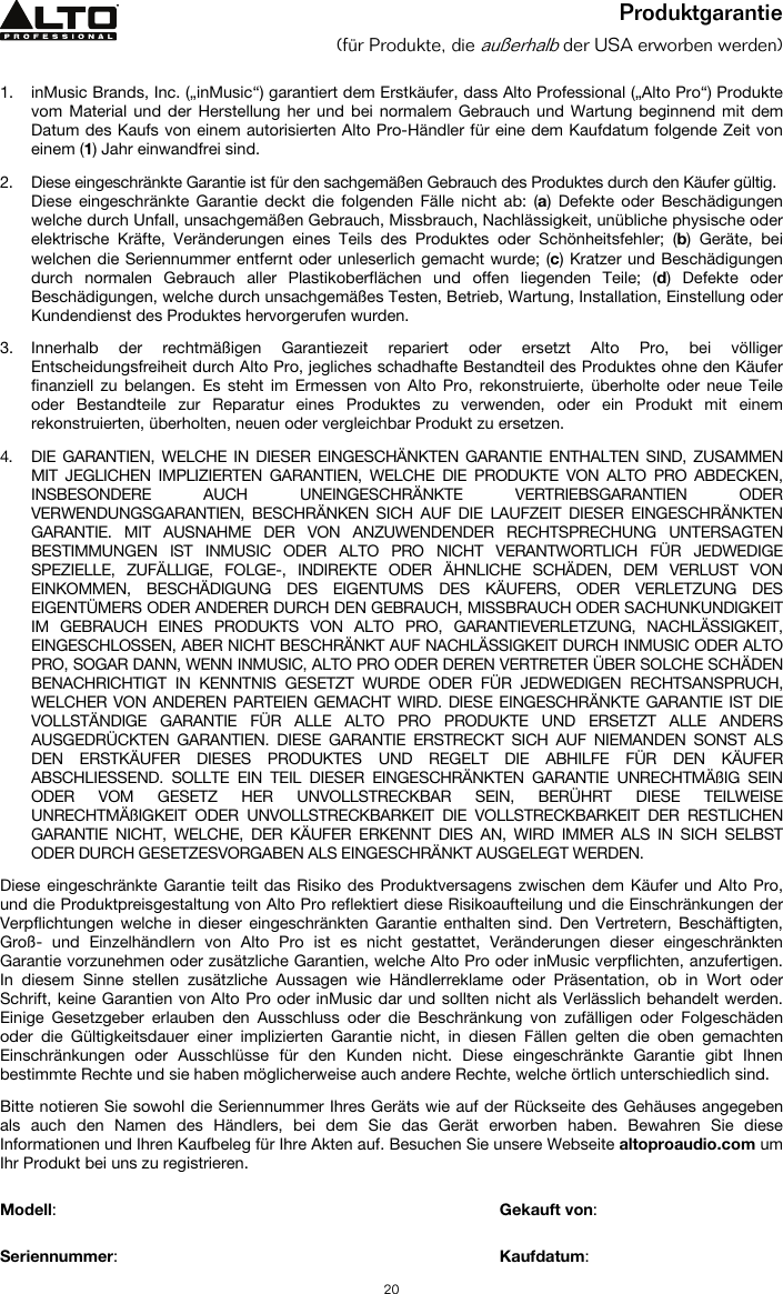   20 Produktgarantie (für Produkte, die außerhalb der USA erworben werden)   1. inMusic Brands, Inc. („inMusic“) garantiert dem Erstkäufer, dass Alto Professional („Alto Pro“) Produkte vom Material und der Herstellung her und bei normalem Gebrauch und Wartung beginnend mit dem Datum des Kaufs von einem autorisierten Alto Pro-Händler für eine dem Kaufdatum folgende Zeit von einem (1) Jahr einwandfrei sind.  2. Diese eingeschränkte Garantie ist für den sachgemäßen Gebrauch des Produktes durch den Käufer gültig.  Diese eingeschränkte Garantie deckt die folgenden Fälle nicht ab: (a) Defekte oder Beschädigungen welche durch Unfall, unsachgemäßen Gebrauch, Missbrauch, Nachlässigkeit, unübliche physische oder elektrische Kräfte, Veränderungen eines Teils des Produktes oder Schönheitsfehler; (b) Geräte, bei welchen die Seriennummer entfernt oder unleserlich gemacht wurde; (c) Kratzer und Beschädigungen durch normalen Gebrauch aller Plastikoberflächen und offen liegenden Teile; (d) Defekte oder Beschädigungen, welche durch unsachgemäßes Testen, Betrieb, Wartung, Installation, Einstellung oder Kundendienst des Produktes hervorgerufen wurden.  3. Innerhalb der rechtmäßigen Garantiezeit repariert oder ersetzt Alto Pro, bei völliger Entscheidungsfreiheit durch Alto Pro, jegliches schadhafte Bestandteil des Produktes ohne den Käufer finanziell zu belangen. Es steht im Ermessen von Alto Pro, rekonstruierte, überholte oder neue Teile oder Bestandteile zur Reparatur eines Produktes zu verwenden, oder ein Produkt mit einem rekonstruierten, überholten, neuen oder vergleichbar Produkt zu ersetzen.   4. DIE GARANTIEN, WELCHE IN DIESER EINGESCHÄNKTEN GARANTIE ENTHALTEN SIND, ZUSAMMEN MIT JEGLICHEN IMPLIZIERTEN GARANTIEN, WELCHE DIE PRODUKTE VON ALTO PRO ABDECKEN, INSBESONDERE AUCH UNEINGESCHRÄNKTE VERTRIEBSGARANTIEN ODER VERWENDUNGSGARANTIEN, BESCHRÄNKEN SICH AUF DIE LAUFZEIT DIESER EINGESCHRÄNKTEN GARANTIE. MIT AUSNAHME DER VON ANZUWENDENDER RECHTSPRECHUNG UNTERSAGTEN BESTIMMUNGEN IST INMUSIC ODER ALTO PRO NICHT VERANTWORTLICH FÜR JEDWEDIGE SPEZIELLE, ZUFÄLLIGE, FOLGE-, INDIREKTE ODER ÄHNLICHE SCHÄDEN, DEM VERLUST VON EINKOMMEN, BESCHÄDIGUNG DES EIGENTUMS DES KÄUFERS, ODER VERLETZUNG DES EIGENTÜMERS ODER ANDERER DURCH DEN GEBRAUCH, MISSBRAUCH ODER SACHUNKUNDIGKEIT IM GEBRAUCH EINES PRODUKTS VON ALTO PRO, GARANTIEVERLETZUNG, NACHLÄSSIGKEIT, EINGESCHLOSSEN, ABER NICHT BESCHRÄNKT AUF NACHLÄSSIGKEIT DURCH INMUSIC ODER ALTO PRO, SOGAR DANN, WENN INMUSIC, ALTO PRO ODER DEREN VERTRETER ÜBER SOLCHE SCHÄDEN BENACHRICHTIGT IN KENNTNIS GESETZT WURDE ODER FÜR JEDWEDIGEN RECHTSANSPRUCH, WELCHER VON ANDEREN PARTEIEN GEMACHT WIRD. DIESE EINGESCHRÄNKTE GARANTIE IST DIE VOLLSTÄNDIGE GARANTIE FÜR ALLE ALTO PRO PRODUKTE UND ERSETZT ALLE ANDERS AUSGEDRÜCKTEN GARANTIEN. DIESE GARANTIE ERSTRECKT SICH AUF NIEMANDEN SONST ALS DEN ERSTKÄUFER DIESES PRODUKTES UND REGELT DIE ABHILFE FÜR DEN KÄUFER ABSCHLIESSEND. SOLLTE EIN TEIL DIESER EINGESCHRÄNKTEN GARANTIE UNRECHTMÄßIG SEIN ODER VOM GESETZ HER UNVOLLSTRECKBAR SEIN, BERÜHRT DIESE TEILWEISE UNRECHTMÄßIGKEIT ODER UNVOLLSTRECKBARKEIT DIE VOLLSTRECKBARKEIT DER RESTLICHEN GARANTIE NICHT, WELCHE, DER KÄUFER ERKENNT DIES AN, WIRD IMMER ALS IN SICH SELBST ODER DURCH GESETZESVORGABEN ALS EINGESCHRÄNKT AUSGELEGT WERDEN.  Diese eingeschränkte Garantie teilt das Risiko des Produktversagens zwischen dem Käufer und Alto Pro, und die Produktpreisgestaltung von Alto Pro reflektiert diese Risikoaufteilung und die Einschränkungen der Verpflichtungen welche in dieser eingeschränkten Garantie enthalten sind. Den Vertretern, Beschäftigten, Groß- und Einzelhändlern von Alto Pro ist es nicht gestattet, Veränderungen dieser eingeschränkten Garantie vorzunehmen oder zusätzliche Garantien, welche Alto Pro oder inMusic verpflichten, anzufertigen. In diesem Sinne stellen zusätzliche Aussagen wie Händlerreklame oder Präsentation, ob in Wort oder Schrift, keine Garantien von Alto Pro oder inMusic dar und sollten nicht als Verlässlich behandelt werden. Einige Gesetzgeber erlauben den Ausschluss oder die Beschränkung von zufälligen oder Folgeschäden oder die Gültigkeitsdauer einer implizierten Garantie nicht, in diesen Fällen gelten die oben gemachten Einschränkungen oder Ausschlüsse für den Kunden nicht. Diese eingeschränkte Garantie gibt Ihnen bestimmte Rechte und sie haben möglicherweise auch andere Rechte, welche örtlich unterschiedlich sind.   Bitte notieren Sie sowohl die Seriennummer Ihres Geräts wie auf der Rückseite des Gehäuses angegeben als auch den Namen des Händlers, bei dem Sie das Gerät erworben haben. Bewahren Sie diese Informationen und Ihren Kaufbeleg für Ihre Akten auf. Besuchen Sie unsere Webseite altoproaudio.com um Ihr Produkt bei uns zu registrieren.   Modell:       Gekauft von:   Seriennummer:      Kaufdatum:  