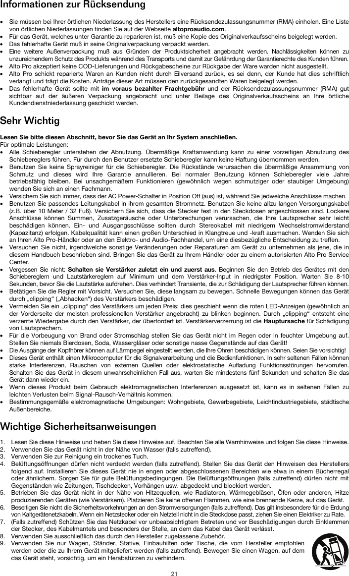   21 Informationen zur Rücksendung  • Sie müssen bei Ihrer örtlichen Niederlassung des Herstellers eine Rücksendezulassungsnummer (RMA) einholen. Eine Liste von örtlichen Niederlassungen finden Sie auf der Webseite altoproaudio.com.  • Für das Gerät, welches unter Garantie zu reparieren ist, muß eine Kopie des Originalverkaufsscheins beigelegt werden. • Das fehlerhafte Gerät muß in seine Originalverpackung verpackt werden.  • Eine weitere Außenverpackung muß aus Gründen der Produktsicherheit angebracht werden. Nachlässigkeiten können zu unzureichendem Schutz des Produkts während des Transports und damit zur Gefährdung der Garantierechte des Kunden führen.  • Alto Pro akzeptiert keine COD-Lieferungen und Rückgabescheine zur Rückgabe der Ware warden nicht ausgestellt.  • Alto Pro schickt reparierte Waren an Kunden nicht durch Eilversand zurück, es sei denn, der Kunde hat dies schriftlich verlangt und trägt die Kosten. Anträge dieser Art müssen den zurückgesandten Waren beigelegt werden. • Das fehlerhafte Gerät sollte mit im voraus bezahlter Frachtgebühr und der Rücksendezulassungsnummer (RMA) gut sichtbar auf der äußeren Verpackung angebracht und unter Beilage des Originalverkaufsscheins an Ihre örtliche Kundendienstniederlassung geschickt werden.  Sehr Wichtig  Lesen Sie bitte diesen Abschnitt, bevor Sie das Gerät an Ihr System anschließen. Für optimale Leistungen: • Alle Schieberegler unterstehen der Abnutzung. Übermäßige Kraftanwendung kann zu einer vorzeitigen Abnutzung des Schiebereglers führen. Für durch den Benutzer ersetzte Schieberegler kann keine Haftung übernommen werden.  • Benutzen Sie keine Sprayreiniger für die Schieberegler. Die Rückstände verursachen die übermäßige Ansammlung von Schmutz und dieses wird Ihre Garantie annullieren. Bei normaler Benutzung können Schieberegler viele Jahre betriebsfähig bleiben. Bei unsachgemäßem Funktionieren (gewöhnlich wegen schmutziger oder staubiger Umgebung) wenden Sie sich an einen Fachmann. • Versichern Sie sich immer, dass der AC Power-Schalter in Position Off (aus) ist, während Sie jedwelche Anschlüsse machen. • Benutzen Sie passendes Leitungskabel in ihrem gesamten Stromnetz. Benutzen Sie keine allzu langen Versorgungskabel (z.B. über 10 Meter / 32 Fuß). Versichern Sie sich, dass die Stecker fest in den Steckdosen angeschlossen sind. Lockere Anschlüsse können Summen, Zusatzgeräusche oder Unterbrechungen verursachen, die Ihre Lautsprecher sehr leicht beschädigen können. Ein- und Ausgangsschlüsse sollten durch Stereokabel mit niedrigem Wechselstromwiderstand (Kapazitanz) erfolgen. Kabelqualität kann einen großen Unterschied in Klangtreue und -kraft ausmachen. Wenden Sie sich an Ihren Alto Pro-Händler oder an den Elektro- und Audio-Fachhandel, um eine diesbezügliche Entscheidung zu treffen.  • Versuchen Sie nicht, irgendwelche sonstige Veränderungen oder Reparaturen am Gerät zu unternehmen als jene, die in diesem Handbuch beschrieben sind. Bringen Sie das Gerät zu Ihrem Händler oder zu einem autorisierten Alto Pro Service Center. • Vergessen Sie nicht: Schalten sie Verstärker zuletzt ein und zuerst aus. Beginnen Sie den Betrieb des Gerätes mit den Schiebereglern und Lautstärkereglern auf Minimum und dem Verstärker-Input in niedrigster Position. Warten Sie 8-10 Sekunden, bevor Sie die Lautstärke aufdrehen. Dies verhindert Transiente, die zur Schädigung der Lautsprecher führen können. • Betätigen Sie die Regler mit Vorsicht. Versuchen Sie, diese langsam zu bewegen. Schnelle Bewegungen können das Gerät durch „clipping“ („Abhacken“) des Verstärkers beschädigen. • Vermeiden Sie ein „clipping“ des Verstärkers um jeden Preis: dies geschieht wenn die roten LED-Anzeigen (gewöhnlich an der Vorderseite der meisten professionellen Verstärker angebracht) zu blinken beginnen. Durch „clipping“ entsteht eine verzerrte Wiedergabe durch den Verstärker, der überfordert ist. Verstärkerverzerrung ist die Hauptursache für Schädigung von Lautsprechern. • Für die Vorbeugung von Brand oder Stromschlag stellen Sie das Gerät nicht im Regen oder in feuchter Umgebung auf. Stellen Sie niemals Bierdosen, Soda, Wassergläser oder sonstige nasse Gegenstände auf das Gerät! • Die Ausgänge der Kopfhörer können auf Lärmpegel eingestellt werden, die Ihre Ohren beschädigen können. Seien Sie vorsichtig! • Dieses Gerät enthält einen Mikrocomputer für die Signalverarbeitung und die Bedienfunktionen. In sehr seltenen Fällen können starke Interferenzen, Rauschen von externen Quellen oder elektrostatische Aufladung Funktionsstörungen hervorrufen. Schalten Sie das Gerät in diesem unwahrscheinlichen Fall aus, warten Sie mindestens fünf Sekunden und schalten Sie das Gerät dann wieder ein. • Wenn dieses Produkt beim Gebrauch elektromagnetischen Interferenzen ausgesetzt ist, kann es in seltenen Fällen zu leichten Verlusten beim Signal-Rausch-Verhältnis kommen. • Bestimmungsgemäße elektromagnetische Umgebungen: Wohngebiete, Gewerbegebiete, Leichtindustriegebiete, städtische Außenbereiche.  Wichtige Sicherheitsanweisungen  1. Lesen Sie diese Hinweise und heben Sie diese Hinweise auf. Beachten Sie alle Warnhinweise und folgen Sie diese Hinweise. 2. Verwenden Sie das Gerät nicht in der Nähe von Wasser (falls zutreffend). 3. Verwenden Sie zur Reinigung ein trockenes Tuch.  4. Belüftungsöffnungen dürfen nicht verdeckt werden (falls zutreffend). Stellen Sie das Gerät den Hinweisen des Herstellers folgend auf. Installieren Sie dieses Gerät nie in engen oder abgeschlossenen Bereichen wie etwa in einem Bücherregal oder ähnlichem. Sorgen Sie für gute Belüftungsbedingungen. Die Belüftungsöffnungen (falls zutreffend) dürfen nicht mit Gegenständen wie Zeitungen, Tischdecken, Vorhängen usw. abgedeckt und blockiert werden. 5. Betrieben Sie das Gerät nicht in der Nähe von Hitzequellen, wie Radiatoren, Wärmegebläsen, Öfen oder anderen, Hitze produzierenden Geräten (wie Verstärkern). Platzieren Sie keine offenen Flammen, wie eine brennende Kerze, auf das Gerät. 6. Beseitigen Sie nicht die Sicherheitsvorkehrungen an den Stromversorgungen (falls zutreffend). Das gilt insbesondere für die Erdung von Kaltgerätenetzkabeln. Wenn ein Netzstecker oder ein Netzteil nicht in die Steckdose passt, ziehen Sie einen Elektriker zu Rate.  7. (Falls zutreffend) Schützen Sie das Netzkabel vor unbeabsichtigtem Betreten und vor Beschädigungen durch Einklemmen der Stecker, des Kabelmantels und besonders der Stelle, an dem das Kabel das Gerät verlässt.  8. Verwenden Sie ausschließlich das durch den Hersteller zugelassene Zubehör.  9. Verwenden Sie nur Wagen, Ständer, Stative, Einbauhilfen oder Tische, die vom Hersteller empfohlen werden oder die zu Ihrem Gerät mitgeliefert werden (falls zutreffend). Bewegen Sie einen Wagen, auf dem das Gerät steht, vorsichtig, um ein Herabstürzen zu verhindern.  