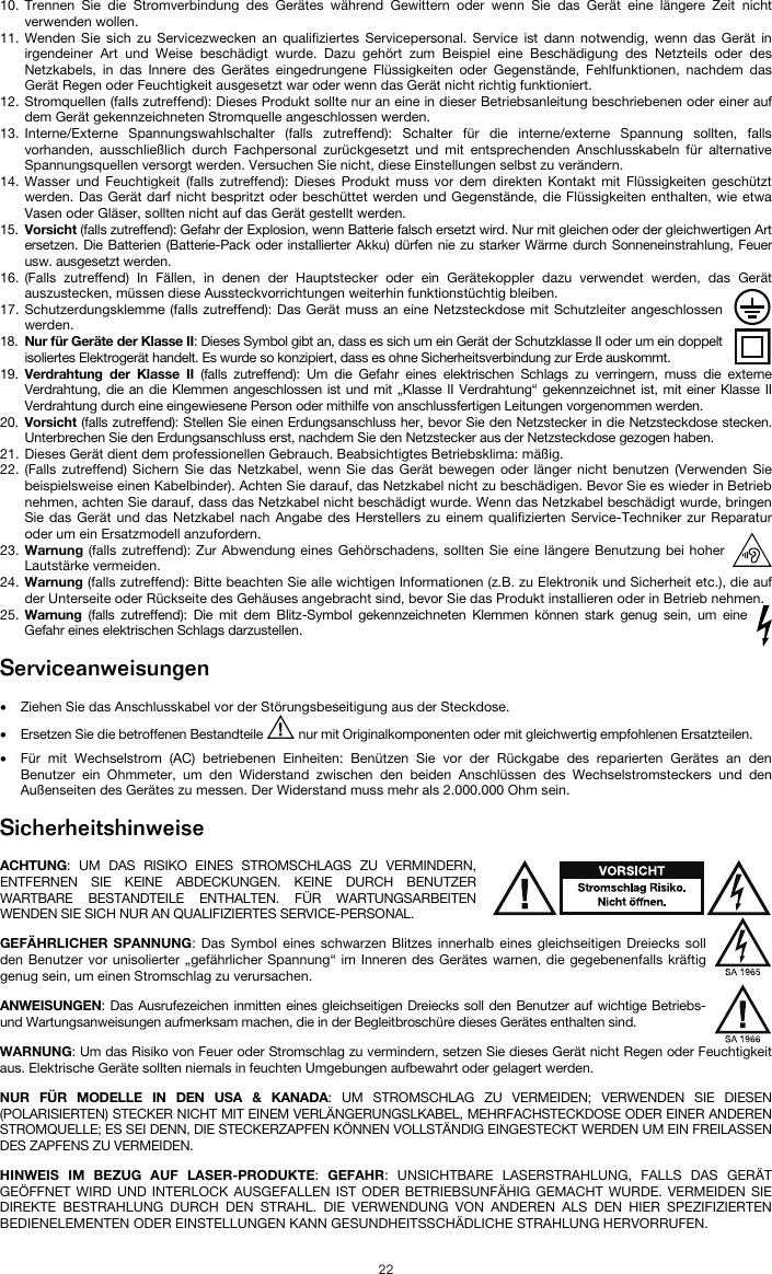   22 10. Trennen Sie die Stromverbindung des Gerätes während Gewittern oder wenn Sie das Gerät eine längere Zeit nicht verwenden wollen.  11. Wenden Sie sich zu Servicezwecken an qualifiziertes Servicepersonal. Service ist dann notwendig, wenn das Gerät in irgendeiner Art und Weise beschädigt wurde. Dazu gehört zum Beispiel eine Beschädigung des Netzteils oder des Netzkabels, in das Innere des Gerätes eingedrungene Flüssigkeiten oder Gegenstände, Fehlfunktionen, nachdem das Gerät Regen oder Feuchtigkeit ausgesetzt war oder wenn das Gerät nicht richtig funktioniert.  12. Stromquellen (falls zutreffend): Dieses Produkt sollte nur an eine in dieser Betriebsanleitung beschriebenen oder einer auf dem Gerät gekennzeichneten Stromquelle angeschlossen werden. 13. Interne/Externe Spannungswahlschalter (falls zutreffend): Schalter für die interne/externe Spannung sollten, falls vorhanden, ausschließlich durch Fachpersonal zurückgesetzt und mit entsprechenden Anschlusskabeln für alternative Spannungsquellen versorgt werden. Versuchen Sie nicht, diese Einstellungen selbst zu verändern. 14. Wasser und Feuchtigkeit (falls zutreffend): Dieses Produkt muss vor dem direkten Kontakt mit Flüssigkeiten geschützt werden. Das Gerät darf nicht bespritzt oder beschüttet werden und Gegenstände, die Flüssigkeiten enthalten, wie etwa Vasen oder Gläser, sollten nicht auf das Gerät gestellt werden. 15. Vorsicht (falls zutreffend): Gefahr der Explosion, wenn Batterie falsch ersetzt wird. Nur mit gleichen oder der gleichwertigen Art ersetzen. Die Batterien (Batterie-Pack oder installierter Akku) dürfen nie zu starker Wärme durch Sonneneinstrahlung, Feuer usw. ausgesetzt werden. 16. (Falls zutreffend) In Fällen, in denen der Hauptstecker oder ein Gerätekoppler dazu verwendet werden, das Gerät auszustecken, müssen diese Aussteckvorrichtungen weiterhin funktionstüchtig bleiben.  17. Schutzerdungsklemme (falls zutreffend): Das Gerät muss an eine Netzsteckdose mit Schutzleiter angeschlossen werden. 18. Nur für Geräte der Klasse II: Dieses Symbol gibt an, dass es sich um ein Gerät der Schutzklasse II oder um ein doppelt isoliertes Elektrogerät handelt. Es wurde so konzipiert, dass es ohne Sicherheitsverbindung zur Erde auskommt. 19. Verdrahtung der Klasse II (falls zutreffend): Um die Gefahr eines elektrischen Schlags zu verringern, muss die externe Verdrahtung, die an die Klemmen angeschlossen ist und mit „Klasse II Verdrahtung“ gekennzeichnet ist, mit einer Klasse II Verdrahtung durch eine eingewiesene Person oder mithilfe von anschlussfertigen Leitungen vorgenommen werden. 20. Vorsicht (falls zutreffend): Stellen Sie einen Erdungsanschluss her, bevor Sie den Netzstecker in die Netzsteckdose stecken. Unterbrechen Sie den Erdungsanschluss erst, nachdem Sie den Netzstecker aus der Netzsteckdose gezogen haben. 21. Dieses Gerät dient dem professionellen Gebrauch. Beabsichtigtes Betriebsklima: mäßig. 22. (Falls zutreffend) Sichern Sie das Netzkabel, wenn Sie das Gerät bewegen oder länger nicht benutzen (Verwenden Sie beispielsweise einen Kabelbinder). Achten Sie darauf, das Netzkabel nicht zu beschädigen. Bevor Sie es wieder in Betrieb nehmen, achten Sie darauf, dass das Netzkabel nicht beschädigt wurde. Wenn das Netzkabel beschädigt wurde, bringen Sie das Gerät und das Netzkabel nach Angabe des Herstellers zu einem qualifizierten Service-Techniker zur Reparatur oder um ein Ersatzmodell anzufordern. 23. Warnung (falls zutreffend): Zur Abwendung eines Gehörschadens, sollten Sie eine längere Benutzung bei hoher Lautstärke vermeiden. 24. Warnung (falls zutreffend): Bitte beachten Sie alle wichtigen Informationen (z.B. zu Elektronik und Sicherheit etc.), die auf der Unterseite oder Rückseite des Gehäuses angebracht sind, bevor Sie das Produkt installieren oder in Betrieb nehmen. 25. Warnung (falls zutreffend): Die mit dem Blitz-Symbol gekennzeichneten Klemmen können stark genug sein, um eine Gefahr eines elektrischen Schlags darzustellen.  Serviceanweisungen  • Ziehen Sie das Anschlusskabel vor der Störungsbeseitigung aus der Steckdose.  • Ersetzen Sie die betroffenen Bestandteile   nur mit Originalkomponenten oder mit gleichwertig empfohlenen Ersatzteilen.  • Für mit Wechselstrom (AC) betriebenen Einheiten: Benützen Sie vor der Rückgabe des reparierten Gerätes an den Benutzer ein Ohmmeter, um den Widerstand zwischen den beiden Anschlüssen des Wechselstromsteckers und den Außenseiten des Gerätes zu messen. Der Widerstand muss mehr als 2.000.000 Ohm sein.  Sicherheitshinweise  ACHTUNG: UM DAS RISIKO EINES STROMSCHLAGS ZU VERMINDERN, ENTFERNEN SIE KEINE ABDECKUNGEN. KEINE DURCH BENUTZER WARTBARE BESTANDTEILE ENTHALTEN. FÜR WARTUNGSARBEITEN WENDEN SIE SICH NUR AN QUALIFIZIERTES SERVICE-PERSONAL. GEFÄHRLICHER SPANNUNG: Das Symbol eines schwarzen Blitzes innerhalb eines gleichseitigen Dreiecks soll den Benutzer vor unisolierter „gefährlicher Spannung“ im Inneren des Gerätes warnen, die gegebenenfalls kräftig genug sein, um einen Stromschlag zu verursachen. ANWEISUNGEN: Das Ausrufezeichen inmitten eines gleichseitigen Dreiecks soll den Benutzer auf wichtige Betriebs- und Wartungsanweisungen aufmerksam machen, die in der Begleitbroschüre dieses Gerätes enthalten sind. WARNUNG: Um das Risiko von Feuer oder Stromschlag zu vermindern, setzen Sie dieses Gerät nicht Regen oder Feuchtigkeit aus. Elektrische Geräte sollten niemals in feuchten Umgebungen aufbewahrt oder gelagert werden. NUR FÜR MODELLE IN DEN USA &amp; KANADA: UM STROMSCHLAG ZU VERMEIDEN; VERWENDEN SIE DIESEN (POLARISIERTEN) STECKER NICHT MIT EINEM VERLÄNGERUNGSLKABEL, MEHRFACHSTECKDOSE ODER EINER ANDEREN STROMQUELLE; ES SEI DENN, DIE STECKERZAPFEN KÖNNEN VOLLSTÄNDIG EINGESTECKT WERDEN UM EIN FREILASSEN DES ZAPFENS ZU VERMEIDEN. HINWEIS IM BEZUG AUF LASER-PRODUKTE: GEFAHR: UNSICHTBARE LASERSTRAHLUNG, FALLS DAS GERÄT GEÖFFNET WIRD UND INTERLOCK AUSGEFALLEN IST ODER BETRIEBSUNFÄHIG GEMACHT WURDE. VERMEIDEN SIE DIREKTE BESTRAHLUNG DURCH DEN STRAHL. DIE VERWENDUNG VON ANDEREN ALS DEN HIER SPEZIFIZIERTEN BEDIENELEMENTEN ODER EINSTELLUNGEN KANN GESUNDHEITSSCHÄDLICHE STRAHLUNG HERVORRUFEN. 