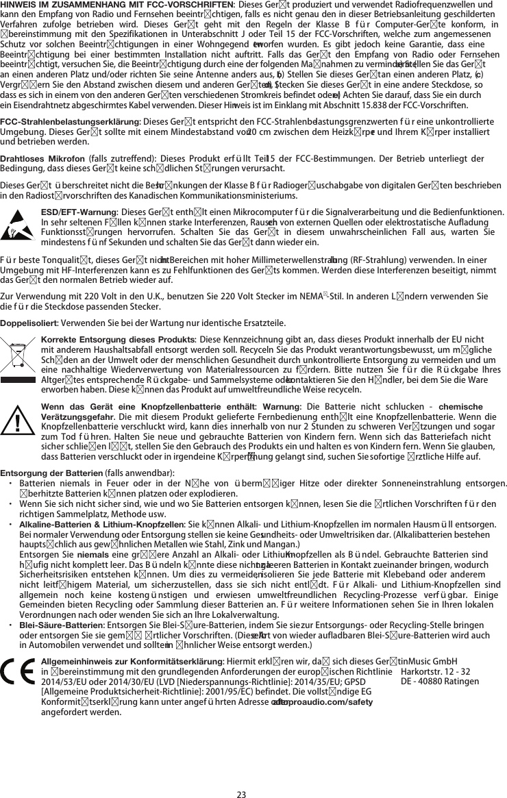   23 HINWEIS IM ZUSAMMENHANG MIT FCC-VORSCHRIFTEN: Dieses Gert produziert und verwendet Radiofrequenzwellen und kann den Empfang von Radio und Fernsehen beeintrchtigen, falls es nicht genau den in dieser Betriebsanleitung geschilderten Verfahren  zufolge  betrieben  wird.  Dieses  Gert  geht  mit  den  Regeln  der  Klasse  B  für  Computer-Gerte  konform,  in bereinstimmung  mit  den  Spezifikationen  in  Unterabschnitt  J  oder  Teil 15  der  FCC-Vorschriften,  welche  zum  angemessenen Schutz vor  solchen  Beeintrchtigungen  in  einer  Wohngegend  entworfen  wurden.  Es  gibt  jedoch keine Garantie,  dass  eine Beeintrchtigung  bei  einer  bestimmten  Installation  nicht  auftritt.  Falls  das  Gert  den  Empfang  von  Radio  oder  Fernsehen beeintrchtigt, versuchen Sie, die Beeintrchtigung durch eine der folgenden Manahmen zu vermindern: (a) Stellen Sie das Gert an einen anderen Platz und/oder richten Sie seine Antenne anders aus, (b) Stellen Sie dieses Gert an einen anderen Platz, (c) Vergrern Sie den Abstand zwischen diesem und anderen Gerten, (d) Stecken Sie dieses Gert in eine andere Steckdose, so dass es sich in einem von den anderen Gerten verschiedenen Stromkreis befindet oder (e) Achten Sie darauf, dass Sie ein durch ein Eisendrahtnetz abgeschirmtes Kabel verwenden. Dieser Hinweis ist im Einklang mit Abschnitt 15.838 der FCC-Vorschriften. FCC-Strahlenbelastungserklärung: Dieses Gert entspricht den FCC-Strahlenbelastungsgrenzwerten für eine unkontrollierte Umgebung. Dieses Gert sollte mit einem Mindestabstand von 20 cm zwischen dem Heizkrper und Ihrem Krper installiert und betrieben werden. Drahtloses  Mikrofon (falls  zutreffend):  Dieses  Produkt  erfüllt  Teil 15  der  FCC-Bestimmungen.  Der  Betrieb  unterliegt  der Bedingung, dass dieses Gert keine schdlichen Strungen verursacht. Dieses Gert überschreitet nicht die Beschrnkungen der Klasse B für Radiogeruschabgabe von digitalen Gerten beschrieben in den Radiostrvorschriften des Kanadischen Kommunikationsministeriums. ESD/EFT-Warnung: Dieses Gert enthlt einen Mikrocomputer für die Signalverarbeitung und die Bedienfunktionen. In sehr seltenen Fllen knnen starke Interferenzen, Rauschen von externen Quellen oder elektrostatische Aufladung Funktionsstrungen hervorrufen. Schalten  Sie  das  Gert  in  diesem  unwahrscheinlichen  Fall aus,  warten  Sie mindestens fünf Sekunden und schalten Sie das Gert dann wieder ein. Für beste Tonqualitt, dieses Gert nicht in Bereichen mit hoher Millimeterwellenstrahlung (RF-Strahlung) verwenden. In einer Umgebung mit HF-Interferenzen kann es zu Fehlfunktionen des Gerts kommen. Werden diese Interferenzen beseitigt, nimmt das Gert den normalen Betrieb wieder auf. Zur Verwendung mit 220 Volt in den U.K., benutzen Sie 220 Volt Stecker im NEMA-Stil. In anderen Lndern verwenden Sie die für die Steckdose passenden Stecker. Doppelisoliert: Verwenden Sie bei der Wartung nur identische Ersatzteile. Korrekte Entsorgung dieses Produkts: Diese Kennzeichnung gibt an, dass dieses Produkt innerhalb der EU nicht mit anderem Haushaltsabfall entsorgt werden soll. Recyceln Sie das Produkt verantwortungsbewusst, um mgliche Schden an der Umwelt oder der menschlichen Gesundheit durch unkontrollierte Entsorgung zu vermeiden und um eine nachhaltige  Wiederverwertung  von  Materialressourcen zu  frdern.  Bitte nutzen  Sie  für  die  Rückgabe  Ihres Altgertes entsprechende Rückgabe- und Sammelsysteme oder kontaktieren Sie den Hndler, bei dem Sie die Ware erworben haben. Diese knnen das Produkt auf umweltfreundliche Weise recyceln. Wenn  das  Gerät  eine  Knopfzellenbatterie  enthält:  Warnung:  Die  Batterie  nicht  schlucken  -  chemische Verätzungsgefahr.  Die  mit  diesem  Produkt gelieferte  Fernbedienung  enthlt eine  Knopfzellenbatterie. Wenn  die Knopfzellenbatterie verschluckt wird, kann dies innerhalb von nur 2 Stunden zu schweren Vertzungen und sogar zum  Tod  führen.  Halten Sie  neue  und  gebrauchte  Batterien  von Kindern  fern. Wenn  sich  das Batteriefach  nicht sicher schlieen lt, stellen Sie den Gebrauch des Produkts ein und halten es von Kindern fern. Wenn Sie glauben, dass Batterien verschluckt oder in irgendeine Krperffnung gelangt sind, suchen Sie sofortige rztliche Hilfe auf. Entsorgung der Batterien (falls anwendbar): · Batterien  niemals  in  Feuer  oder  in  der  Nhe  von  übermiger  Hitze  oder  direkter  Sonneneinstrahlung  entsorgen. berhitzte Batterien knnen platzen oder explodieren. · Wenn Sie sich nicht sicher sind, wie und wo Sie Batterien entsorgen knnen, lesen Sie die rtlichen Vorschriften für den richtigen Sammelplatz, Methode usw. · Alkaline-Batterien &amp; Lithium-Knopfzellen: Sie knnen Alkali- und Lithium-Knopfzellen im normalen Hausmüll entsorgen. Bei normaler Verwendung oder Entsorgung stellen sie keine Gesundheits- oder Umweltrisiken dar. (Alkalibatterien bestehen hauptschlich aus gewhnlichen Metallen wie Stahl, Zink und Mangan.) Entsorgen Sie  niemals eine grere Anzahl an  Alkali- oder Lithium-Knopfzellen als  Bündel. Gebrauchte Batterien  sind hufig nicht komplett leer. Das Bündeln knnte diese nicht ganz leeren Batterien in Kontakt zueinander bringen, wodurch Sicherheitsrisiken  entstehen  knnen.  Um  dies zu vermeiden,  isolieren Sie jede  Batterie mit  Klebeband oder  anderem nicht  leitfhigem  Material,  um  sicherzustellen,  dass  sie  sich  nicht  entldt.  Für  Alkali-  und  Lithium-Knopfzellen  sind allgemein  noch  keine  kostengünstigen  und  erwiesen  umweltfreundlichen  Recycling-Prozesse verfügbar.  Einige Gemeinden bieten Recycling oder Sammlung dieser Batterien an. Für weitere Informationen sehen Sie in Ihren lokalen Verordnungen nach oder wenden Sie sich an Ihre Lokalverwaltung. · Blei-Säure-Batterien: Entsorgen Sie Blei-Sure-Batterien, indem Sie sie zur Entsorgungs- oder Recycling-Stelle bringen oder entsorgen Sie sie gem rtlicher Vorschriften. (Dieselbe Art von wieder aufladbaren Blei-Sure-Batterien wird auch in Automobilen verwendet und sollten in hnlicher Weise entsorgt werden.)  Allgemeinhinweis zur Konformitätserklärung: Hiermit erklren wir, da sich dieses Gert in bereinstimmung mit den grundlegenden Anforderungen der europischen Richtlinie 2014/53/EU oder 2014/30/EU (LVD [Niederspannungs-Richtlinie]: 2014/35/EU; GPSD [Allgemeine Produktsicherheit-Richtlinie]: 2001/95/EC) befindet. Die vollstndige EG Konformittserklrung kann unter angeführten Adresse oder altoproaudio.com/safety angefordert werden. inMusic GmbH Harkortstr. 12 - 32 DE - 40880 Ratingen 