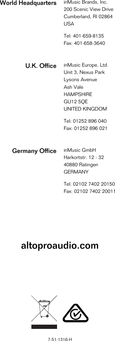            altoproaudio.com                   7-51-1316-H World Headquarters inMusic Brands, Inc.200 Scenic View Drive Cumberland, RI 02864  USA  Tel: 401-659-8135 Fax: 401-658-3640  U.K. Office inMusic Europe, Ltd.Unit 3, Nexus Park Lysons Avenue Ash Vale HAMPSHIRE GU12 5QE UNITED KINGDOM  Tel: 01252 896 040 Fax: 01252 896 021  Germany Office inMusic GmbHHarkortstr. 12 - 32 40880 Ratingen GERMANY  Tel: 02102 7402 20150 Fax: 02102 7402 20011 