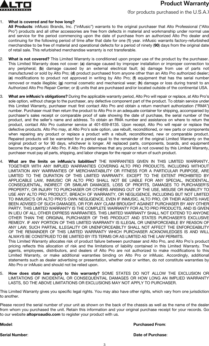   3 Product Warranty  (for products purchased in the U.S.A.)  1. What is covered and for how long?  All Products: inMusic Brands, Inc. (“inMusic”) warrants to the original purchaser that Alto Professional (“Alto Pro”) products and all other accessories are free from defects in material and workmanship under normal use and service for the period commencing upon the date of purchase from an authorized Alto Pro dealer and continuing for the following period of time after that date for one (1) year. inMusic warrants factory-refurbished merchandise to be free of material and operational defects for a period of ninety (90) days from the original date of retail sale. This refurbished merchandise warranty is not transferable.  2. What is not covered? This Limited Warranty is conditioned upon proper use of the product by the purchaser. This Limited Warranty does not cover: (a) damage caused by improper installation or improper connection to any peripheral; (b) damage caused by an external electrical fault; (c) damage from use of parts not manufactured or sold by Alto Pro; (d) product purchased from anyone other than an Alto Pro authorized dealer; (e) modifications to product not approved in writing by Alto Pro; (f) equipment that has the serial number removed or made illegible; (g) normal cosmetic and mechanical wear; (h) damage or loss during transit to an Authorized Alto Pro Repair Center; or (i) units that are purchased and/or located outside of the continental USA.  3. What are inMusic’s obligations? During the applicable warranty period, Alto Pro will repair or replace, at Alto Pro’s sole option, without charge to the purchaser, any defective component part of the product. To obtain service under this Limited Warranty, purchaser must first contact Alto Pro and obtain a return merchant authorization (“RMA”) number. Purchaser must then return the product to Alto Pro in an adequate container for shipping, accompanied by purchaser’s sales receipt or comparable proof of sale showing the date of purchase, the serial number of the product, and the seller’s name and address. To obtain an RMA number and assistance on where to return the product, contact Alto Pro customer service at 401-659-8135. Upon receipt, Alto Pro will repair or replace the defective products. Alto Pro may, at Alto Pro’s sole option, use rebuilt, reconditioned, or new parts or components when repairing any product or replace a product with a rebuilt, reconditioned, new or comparable product. Repaired products will be warranted for a period equal to the remainder of the original Limited Warranty on the original product or for 90 days, whichever is longer. All replaced parts, components, boards, and equipment become the property of Alto Pro. If Alto Pro determines that any product is not covered by this Limited Warranty, purchaser must pay all parts, shipping, and labor charges for the repair or return of such product.  4. What are the limits on inMusic’s liabilities? THE WARRANTIES GIVEN IN THIS LIMITED WARRANTY, TOGETHER WITH ANY IMPLIED WARRANTIES COVERING ALTO PRO PRODUCTS, INCLUDING WITHOUT LIMITATION ANY WARRANTIES OF MERCHANTABILITY OR FITNESS FOR A PARTICULAR PURPOSE, ARE LIMITED TO THE DURATION OF THIS LIMITED WARRANTY. EXCEPT TO THE EXTENT PROHIBITED BY APPLICABLE LAW, INMUSIC OR ALTO PRO SHALL NOT BE LIABLE FOR ANY SPECIAL, INCIDENTAL, CONSEQUENTIAL, INDIRECT OR SIMILAR DAMAGES, LOSS OF PROFITS, DAMAGES TO PURCHASER’S PROPERTY, OR INJURY TO PURCHASER OR OTHERS ARISING OUT OF THE USE, MISUSE OR INABILITY TO USE ANY ALTO PRO PRODUCT, BREACH OF WARRANTY, OR NEGLIGENCE, INCLUDING BUT NOT LIMITED TO INMUSIC’S OR ALTO PRO’S OWN NEGLIGENCE, EVEN IF INMUSIC, ALTO PRO, OR THEIR AGENTS HAVE BEEN ADVISED OF SUCH DAMAGES, OR FOR ANY CLAIM BROUGHT AGAINST PURCHASER BY ANY OTHER PARTY. THIS LIMITED WARRANTY IS THE COMPLETE WARRANTY FOR ALTO PRO PRODUCTS, AND IS GIVEN IN LIEU OF ALL OTHER EXPRESS WARRANTIES. THIS LIMITED WARRANTY SHALL NOT EXTEND TO ANYONE OTHER THAN THE ORIGINAL PURCHASER OF THIS PRODUCT AND STATES PURCHASER’S EXCLUSIVE REMEDY. IF ANY PORTION OF THIS LIMITED WARRANTY IS ILLEGAL OR UNENFORCEABLE BY REASON OF ANY LAW, SUCH PARTIAL ILLEGALITY OR UNENFORCEABILTY SHALL NOT AFFECT THE ENFORCEABILITY OF THE REMAINDER OF THIS LIMITED WARRANTY WHICH PURCHASER ACKNOWLEDGES IS AND WILL ALWAYS BE CONSTRUED TO BE LIMITED BY ITS TERMS OR AS LIMITED AS THE LAW PERMITS. This Limited Warranty allocates risk of product failure between purchaser and Alto Pro, and Alto Pro’s product pricing reflects this allocation of risk and the limitations of liability contained in this Limited Warranty. The agents, employees, distributors, and dealers of Alto Pro are not authorized to make modifications to this Limited Warranty, or make additional warranties binding on Alto Pro or inMusic. Accordingly, additional statements such as dealer advertising or presentation, whether oral or written, do not constitute warranties by Alto Pro or inMusic and should not be relied upon.  5. How does state law apply to this warranty? SOME STATES DO NOT ALLOW THE EXCLUSION OR LIMITATIONS OF INCIDENTAL OR CONSEQUENTIAL DAMAGES OR HOW LONG AN IMPLIED WARRANTY LASTS, SO THE ABOVE LIMITATIONS OR EXCLUSIONS MAY NOT APPLY TO PURCHASER.  This Limited Warranty gives you specific legal rights. You may also have other rights, which vary from one jurisdiction to another.  Please record the serial number of your unit as shown on the back of the chassis as well as the name of the dealer from whom you purchased the unit. Retain this information and your original purchase receipt for your records. Go to our website altoproaudio.com to register your product with us.  Model:      Purchased From:  Serial Number:     Date of Purchase: 