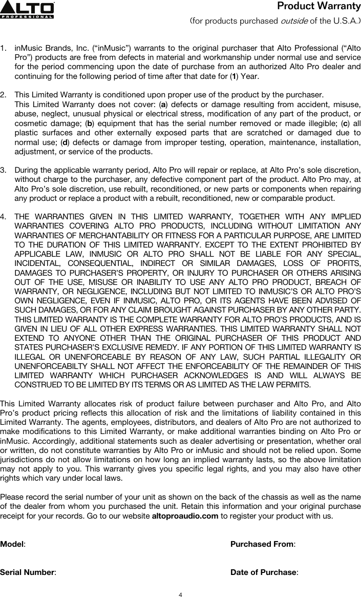   4 Product Warranty (for products purchased outside of the U.S.A.)   1. inMusic Brands, Inc. (“inMusic”) warrants to the original purchaser that Alto Professional (“Alto Pro”) products are free from defects in material and workmanship under normal use and service for the period commencing upon the date of purchase from an authorized Alto Pro dealer and continuing for the following period of time after that date for (1) Year.   2. This Limited Warranty is conditioned upon proper use of the product by the purchaser.  This Limited Warranty does not cover: (a) defects or damage resulting from accident, misuse, abuse, neglect, unusual physical or electrical stress, modification of any part of the product, or cosmetic damage; (b) equipment that has the serial number removed or made illegible; (c) all plastic surfaces and other externally exposed parts that are scratched or damaged due to normal use; (d) defects or damage from improper testing, operation, maintenance, installation, adjustment, or service of the products.  3. During the applicable warranty period, Alto Pro will repair or replace, at Alto Pro’s sole discretion, without charge to the purchaser, any defective component part of the product. Alto Pro may, at Alto Pro’s sole discretion, use rebuilt, reconditioned, or new parts or components when repairing any product or replace a product with a rebuilt, reconditioned, new or comparable product.   4. THE WARRANTIES GIVEN IN THIS LIMITED WARRANTY, TOGETHER WITH ANY IMPLIED WARRANTIES COVERING ALTO PRO PRODUCTS, INCLUDING WITHOUT LIMITATION ANY WARRANTIES OF MERCHANTABILITY OR FITNESS FOR A PARTICULAR PURPOSE, ARE LIMITED TO THE DURATION OF THIS LIMITED WARRANTY. EXCEPT TO THE EXTENT PROHIBITED BY APPLICABLE LAW, INMUSIC OR ALTO PRO SHALL NOT BE LIABLE FOR ANY SPECIAL, INCIDENTAL, CONSEQUENTIAL, INDIRECT OR SIMILAR DAMAGES, LOSS OF PROFITS, DAMAGES TO PURCHASER’S PROPERTY, OR INJURY TO PURCHASER OR OTHERS ARISING OUT OF THE USE, MISUSE OR INABILITY TO USE ANY ALTO PRO PRODUCT, BREACH OF WARRANTY, OR NEGLIGENCE, INCLUDING BUT NOT LIMITED TO INMUSIC’S OR ALTO PRO’S OWN NEGLIGENCE, EVEN IF INMUSIC, ALTO PRO, OR ITS AGENTS HAVE BEEN ADVISED OF SUCH DAMAGES, OR FOR ANY CLAIM BROUGHT AGAINST PURCHASER BY ANY OTHER PARTY. THIS LIMITED WARRANTY IS THE COMPLETE WARRANTY FOR ALTO PRO’S PRODUCTS, AND IS GIVEN IN LIEU OF ALL OTHER EXPRESS WARRANTIES. THIS LIMITED WARRANTY SHALL NOT EXTEND TO ANYONE OTHER THAN THE ORIGINAL PURCHASER OF THIS PRODUCT AND STATES PURCHASER’S EXCLUSIVE REMEDY. IF ANY PORTION OF THIS LIMITED WARRANTY IS ILLEGAL OR UNENFORCEABLE BY REASON OF ANY LAW, SUCH PARTIAL ILLEGALITY OR UNENFORCEABILTY SHALL NOT AFFECT THE ENFORCEABILITY OF THE REMAINDER OF THIS LIMITED WARRANTY WHICH PURCHASER ACKNOWLEDGES IS AND WILL ALWAYS BE CONSTRUED TO BE LIMITED BY ITS TERMS OR AS LIMITED AS THE LAW PERMITS.  This Limited Warranty allocates risk of product failure between purchaser and Alto Pro, and Alto Pro’s product pricing reflects this allocation of risk and the limitations of liability contained in this Limited Warranty. The agents, employees, distributors, and dealers of Alto Pro are not authorized to make modifications to this Limited Warranty, or make additional warranties binding on Alto Pro or inMusic. Accordingly, additional statements such as dealer advertising or presentation, whether oral or written, do not constitute warranties by Alto Pro or inMusic and should not be relied upon. Some jurisdictions do not allow limitations on how long an implied warranty lasts, so the above limitation may not apply to you. This warranty gives you specific legal rights, and you may also have other rights which vary under local laws.  Please record the serial number of your unit as shown on the back of the chassis as well as the name of the dealer from whom you purchased the unit. Retain this information and your original purchase receipt for your records. Go to our website altoproaudio.com to register your product with us.   Model:      Purchased From:   Serial Number:      Date of Purchase:  