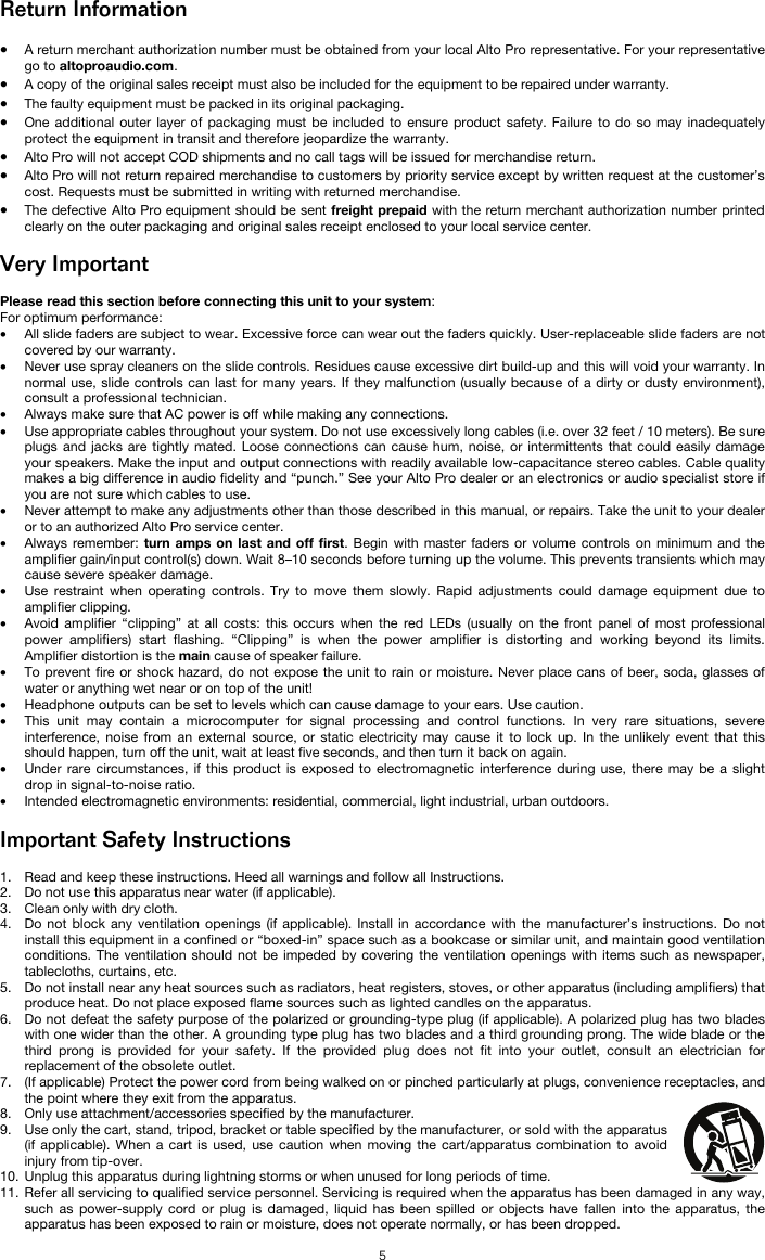   5 Return Information  • A return merchant authorization number must be obtained from your local Alto Pro representative. For your representative go to altoproaudio.com.  • A copy of the original sales receipt must also be included for the equipment to be repaired under warranty. • The faulty equipment must be packed in its original packaging.  • One additional outer layer of packaging must be included to ensure product safety. Failure to do so may inadequately protect the equipment in transit and therefore jeopardize the warranty.  • Alto Pro will not accept COD shipments and no call tags will be issued for merchandise return.  • Alto Pro will not return repaired merchandise to customers by priority service except by written request at the customer’s cost. Requests must be submitted in writing with returned merchandise. • The defective Alto Pro equipment should be sent freight prepaid with the return merchant authorization number printed clearly on the outer packaging and original sales receipt enclosed to your local service center.   Very Important  Please read this section before connecting this unit to your system: For optimum performance: • All slide faders are subject to wear. Excessive force can wear out the faders quickly. User-replaceable slide faders are not covered by our warranty. • Never use spray cleaners on the slide controls. Residues cause excessive dirt build-up and this will void your warranty. In normal use, slide controls can last for many years. If they malfunction (usually because of a dirty or dusty environment), consult a professional technician. • Always make sure that AC power is off while making any connections. • Use appropriate cables throughout your system. Do not use excessively long cables (i.e. over 32 feet / 10 meters). Be sure plugs and jacks are tightly mated. Loose connections can cause hum, noise, or intermittents that could easily damage your speakers. Make the input and output connections with readily available low-capacitance stereo cables. Cable quality makes a big difference in audio fidelity and “punch.” See your Alto Pro dealer or an electronics or audio specialist store if you are not sure which cables to use. • Never attempt to make any adjustments other than those described in this manual, or repairs. Take the unit to your dealer or to an authorized Alto Pro service center. • Always remember: turn amps on last and off first. Begin with master faders or volume controls on minimum and the amplifier gain/input control(s) down. Wait 8–10 seconds before turning up the volume. This prevents transients which may cause severe speaker damage. • Use restraint when operating controls. Try to move them slowly. Rapid adjustments could damage equipment due to amplifier clipping. • Avoid amplifier “clipping” at all costs: this occurs when the red LEDs (usually on the front panel of most professional power amplifiers) start flashing. “Clipping” is when the power amplifier is distorting and working beyond its limits. Amplifier distortion is the main cause of speaker failure. • To prevent fire or shock hazard, do not expose the unit to rain or moisture. Never place cans of beer, soda, glasses of water or anything wet near or on top of the unit! • Headphone outputs can be set to levels which can cause damage to your ears. Use caution. • This unit may contain a microcomputer for signal processing and control functions. In very rare situations, severe interference, noise from an external source, or static electricity may cause it to lock up. In the unlikely event that this should happen, turn off the unit, wait at least five seconds, and then turn it back on again. • Under rare circumstances, if this product is exposed to electromagnetic interference during use, there may be a slight drop in signal-to-noise ratio. • Intended electromagnetic environments: residential, commercial, light industrial, urban outdoors.  Important Safety Instructions  1. Read and keep these instructions. Heed all warnings and follow all Instructions. 2. Do not use this apparatus near water (if applicable). 3. Clean only with dry cloth. 4. Do not block any ventilation openings (if applicable). Install in accordance with the manufacturer’s instructions. Do not install this equipment in a confined or “boxed-in” space such as a bookcase or similar unit, and maintain good ventilation conditions. The ventilation should not be impeded by covering the ventilation openings with items such as newspaper, tablecloths, curtains, etc. 5. Do not install near any heat sources such as radiators, heat registers, stoves, or other apparatus (including amplifiers) that produce heat. Do not place exposed flame sources such as lighted candles on the apparatus. 6. Do not defeat the safety purpose of the polarized or grounding-type plug (if applicable). A polarized plug has two blades with one wider than the other. A grounding type plug has two blades and a third grounding prong. The wide blade or the third prong is provided for your safety. If the provided plug does not fit into your outlet, consult an electrician for replacement of the obsolete outlet.  7. (If applicable) Protect the power cord from being walked on or pinched particularly at plugs, convenience receptacles, and the point where they exit from the apparatus. 8. Only use attachment/accessories specified by the manufacturer. 9. Use only the cart, stand, tripod, bracket or table specified by the manufacturer, or sold with the apparatus (if applicable). When a cart is used, use caution when moving the cart/apparatus combination to avoid injury from tip-over. 10. Unplug this apparatus during lightning storms or when unused for long periods of time. 11. Refer all servicing to qualified service personnel. Servicing is required when the apparatus has been damaged in any way, such as power-supply cord or plug is damaged, liquid has been spilled or objects have fallen into the apparatus, the apparatus has been exposed to rain or moisture, does not operate normally, or has been dropped. 