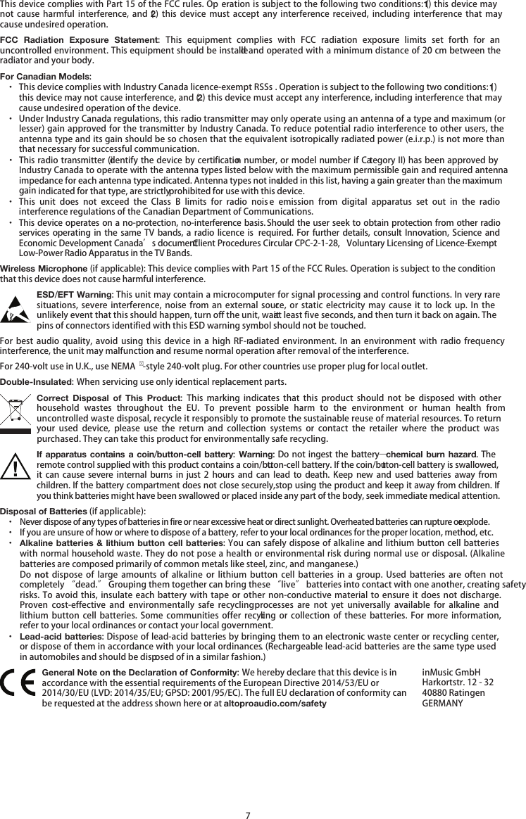   7 This device complies with Part 15 of the FCC rules. Op eration is subject to the following two conditions: (1) this device may not  cause  harmful interference, and  (2)  this  device  must  accept any interference  received,  including  interference that may cause undesired operation. FCC  Radiation  Exposure  Statement: This  equipment  complies  with  FCC  radiation  exposure  limits  set  forth  for  an uncontrolled environment. This equipment should be installed and operated with a minimum distance of 20 cm between the radiator and your body. For Canadian Models: · This device complies with Industry Canada licence-exempt RSSs . Operation is subject to the following two conditions: (1) this device may not cause interference, and (2) this device must accept any interference, including interference that may cause undesired operation of the device. · Under Industry Canada regulations, this radio transmitter may only operate using an antenna of a type and maximum (or lesser) gain approved for the transmitter by Industry Canada. To reduce potential radio interference to other users, the antenna type and its gain should be so chosen that the equivalent isotropically radiated power (e.i.r.p.) is not more than that necessary for successful communication. · This radio transmitter (identify the device by certification number, or model number if Category II) has been approved by Industry Canada to operate with the antenna types listed below with the maximum permissible gain and required antenna impedance for each antenna type indicated. Antenna types not included in this list, having a gain greater than the maximum gain indicated for that type, are strictly prohibited for use with this device. · This unit  does  not  exceed  the  Class  B  limits  for  radio  nois e  emission  from  digital  apparatus set  out  in  the  radio interference regulations of the Canadian Department of Communications. · This device operates on a no-protection, no-interference basis. Should the user seek to obtain protection from other radio services operating in  the same  TV  bands, a  radio licence is  required. For further details,  consult Innovation, Science and Economic Development Canada’s document Client Procedures Circular CPC-2-1-28,  Voluntary Licensing of Licence-Exempt Low-Power Radio Apparatus in the TV Bands. Wireless Microphone (if applicable): This device complies with Part 15 of the FCC Rules. Operation is subject to the condition that this device does not cause harmful interference. ESD/EFT Warning: This unit may contain a microcomputer for signal processing and control functions. In very rare situations, severe interference,  noise  from an external source, or  static  electricity may  cause it  to lock  up.  In the unlikely event that this should happen, turn off the unit, wait at least five seconds, and then turn it back on again. The pins of connectors identified with this ESD warning symbol should not be touched. For best audio  quality,  avoid  using  this  device in  a  high  RF-radiated  environment. In an  environment  with  radio frequency interference, the unit may malfunction and resume normal operation after removal of the interference. For 240-volt use in U.K., use NEMA -style 240-volt plug. For other countries use proper plug for local outlet. Double-Insulated: When servicing use only identical replacement parts. Correct  Disposal  of  This  Product: This  marking  indicates  that  this product  should not  be  disposed  with  other household  wastes  throughout the  EU.  To  prevent  possible  harm  to  the environment  or  human  health  from uncontrolled waste disposal, recycle it responsibly to promote the sustainable reuse of material resources. To return your  used  device,  please  use  the  return  and  collection  systems  or  contact  the  retailer  where  the  product  was purchased. They can take this product for environmentally safe recycling. If apparatus contains a coin/button-cell battery:  Warning: Do not ingest the battery—chemical burn hazard. The remote control supplied with this product contains a coin/button-cell battery. If the coin/button-cell battery is swallowed, it can cause severe  internal  burns  in just  2  hours and  can lead  to  death. Keep  new and used  batteries away  from children. If the battery compartment does not close securely, stop using the product and keep it away from children. If you think batteries might have been swallowed or placed inside any part of the body, seek immediate medical attention. Disposal of Batteries (if applicable): · Never dispose of any types of batteries in fire or near excessive heat or direct sunlight. Overheated batteries can rupture or explode. · If you are unsure of how or where to dispose of a battery, refer to your local ordinances for the proper location, method, etc. · Alkaline batteries &amp; lithium button cell batteries: You can safely dispose of alkaline and lithium button cell batteries with normal household waste. They do not pose a health or environmental risk during normal use or disposal. (Alkaline batteries are composed primarily of common metals like steel, zinc, and manganese.) Do  not dispose  of large  amounts of  alkaline  or  lithium  button  cell  batteries in  a  group.  Used  batteries are  often  not completely “dead.” Grouping them together can bring these “live” batteries into contact with one another, creating safety risks. To avoid  this, insulate  each battery with  tape or  other non-conductive material  to ensure  it does  not discharge. Proven  cost-effective  and  environmentally  safe  recycling processes  are  not  yet  universally available  for alkaline  and lithium  button  cell  batteries. Some  communities  offer  recycling  or  collection  of  these  batteries. For more  information, refer to your local ordinances or contact your local government. · Lead-acid batteries: Dispose of lead-acid batteries by bringing them to an electronic waste center or recycling center, or dispose of them in accordance with your local ordinances. (Rechargeable lead-acid batteries are the same type used in automobiles and should be disposed of in a similar fashion.)  General Note on the Declaration of Conformity: We hereby declare that this device is in accordance with the essential requirements of the European Directive 2014/53/EU or 2014/30/EU (LVD: 2014/35/EU; GPSD: 2001/95/EC). The full EU declaration of conformity can be requested at the address shown here or at altoproaudio.com/safety inMusic GmbH Harkortstr. 12 - 32 40880 Ratingen GERMANY 