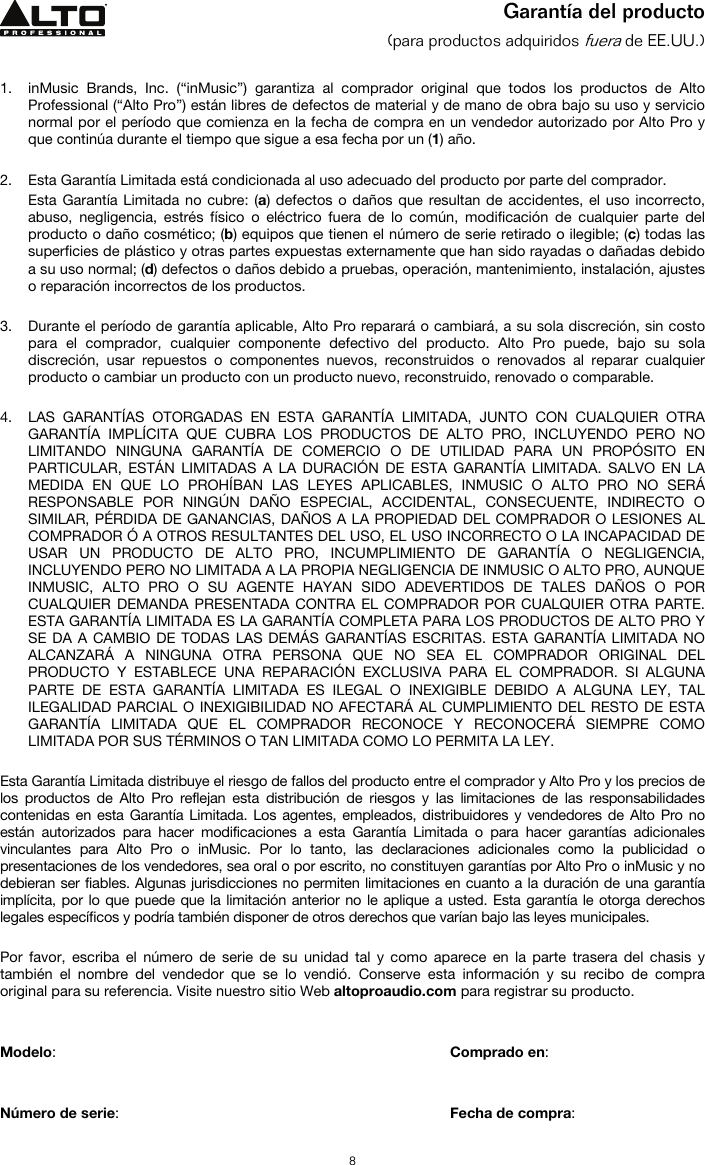   8  Garantía del producto (para productos adquiridos fuera de EE.UU.)   1. inMusic Brands, Inc. (“inMusic”) garantiza al comprador original que todos los productos de Alto Professional (“Alto Pro”) están libres de defectos de material y de mano de obra bajo su uso y servicio normal por el período que comienza en la fecha de compra en un vendedor autorizado por Alto Pro y que continúa durante el tiempo que sigue a esa fecha por un (1) año.   2. Esta Garantía Limitada está condicionada al uso adecuado del producto por parte del comprador. Esta Garantía Limitada no cubre: (a) defectos o daños que resultan de accidentes, el uso incorrecto, abuso, negligencia, estrés físico o eléctrico fuera de lo común, modificación de cualquier parte del producto o daño cosmético; (b) equipos que tienen el número de serie retirado o ilegible; (c) todas las superficies de plástico y otras partes expuestas externamente que han sido rayadas o dañadas debido a su uso normal; (d) defectos o daños debido a pruebas, operación, mantenimiento, instalación, ajustes o reparación incorrectos de los productos.  3. Durante el período de garantía aplicable, Alto Pro reparará o cambiará, a su sola discreción, sin costo para el comprador, cualquier componente defectivo del producto. Alto Pro puede, bajo su sola discreción, usar repuestos o componentes nuevos, reconstruidos o renovados al reparar cualquier producto o cambiar un producto con un producto nuevo, reconstruido, renovado o comparable.   4. LAS GARANTÍAS OTORGADAS EN ESTA GARANTÍA LIMITADA, JUNTO CON CUALQUIER OTRA GARANTÍA IMPLÍCITA QUE CUBRA LOS PRODUCTOS DE ALTO PRO, INCLUYENDO PERO NO LIMITANDO NINGUNA GARANTÍA DE COMERCIO O DE UTILIDAD PARA UN PROPÓSITO EN PARTICULAR, ESTÁN LIMITADAS A LA DURACIÓN DE ESTA GARANTÍA LIMITADA. SALVO EN LA MEDIDA EN QUE LO PROHÍBAN LAS LEYES APLICABLES, INMUSIC O ALTO PRO NO SERÁ RESPONSABLE POR NINGÚN DAÑO ESPECIAL, ACCIDENTAL, CONSECUENTE, INDIRECTO O SIMILAR, PÉRDIDA DE GANANCIAS, DAÑOS A LA PROPIEDAD DEL COMPRADOR O LESIONES AL COMPRADOR Ó A OTROS RESULTANTES DEL USO, EL USO INCORRECTO O LA INCAPACIDAD DE USAR UN PRODUCTO DE ALTO PRO, INCUMPLIMIENTO DE GARANTÍA O NEGLIGENCIA, INCLUYENDO PERO NO LIMITADA A LA PROPIA NEGLIGENCIA DE INMUSIC O ALTO PRO, AUNQUE INMUSIC, ALTO PRO O SU AGENTE HAYAN SIDO ADEVERTIDOS DE TALES DAÑOS O POR CUALQUIER DEMANDA PRESENTADA CONTRA EL COMPRADOR POR CUALQUIER OTRA PARTE. ESTA GARANTÍA LIMITADA ES LA GARANTÍA COMPLETA PARA LOS PRODUCTOS DE ALTO PRO Y SE DA A CAMBIO DE TODAS LAS DEMÁS GARANTÍAS ESCRITAS. ESTA GARANTÍA LIMITADA NO ALCANZARÁ A NINGUNA OTRA PERSONA QUE NO SEA EL COMPRADOR ORIGINAL DEL PRODUCTO Y ESTABLECE UNA REPARACIÓN EXCLUSIVA PARA EL COMPRADOR. SI ALGUNA PARTE DE ESTA GARANTÍA LIMITADA ES ILEGAL O INEXIGIBLE DEBIDO A ALGUNA LEY, TAL ILEGALIDAD PARCIAL O INEXIGIBILIDAD NO AFECTARÁ AL CUMPLIMIENTO DEL RESTO DE ESTA GARANTÍA LIMITADA QUE EL COMPRADOR RECONOCE Y RECONOCERÁ SIEMPRE COMO LIMITADA POR SUS TÉRMINOS O TAN LIMITADA COMO LO PERMITA LA LEY.  Esta Garantía Limitada distribuye el riesgo de fallos del producto entre el comprador y Alto Pro y los precios de los productos de Alto Pro reflejan esta distribución de riesgos y las limitaciones de las responsabilidades contenidas en esta Garantía Limitada. Los agentes, empleados, distribuidores y vendedores de Alto Pro no están autorizados para hacer modificaciones a esta Garantía Limitada o para hacer garantías adicionales vinculantes para Alto Pro o inMusic. Por lo tanto, las declaraciones adicionales como la publicidad o presentaciones de los vendedores, sea oral o por escrito, no constituyen garantías por Alto Pro o inMusic y no debieran ser fiables. Algunas jurisdicciones no permiten limitaciones en cuanto a la duración de una garantía implícita, por lo que puede que la limitación anterior no le aplique a usted. Esta garantía le otorga derechos legales específicos y podría también disponer de otros derechos que varían bajo las leyes municipales.   Por favor, escriba el número de serie de su unidad tal y como aparece en la parte trasera del chasis y también el nombre del vendedor que se lo vendió. Conserve esta información y su recibo de compra original para su referencia. Visite nuestro sitio Web altoproaudio.com para registrar su producto.   Modelo:       Comprado en:   Número de serie:      Fecha de compra: 