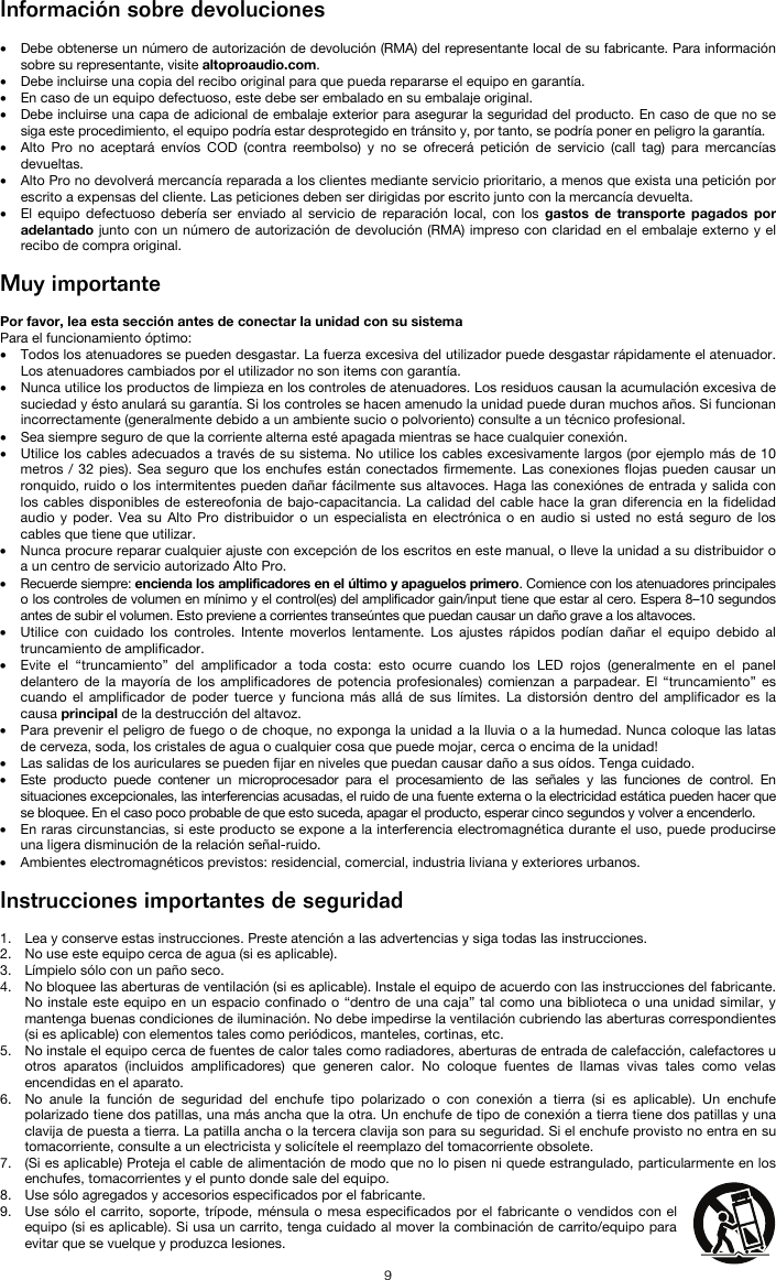   9 Información sobre devoluciones  • Debe obtenerse un número de autorización de devolución (RMA) del representante local de su fabricante. Para información sobre su representante, visite altoproaudio.com.  • Debe incluirse una copia del recibo original para que pueda repararse el equipo en garantía. • En caso de un equipo defectuoso, este debe ser embalado en su embalaje original.  • Debe incluirse una capa de adicional de embalaje exterior para asegurar la seguridad del producto. En caso de que no se siga este procedimiento, el equipo podría estar desprotegido en tránsito y, por tanto, se podría poner en peligro la garantía.  • Alto Pro no aceptará envíos COD (contra reembolso) y no se ofrecerá petición de servicio (call tag) para mercancías devueltas.  • Alto Pro no devolverá mercancía reparada a los clientes mediante servicio prioritario, a menos que exista una petición por escrito a expensas del cliente. Las peticiones deben ser dirigidas por escrito junto con la mercancía devuelta. • El equipo defectuoso debería ser enviado al servicio de reparación local, con los gastos de transporte pagados por adelantado junto con un número de autorización de devolución (RMA) impreso con claridad en el embalaje externo y el recibo de compra original.  Muy importante  Por favor, lea esta sección antes de conectar la unidad con su sistema  Para el funcionamiento óptimo: • Todos los atenuadores se pueden desgastar. La fuerza excesiva del utilizador puede desgastar rápidamente el atenuador. Los atenuadores cambiados por el utilizador no son items con garantía.  • Nunca utilice los productos de limpieza en los controles de atenuadores. Los residuos causan la acumulación excesiva de suciedad y ésto anulará su garantía. Si los controles se hacen amenudo la unidad puede duran muchos años. Si funcionan incorrectamente (generalmente debido a un ambiente sucio o polvoriento) consulte a un técnico profesional. • Sea siempre seguro de que la corriente alterna esté apagada mientras se hace cualquier conexión. • Utilice los cables adecuados a través de su sistema. No utilice los cables excesivamente largos (por ejemplo más de 10 metros / 32 pies). Sea seguro que los enchufes están conectados firmemente. Las conexiones flojas pueden causar un ronquido, ruido o los intermitentes pueden dañar fácilmente sus altavoces. Haga las conexiónes de entrada y salida con los cables disponibles de estereofonia de bajo-capacitancia. La calidad del cable hace la gran diferencia en la fidelidad audio y poder. Vea su Alto Pro distribuidor o un especialista en electrónica o en audio si usted no está seguro de los cables que tiene que utilizar.  • Nunca procure reparar cualquier ajuste con excepción de los escritos en este manual, o lleve la unidad a su distribuidor o a un centro de servicio autorizado Alto Pro. • Recuerde siempre: encienda los amplificadores en el último y apaguelos primero. Comience con los atenuadores principales o los controles de volumen en mínimo y el control(es) del amplificador gain/input tiene que estar al cero. Espera 8–10 segundos antes de subir el volumen. Esto previene a corrientes transeúntes que puedan causar un daño grave a los altavoces. • Utilice con cuidado los controles. Intente moverlos lentamente. Los ajustes rápidos podían dañar el equipo debido al truncamiento de amplificador. • Evite el “truncamiento” del amplificador a toda costa: esto ocurre cuando los LED rojos (generalmente en el panel delantero de la mayoría de los amplificadores de potencia profesionales) comienzan a parpadear. El “truncamiento” es cuando el amplificador de poder tuerce y funciona más allá de sus límites. La distorsión dentro del amplificador es la causa principal de la destrucción del altavoz. • Para prevenir el peligro de fuego o de choque, no exponga la unidad a la lluvia o a la humedad. Nunca coloque las latas de cerveza, soda, los cristales de agua o cualquier cosa que puede mojar, cerca o encima de la unidad! • Las salidas de los auriculares se pueden fijar en niveles que puedan causar daño a sus oídos. Tenga cuidado. • Este producto puede contener un microprocesador para el procesamiento de las señales y las funciones de control. En situaciones excepcionales, las interferencias acusadas, el ruido de una fuente externa o la electricidad estática pueden hacer que se bloquee. En el caso poco probable de que esto suceda, apagar el producto, esperar cinco segundos y volver a encenderlo. • En raras circunstancias, si este producto se expone a la interferencia electromagnética durante el uso, puede producirse una ligera disminución de la relación señal-ruido. • Ambientes electromagnéticos previstos: residencial, comercial, industria liviana y exteriores urbanos.  Instrucciones importantes de seguridad  1. Lea y conserve estas instrucciones. Preste atención a las advertencias y siga todas las instrucciones. 2. No use este equipo cerca de agua (si es aplicable). 3. Límpielo sólo con un paño seco. 4. No bloquee las aberturas de ventilación (si es aplicable). Instale el equipo de acuerdo con las instrucciones del fabricante. No instale este equipo en un espacio confinado o “dentro de una caja” tal como una biblioteca o una unidad similar, y mantenga buenas condiciones de iluminación. No debe impedirse la ventilación cubriendo las aberturas correspondientes (si es aplicable) con elementos tales como periódicos, manteles, cortinas, etc. 5. No instale el equipo cerca de fuentes de calor tales como radiadores, aberturas de entrada de calefacción, calefactores u otros aparatos (incluidos amplificadores) que generen calor. No coloque fuentes de llamas vivas tales como velas encendidas en el aparato. 6. No anule la función de seguridad del enchufe tipo polarizado o con conexión a tierra (si es aplicable). Un enchufe polarizado tiene dos patillas, una más ancha que la otra. Un enchufe de tipo de conexión a tierra tiene dos patillas y una clavija de puesta a tierra. La patilla ancha o la tercera clavija son para su seguridad. Si el enchufe provisto no entra en su tomacorriente, consulte a un electricista y solicítele el reemplazo del tomacorriente obsolete.  7. (Si es aplicable) Proteja el cable de alimentación de modo que no lo pisen ni quede estrangulado, particularmente en los enchufes, tomacorrientes y el punto donde sale del equipo. 8. Use sólo agregados y accesorios especificados por el fabricante. 9. Use sólo el carrito, soporte, trípode, ménsula o mesa especificados por el fabricante o vendidos con el equipo (si es aplicable). Si usa un carrito, tenga cuidado al mover la combinación de carrito/equipo para evitar que se vuelque y produzca lesiones. 