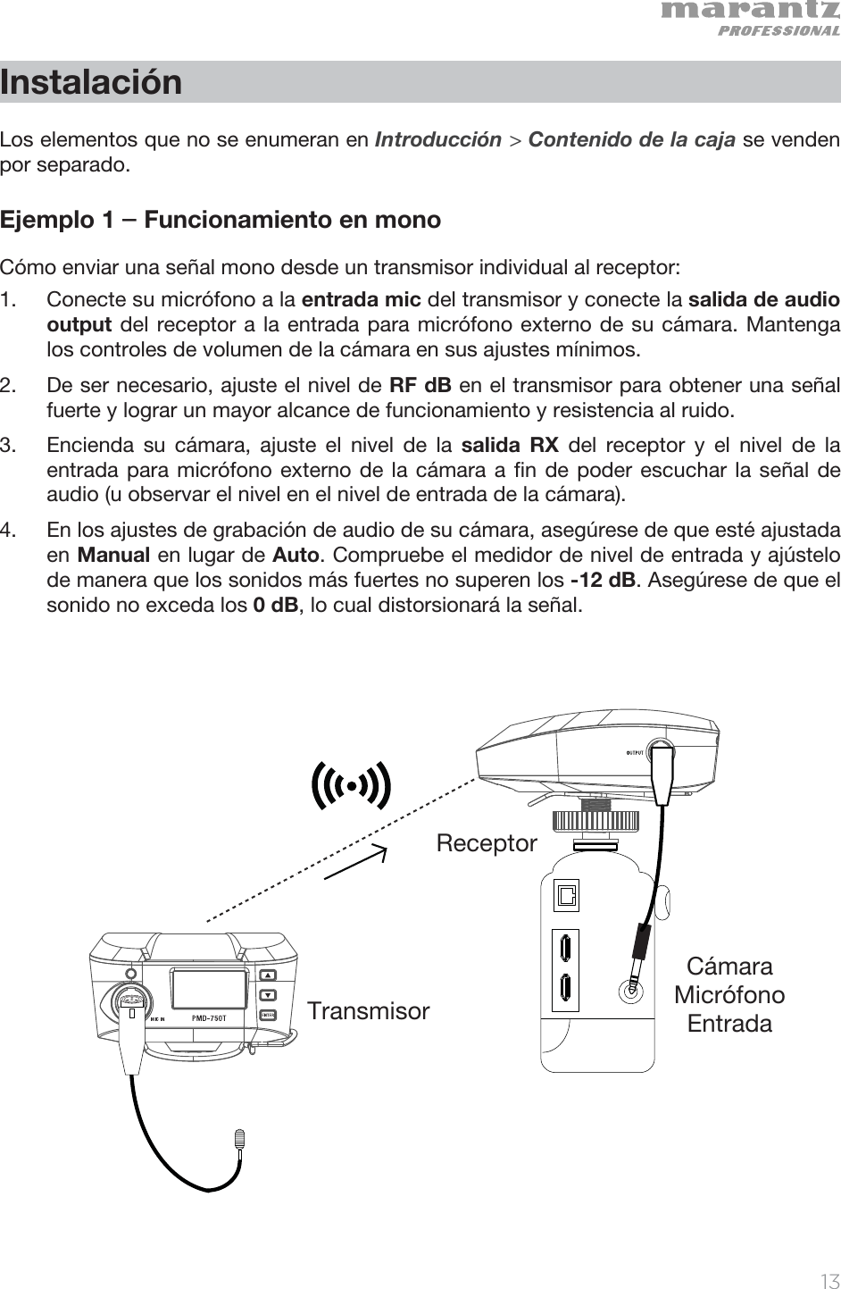   13   Instalación  Los elementos que no se enumeran en Introducción &gt; Contenido de la caja se venden por separado.  Ejemplo 1 – Funcionamiento en mono Cómo enviar una señal mono desde un transmisor individual al receptor: 1. Conecte su micrófono a la entrada mic del transmisor y conecte la salida de audio output del receptor a la entrada para micrófono externo de su cámara. Mantenga los controles de volumen de la cámara en sus ajustes mínimos.  2. De ser necesario, ajuste el nivel de RF dB en el transmisor para obtener una señal fuerte y lograr un mayor alcance de funcionamiento y resistencia al ruido.  3. Encienda su cámara, ajuste el nivel de la salida RX del receptor y el nivel de la entrada para micrófono externo de la cámara a fin de poder escuchar la señal de audio (u observar el nivel en el nivel de entrada de la cámara).   4. En los ajustes de grabación de audio de su cámara, asegúrese de que esté ajustada en Manual en lugar de Auto. Compruebe el medidor de nivel de entrada y ajústelo de manera que los sonidos más fuertes no superen los -12 dB. Asegúrese de que el sonido no exceda los 0 dB, lo cual distorsionará la señal.                        ReceptorTransmisorCámara  Micrófono  Entrada