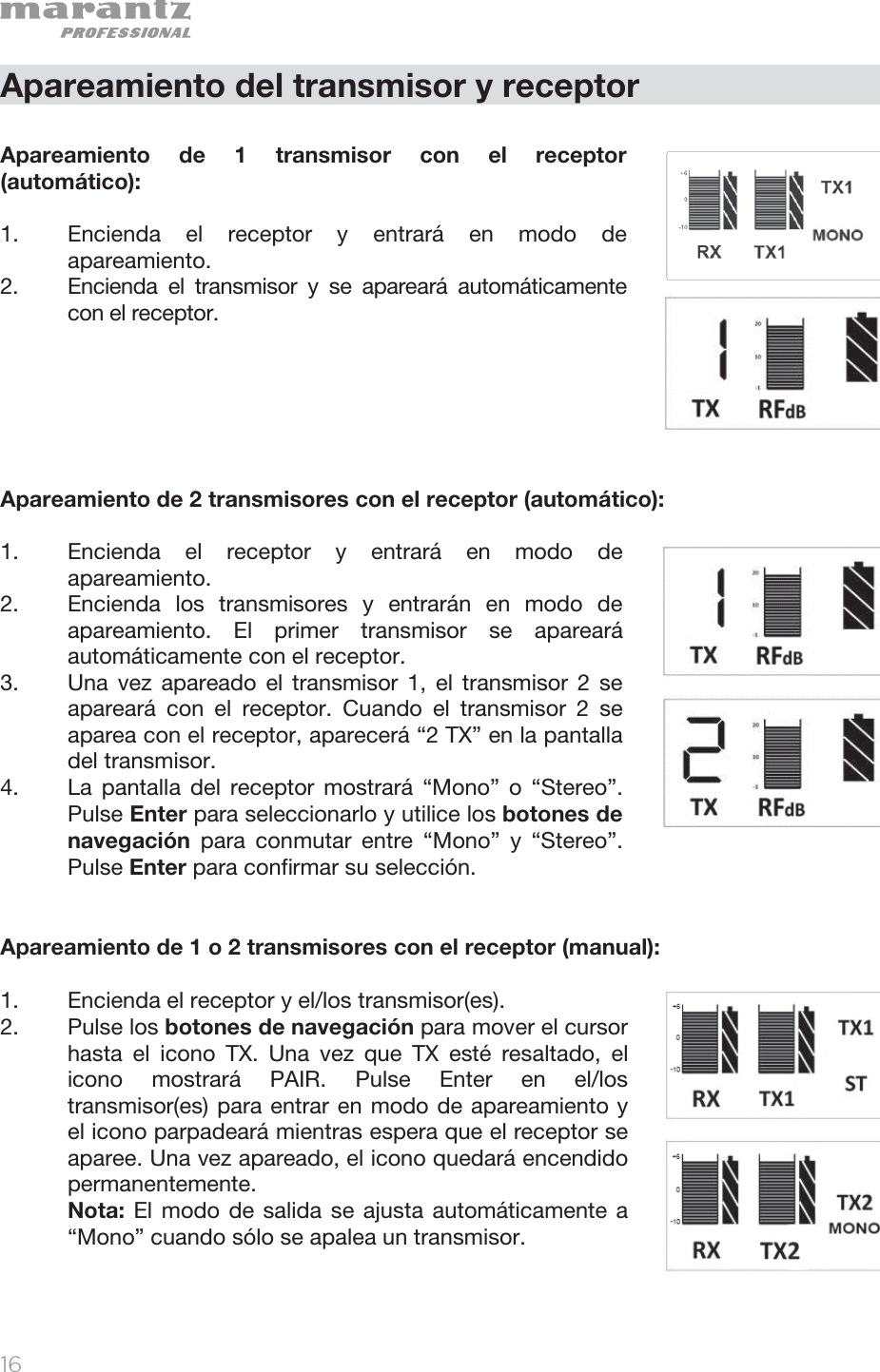   16   Apareamiento del transmisor y receptor  Apareamiento de 1 transmisor con el receptor (automático):  1. Encienda el receptor y entrará en modo de apareamiento. 2. Encienda el transmisor y se apareará automáticamente con el receptor.       Apareamiento de 2 transmisores con el receptor (automático):  1. Encienda el receptor y entrará en modo de apareamiento.  2. Encienda los transmisores y entrarán en modo de apareamiento. El primer transmisor se apareará automáticamente con el receptor. 3. Una vez apareado el transmisor 1, el transmisor 2 se apareará con el receptor. Cuando el transmisor 2 se aparea con el receptor, aparecerá “2 TX” en la pantalla del transmisor. 4. La pantalla del receptor mostrará “Mono” o “Stereo”. Pulse Enter para seleccionarlo y utilice los botones de navegación para conmutar entre “Mono” y “Stereo”. Pulse Enter para confirmar su selección.   Apareamiento de 1 o 2 transmisores con el receptor (manual):  1. Encienda el receptor y el/los transmisor(es).  2. Pulse los botones de navegación para mover el cursor hasta el icono TX. Una vez que TX esté resaltado, el icono mostrará PAIR. Pulse Enter en el/los transmisor(es) para entrar en modo de apareamiento y el icono parpadeará mientras espera que el receptor se aparee. Una vez apareado, el icono quedará encendido permanentemente. Nota: El modo de salida se ajusta automáticamente a “Mono” cuando sólo se apalea un transmisor.   